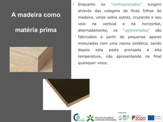 • Enquanto os “contraplacados” surgem
através das colagens de finas folhas de
madeira, umas sobre outras, cruzando o seu
veio na vertical e na horizontal,
alternadamente, os “aglomerados" são
fabricados a partir de pequenas aparas
misturadas com uma resina sintética, sendo
depois esta pasta prensada a alta
temperatura, não apresentando no final
quaisquer veios.
A madeira como
matéria prima
 