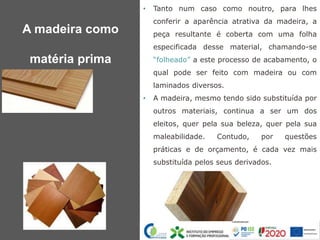 • Tanto num caso como noutro, para lhes
conferir a aparência atrativa da madeira, a
peça resultante é coberta com uma folha
especificada desse material, chamando-se
“folheado” a este processo de acabamento, o
qual pode ser feito com madeira ou com
laminados diversos.
• A madeira, mesmo tendo sido substituída por
outros materiais, continua a ser um dos
eleitos, quer pela sua beleza, quer pela sua
maleabilidade. Contudo, por questões
práticas e de orçamento, é cada vez mais
substituída pelos seus derivados.
A madeira como
matéria prima
 