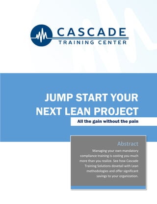 Abstract
Managing your own mandatory
compliance training is costing you much
more than you realize. See how Cascade
Training Solutions dovetail with Lean
methodologies and offer significant
savings to your organization.
JUMP START YOUR
NEXT LEAN PROJECT
All the gain without the pain
 