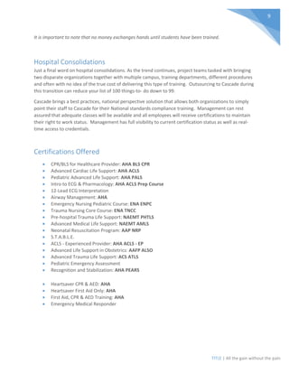 TITLE | All the gain without the pain
9
It is important to note that no money exchanges hands until students have been trained.
Hospital Consolidations
Just a final word on hospital consolidations. As the trend continues, project teams tasked with bringing
two disparate organizations together with multiple campus, training departments, different procedures
and often with no idea of the true cost of delivering this type of training. Outsourcing to Cascade during
this transition can reduce your list of 100 things-to- do down to 99.
Cascade brings a best practices, national perspective solution that allows both organizations to simply
point their staff to Cascade for their National standards compliance training. Management can rest
assured that adequate classes will be available and all employees will receive certifications to maintain
their right to work status. Management has full visibility to current certification status as well as real-
time access to credentials.
Certifications Offered
• CPR/BLS for Healthcare Provider: AHA BLS CPR
• Advanced Cardiac Life Support: AHA ACLS
• Pediatric Advanced Life Support: AHA PALS
• Intro to ECG & Pharmacology: AHA ACLS Prep Course
• 12-Lead ECG Interpretation
• Airway Management: AHA
• Emergency Nursing Pediatric Course: ENA ENPC
• Trauma Nursing Core Course: ENA TNCC
• Pre-hospital Trauma Life Support: NAEMT PHTLS
• Advanced Medical Life Support: NAEMT AMLS
• Neonatal Resuscitation Program: AAP NRP
• S.T.A.B.L.E.
• ACLS - Experienced Provider: AHA ACLS - EP
• Advanced Life Support in Obstetrics: AAFP ALSO
• Advanced Trauma Life Support: ACS ATLS
• Pediatric Emergency Assessment
• Recognition and Stabilization: AHA PEARS
• Heartsaver CPR & AED: AHA
• Heartsaver First Aid Only: AHA
• First Aid, CPR & AED Training: AHA
• Emergency Medical Responder
 
