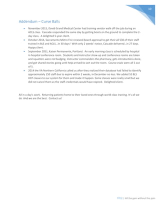 TITLE | All the gain without the pain
10
Addendum – Curve Balls
• November 2015, David Grand Medical Center had training vendor walk off the job during an
ACLS class. Cascade responded the same day by getting boots on the ground to complete the 2-
day class. A delighted 5-year client.
• October 2014, Sacramento Metro Fire received board approval to get their all 530 of their staff
trained in BLS and ACLS...in 30 days! With only 2 weeks’ notice, Cascade delivered…in 27 days.
Happy client.
• September 2051, Kaiser Permanente, Portland. An early morning class is scheduled by hospital
in hospital conference room. Students and instructor show up and conference rooms are taken
and squatters were not budging. Instructor commanders the pharmacy, gets introductions done,
and got shared stories going until help arrived to sort out the room. Course evals were all 5 out
of 5.
• 2014 the VA Northern California called us after they realized their database had failed to identify
approximately 150 staff due to expire within 2 weeks, in December no less. We added 10 BLS
HCP classes to our system for them and made it happen. Some classes were really small but we
did not cancel them as the staff credentials would have expired. Delighted client.
All in a day’s work. Returning patients home to their loved ones through world class training. It’s all we
do. And we are the best. Contact us!
 