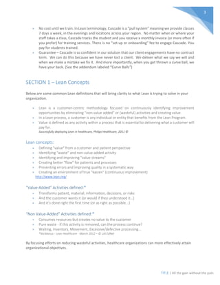 TITLE | All the gain without the pain
3
• No cost until we train. In Lean terminology, Cascade is a “pull system” meaning we provide classes
7 days a week, in the evenings and locations across your region. No matter when or where your
staff takes a class, Cascade tracks the student and you receive a monthly invoice (or more often if
you prefer) for training services. There is no “set up or onboarding” fee to engage Cascade. You
pay for students trained.
• Guarantee – Cascade is so confident in our solution that our client engagements have no contract
term. We can do this because we have never lost a client. We deliver what we say we will and
when we make a mistake we fix it. And more importantly, when you get thrown a curve ball, we
have your back. (See the addendum labeled “Curve Balls”)
SECTION 1 – Lean Concepts
Below are some common Lean definitions that will bring clarity to what Lean is trying to solve in your
organization.
• Lean is a customer-centric methodology focused on continuously identifying improvement
opportunities by eliminating “non-value added” or (wasteful) activities and creating value.
• In a Lean process, a customer is any individual or entity that benefits from the Lean Program.
• Value is defined as any activity within a process that is essential to delivering what a customer will
pay for.
Successfully deploying Lean in healthcare, Philips Healthcare, 2011 ©
Lean concepts:
• Defining "value" from a customer and patient perspective
• Identifying "waste" and non-value-added activity
• Identifying and improving "value-streams"
• Creating better "flow" for patients and processes
• Preventing errors and improving quality in a systematic way
• Creating an environment of true "kaizen" (continuous improvement)
http://www.lean.org/
“Value-Added” Activities defined:*
• Transforms patient, material, information, decisions, or risks
• And the customer wants it (or would if they understood it…)
• And it’s done right the first time (or as right as possible...)
“Non Value-Added” Activities defined:*
• Consumes resources but creates no value to the customer
• Pure waste - if this activity is removed, can the process continue?
• Waiting, Inventory, Movement, Excessive/defective processing...
*McManus - Lean Healthcare - March 2012 – © LAI EdNet
By focusing efforts on reducing wasteful activities, healthcare organizations can more effectively attain
organizational objectives.
 