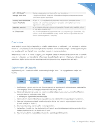 TITLE | All the gain without the pain
8
CAT 1 CME Credit™ We can create custom curriculums for your physicians.
Manager notification Configuration setting allows the employee’s manager to receive an enrollment
notification at class registration.
Expiring Certification notice 90, 60, 30, 15, 1 day expiration reminders sent until the employee enrolls.
Custom Web Portal Branded web portal allows employees to register online (phone and email
registration is still supported)
Document retention All certification documentation is maintained by Cascade and is available online
by your administrative staff.
No contract term You are not locked into an agreement with Cascade (unless you want to be). You
contact can be terminated with 30 days’ notice. This is our guarantee that you
will like partnering with our company.
Conclusion
Whether your hospital is just beginning to look for opportunities to implement Lean initiatives or is in the
middle of Lean project, your mandatory National standard compliance training is a prime opportunity for
you to get a quick win that will have immediate impacts in your organization.
Whether you have an in-house Six Sigma/Lean Program Office or utilize outside consultants to identify
areas to realize cost and operational efficiencies, Cascade has the proven infrastructure to quickly and
seamlessly deploy an outsourced resuscitation training solution that we guarantee will work.
Deployment of Cascade
Implementing the Cascade Solution is easier than you might think. The engagement is simple and
flexible.
1. Analyze your current process and identify any special requirements unique to your organization
including how your accounts payable team wants billing setup.
2. We create a custom proposal and recommendations based upon volume, mix of certifications
and your desired implementation date.
3. A revised plan is presented and approved.
4. We meet with stakeholders to set expectations and establish timelines and communications.
5. Cascade builds a custom web based registration portal and ensures your education team is
trained on how to access it.
6. Courses and pricing are set up for your organization.
7. We go live. Cascade has the flexibility to soft launch which enables existing courses on the books
to be completed or we can do a hard cut-over.
8. Your organization is invoiced based upon the agreed upon billing cycle.
Consulting
Phase
Accept
Phase
Alignment
Phase
Launch
Phase
Build-out
Phase
 