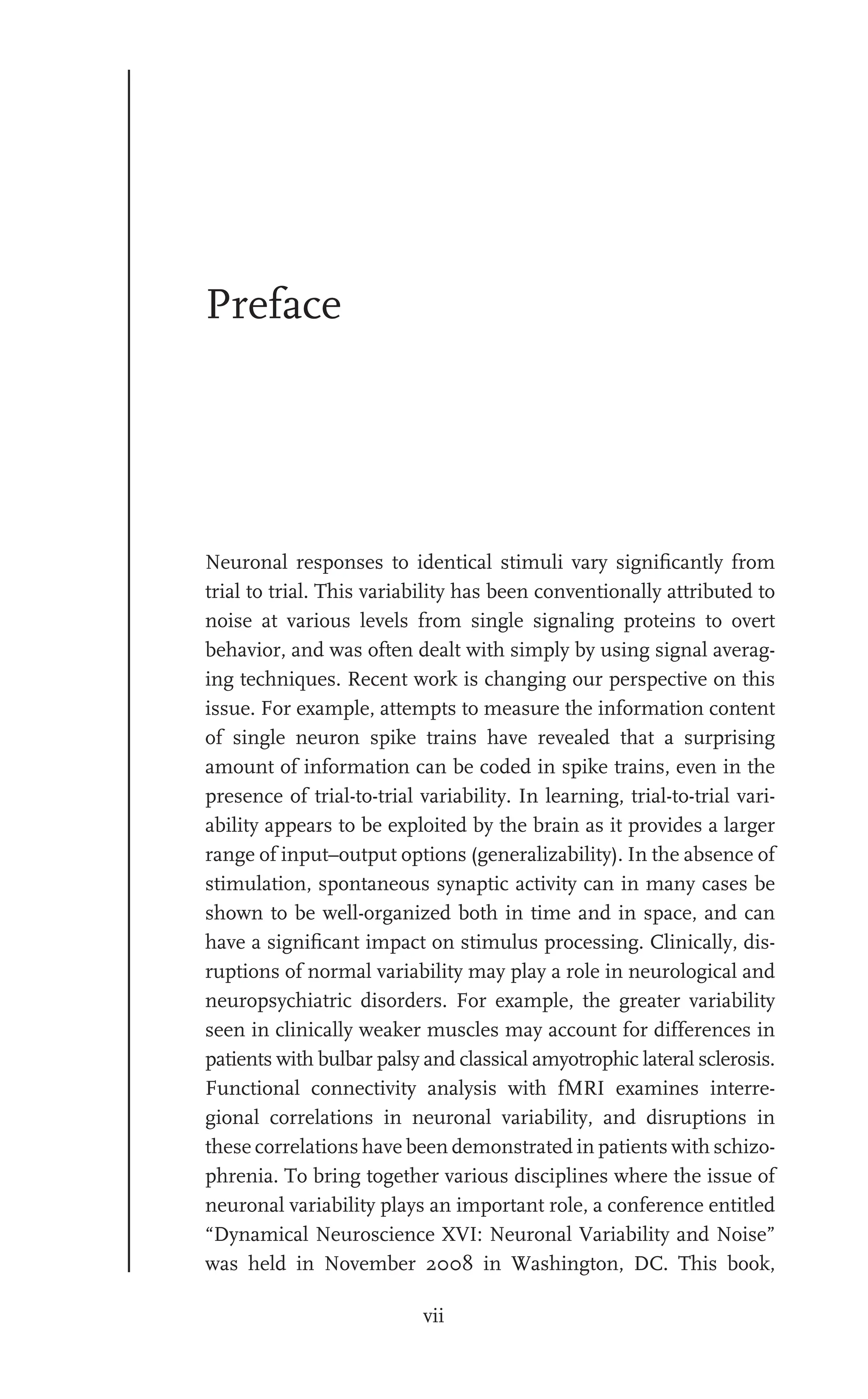 vii
Preface
Neuronal responses to identical stimuli vary signiﬁcantly from
trial to trial. This variability has been conventionally attributed to
noise at various levels from single signaling proteins to overt
behavior, and was often dealt with simply by using signal averag-
ing techniques. Recent work is changing our perspective on this
issue. For example, attempts to measure the information content
of single neuron spike trains have revealed that a surprising
amount of information can be coded in spike trains, even in the
presence of trial-to-trial variability. In learning, trial-to-trial vari-
ability appears to be exploited by the brain as it provides a larger
range of input–output options (generalizability). In the absence of
stimulation, spontaneous synaptic activity can in many cases be
shown to be well-organized both in time and in space, and can
have a signiﬁcant impact on stimulus processing. Clinically, dis-
ruptions of normal variability may play a role in neurological and
neuropsychiatric disorders. For example, the greater variability
seen in clinically weaker muscles may account for differences in
patients with bulbar palsy and classical amyotrophic lateral sclerosis.
Functional connectivity analysis with fMRI examines interre-
gional correlations in neuronal variability, and disruptions in
these correlations have been demonstrated in patients with schizo-
phrenia. To bring together various disciplines where the issue of
neuronal variability plays an important role, a conference entitled
“Dynamical Neuroscience XVI: Neuronal Variability and Noise”
was held in November 2008 in Washington, DC. This book,
 