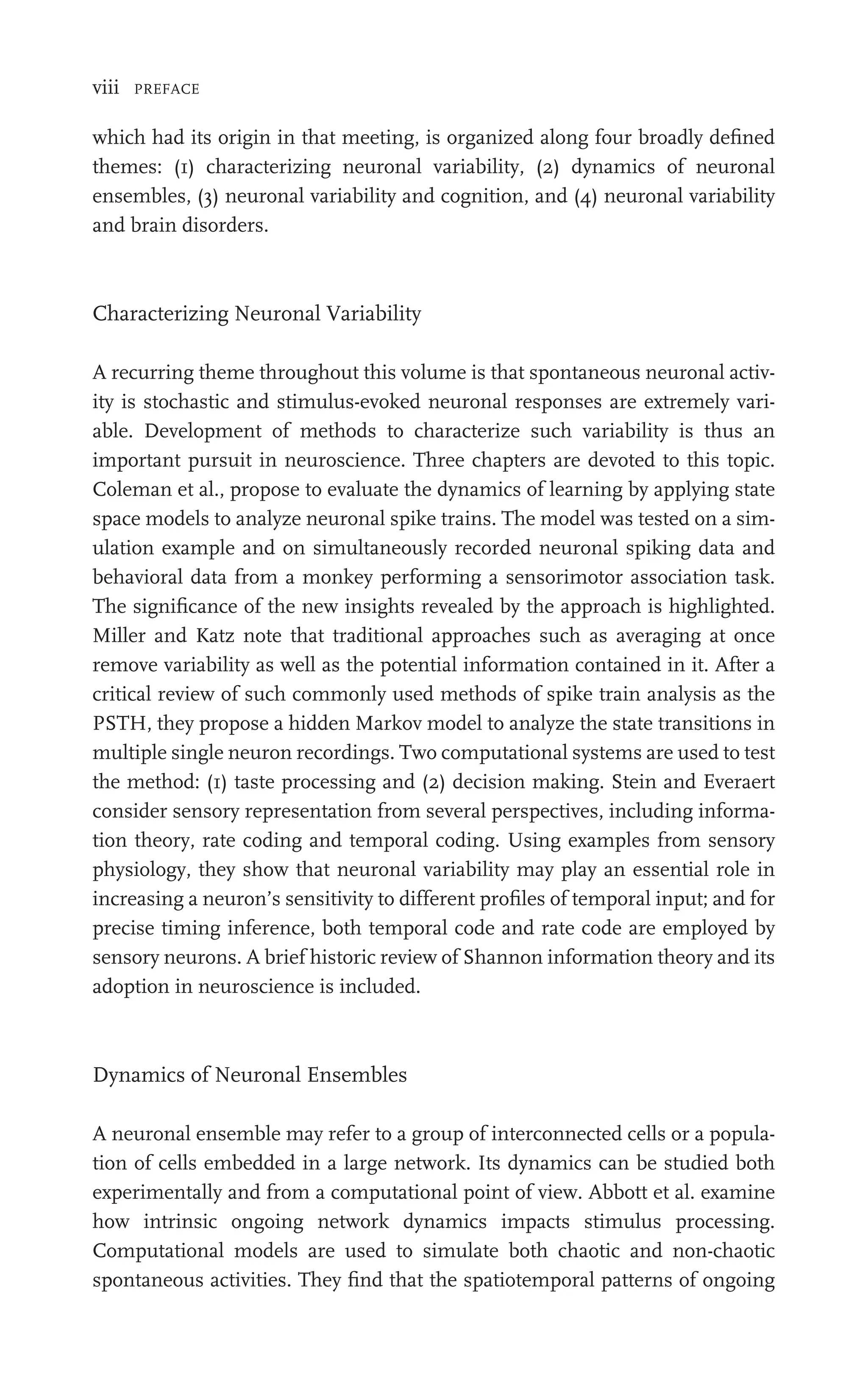 viii PREFACE
which had its origin in that meeting, is organized along four broadly deﬁned
themes: (1) characterizing neuronal variability, (2) dynamics of neuronal
ensembles, (3) neuronal variability and cognition, and (4) neuronal variability
and brain disorders.
Characterizing Neuronal Variability
A recurring theme throughout this volume is that spontaneous neuronal activ-
ity is stochastic and stimulus-evoked neuronal responses are extremely vari-
able. Development of methods to characterize such variability is thus an
important pursuit in neuroscience. Three chapters are devoted to this topic.
Coleman et al., propose to evaluate the dynamics of learning by applying state
space models to analyze neuronal spike trains. The model was tested on a sim-
ulation example and on simultaneously recorded neuronal spiking data and
behavioral data from a monkey performing a sensorimotor association task.
The signiﬁcance of the new insights revealed by the approach is highlighted.
Miller and Katz note that traditional approaches such as averaging at once
remove variability as well as the potential information contained in it. After a
critical review of such commonly used methods of spike train analysis as the
PSTH, they propose a hidden Markov model to analyze the state transitions in
multiple single neuron recordings. Two computational systems are used to test
the method: (1) taste processing and (2) decision making. Stein and Everaert
consider sensory representation from several perspectives, including informa-
tion theory, rate coding and temporal coding. Using examples from sensory
physiology, they show that neuronal variability may play an essential role in
increasing a neuron’s sensitivity to different proﬁles of temporal input; and for
precise timing inference, both temporal code and rate code are employed by
sensory neurons. A brief historic review of Shannon information theory and its
adoption in neuroscience is included.
Dynamics of Neuronal Ensembles
A neuronal ensemble may refer to a group of interconnected cells or a popula-
tion of cells embedded in a large network. Its dynamics can be studied both
experimentally and from a computational point of view. Abbott et al. examine
how intrinsic ongoing network dynamics impacts stimulus processing.
Computational models are used to simulate both chaotic and non-chaotic
spontaneous activities. They ﬁnd that the spatiotemporal patterns of ongoing
 