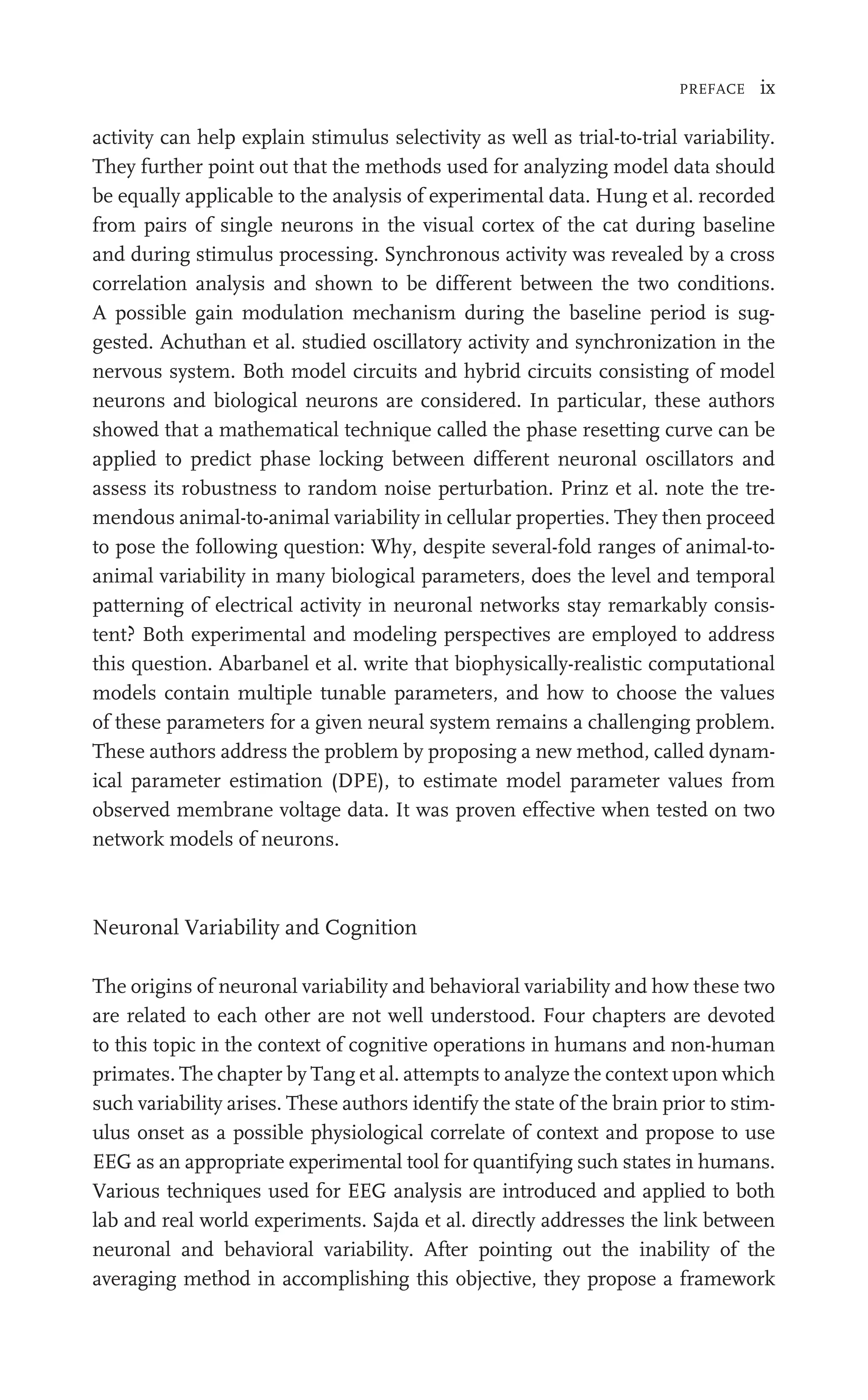 PREFACE ix
activity can help explain stimulus selectivity as well as trial-to-trial variability.
They further point out that the methods used for analyzing model data should
be equally applicable to the analysis of experimental data. Hung et al. recorded
from pairs of single neurons in the visual cortex of the cat during baseline
and during stimulus processing. Synchronous activity was revealed by a cross
correlation analysis and shown to be different between the two conditions.
A possible gain modulation mechanism during the baseline period is sug-
gested. Achuthan et al. studied oscillatory activity and synchronization in the
nervous system. Both model circuits and hybrid circuits consisting of model
neurons and biological neurons are considered. In particular, these authors
showed that a mathematical technique called the phase resetting curve can be
applied to predict phase locking between different neuronal oscillators and
assess its robustness to random noise perturbation. Prinz et al. note the tre-
mendous animal-to-animal variability in cellular properties. They then proceed
to pose the following question: Why, despite several-fold ranges of animal-to-
animal variability in many biological parameters, does the level and temporal
patterning of electrical activity in neuronal networks stay remarkably consis-
tent? Both experimental and modeling perspectives are employed to address
this question. Abarbanel et al. write that biophysically-realistic computational
models contain multiple tunable parameters, and how to choose the values
of these parameters for a given neural system remains a challenging problem.
These authors address the problem by proposing a new method, called dynam-
ical parameter estimation (DPE), to estimate model parameter values from
observed membrane voltage data. It was proven effective when tested on two
network models of neurons.
Neuronal Variability and Cognition
The origins of neuronal variability and behavioral variability and how these two
are related to each other are not well understood. Four chapters are devoted
to this topic in the context of cognitive operations in humans and non-human
primates. The chapter by Tang et al. attempts to analyze the context upon which
such variability arises. These authors identify the state of the brain prior to stim-
ulus onset as a possible physiological correlate of context and propose to use
EEG as an appropriate experimental tool for quantifying such states in humans.
Various techniques used for EEG analysis are introduced and applied to both
lab and real world experiments. Sajda et al. directly addresses the link between
neuronal and behavioral variability. After pointing out the inability of the
averaging method in accomplishing this objective, they propose a framework
 