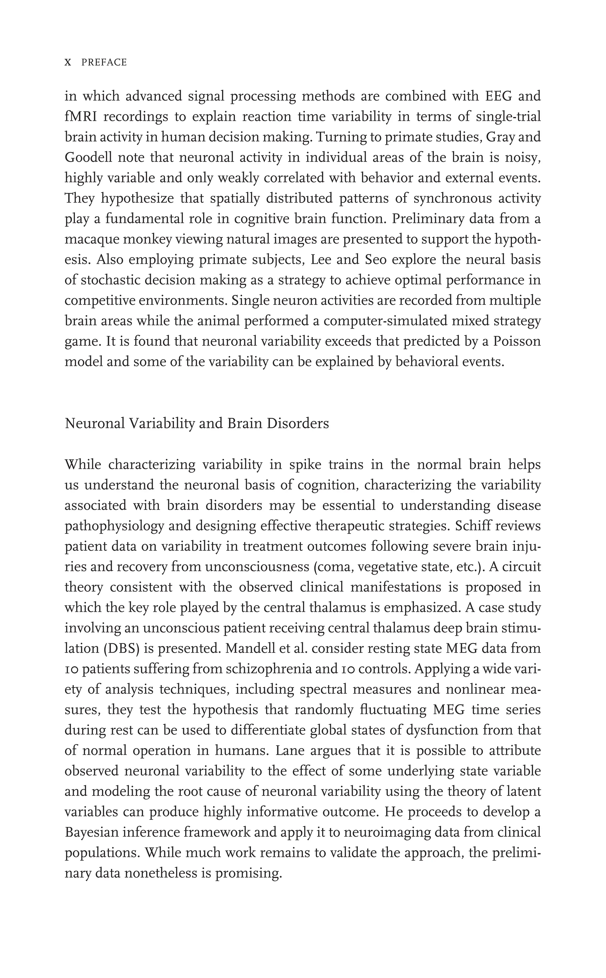x PREFACE
in which advanced signal processing methods are combined with EEG and
fMRI recordings to explain reaction time variability in terms of single-trial
brain activity in human decision making. Turning to primate studies, Gray and
Goodell note that neuronal activity in individual areas of the brain is noisy,
highly variable and only weakly correlated with behavior and external events.
They hypothesize that spatially distributed patterns of synchronous activity
play a fundamental role in cognitive brain function. Preliminary data from a
macaque monkey viewing natural images are presented to support the hypoth-
esis. Also employing primate subjects, Lee and Seo explore the neural basis
of stochastic decision making as a strategy to achieve optimal performance in
competitive environments. Single neuron activities are recorded from multiple
brain areas while the animal performed a computer-simulated mixed strategy
game. It is found that neuronal variability exceeds that predicted by a Poisson
model and some of the variability can be explained by behavioral events.
Neuronal Variability and Brain Disorders
While characterizing variability in spike trains in the normal brain helps
us understand the neuronal basis of cognition, characterizing the variability
associated with brain disorders may be essential to understanding disease
pathophysiology and designing effective therapeutic strategies. Schiff reviews
patient data on variability in treatment outcomes following severe brain inju-
ries and recovery from unconsciousness (coma, vegetative state, etc.). A circuit
theory consistent with the observed clinical manifestations is proposed in
which the key role played by the central thalamus is emphasized. A case study
involving an unconscious patient receiving central thalamus deep brain stimu-
lation (DBS) is presented. Mandell et al. consider resting state MEG data from
10 patients suffering from schizophrenia and 10 controls. Applying a wide vari-
ety of analysis techniques, including spectral measures and nonlinear mea-
sures, they test the hypothesis that randomly ﬂuctuating MEG time series
during rest can be used to differentiate global states of dysfunction from that
of normal operation in humans. Lane argues that it is possible to attribute
observed neuronal variability to the effect of some underlying state variable
and modeling the root cause of neuronal variability using the theory of latent
variables can produce highly informative outcome. He proceeds to develop a
Bayesian inference framework and apply it to neuroimaging data from clinical
populations. While much work remains to validate the approach, the prelimi-
nary data nonetheless is promising.
 