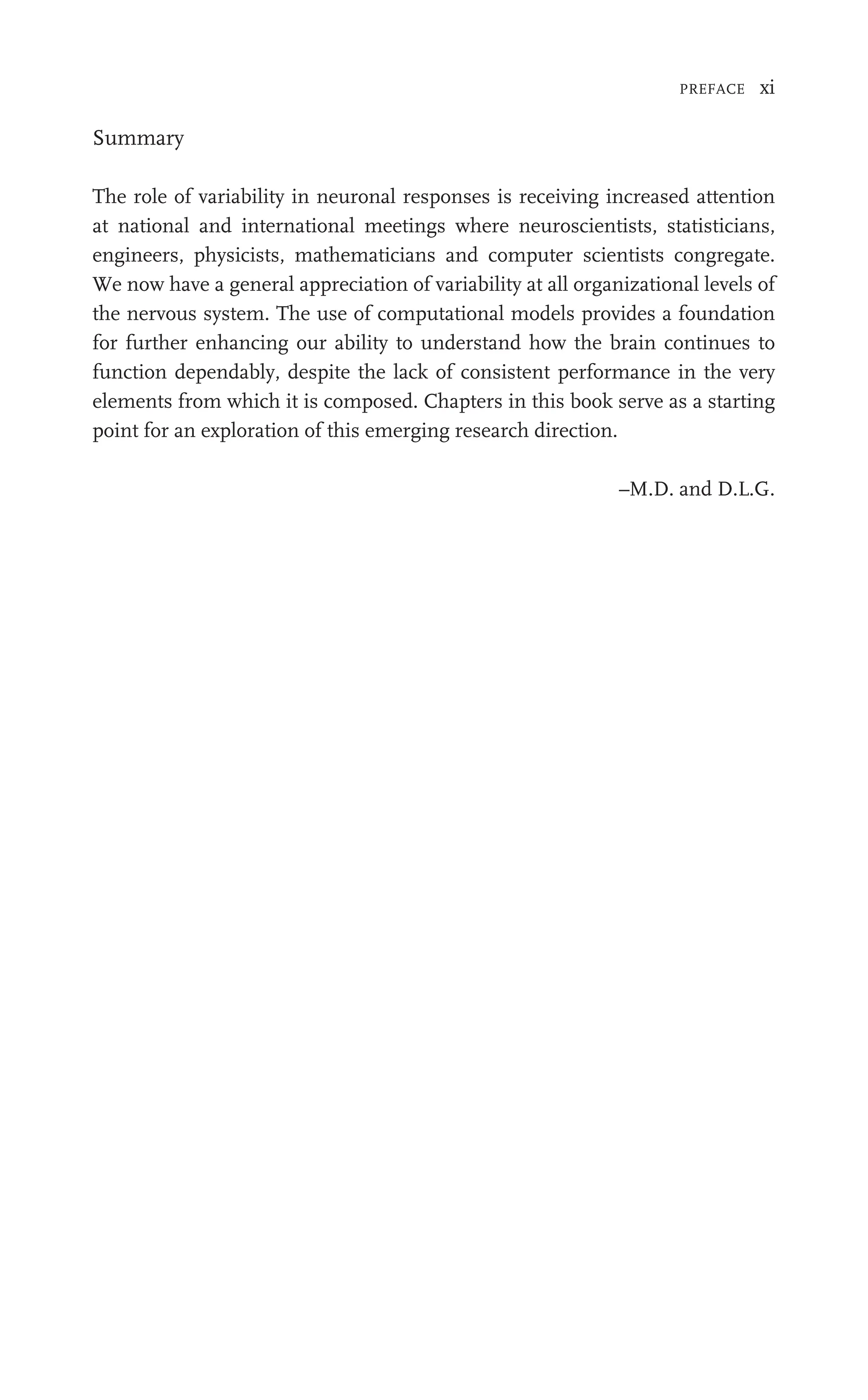 PREFACE xi
Summary
The role of variability in neuronal responses is receiving increased attention
at national and international meetings where neuroscientists, statisticians,
engineers, physicists, mathematicians and computer scientists congregate.
We now have a general appreciation of variability at all organizational levels of
the nervous system. The use of computational models provides a foundation
for further enhancing our ability to understand how the brain continues to
function dependably, despite the lack of consistent performance in the very
elements from which it is composed. Chapters in this book serve as a starting
point for an exploration of this emerging research direction.
–M.D. and D.L.G.
 