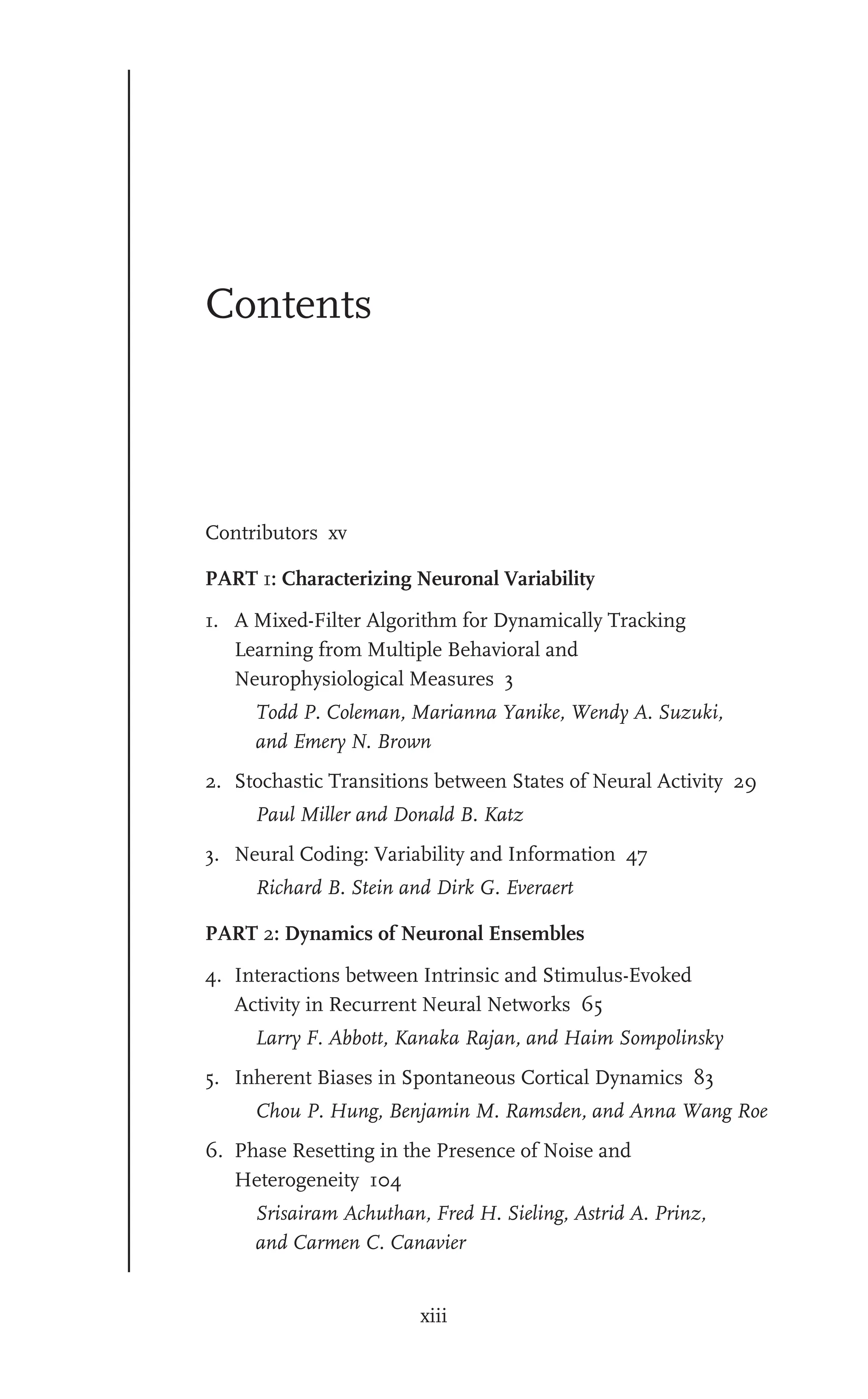 xiii
Contents
Contributors xv
PART 1: Characterizing Neuronal Variability
1. A Mixed-Filter Algorithm for Dynamically Tracking
Learning from Multiple Behavioral and
Neurophysiological Measures 3
Todd P. Coleman, Marianna Yanike, Wendy A. Suzuki,
and Emery N. Brown
2. Stochastic Transitions between States of Neural Activity 29
Paul Miller and Donald B. Katz
3. Neural Coding: Variability and Information 47
Richard B. Stein and Dirk G. Everaert
PART 2: Dynamics of Neuronal Ensembles
4. Interactions between Intrinsic and Stimulus-Evoked
Activity in Recurrent Neural Networks 65
Larry F. Abbott, Kanaka Rajan, and Haim Sompolinsky
5. Inherent Biases in Spontaneous Cortical Dynamics 83
Chou P. Hung, Benjamin M. Ramsden, and Anna Wang Roe
6. Phase Resetting in the Presence of Noise and
Heterogeneity 104
Srisairam Achuthan, Fred H. Sieling, Astrid A. Prinz,
and Carmen C. Canavier
 