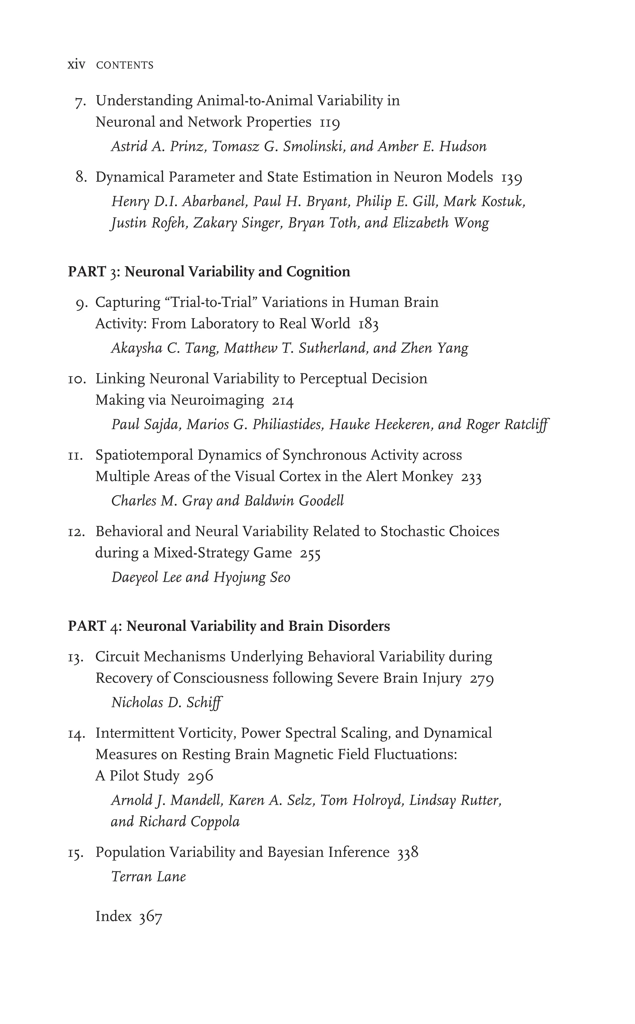 xiv CONTENTS
7. Understanding Animal-to-Animal Variability in
Neuronal and Network Properties 119
Astrid A. Prinz, Tomasz G. Smolinski, and Amber E. Hudson
8. Dynamical Parameter and State Estimation in Neuron Models 139
Henry D.I. Abarbanel, Paul H. Bryant, Philip E. Gill, Mark Kostuk,
Justin Rofeh, Zakary Singer, Bryan Toth, and Elizabeth Wong
PART 3: Neuronal Variability and Cognition
9. Capturing “Trial-to-Trial” Variations in Human Brain
Activity: From Laboratory to Real World 183
Akaysha C. Tang, Matthew T. Sutherland, and Zhen Yang
10. Linking Neuronal Variability to Perceptual Decision
Making via Neuroimaging 214
Paul Sajda, Marios G. Philiastides, Hauke Heekeren, and Roger Ratcliff
11. Spatiotemporal Dynamics of Synchronous Activity across
Multiple Areas of the Visual Cortex in the Alert Monkey 233
Charles M. Gray and Baldwin Goodell
12. Behavioral and Neural Variability Related to Stochastic Choices
during a Mixed-Strategy Game 255
Daeyeol Lee and Hyojung Seo
PART 4: Neuronal Variability and Brain Disorders
13. Circuit Mechanisms Underlying Behavioral Variability during
Recovery of Consciousness following Severe Brain Injury 279
Nicholas D. Schiff
14. Intermittent Vorticity, Power Spectral Scaling, and Dynamical
Measures on Resting Brain Magnetic Field Fluctuations:
A Pilot Study 296
Arnold J. Mandell, Karen A. Selz, Tom Holroyd, Lindsay Rutter,
and Richard Coppola
15. Population Variability and Bayesian Inference 338
Terran Lane
Index 367
 