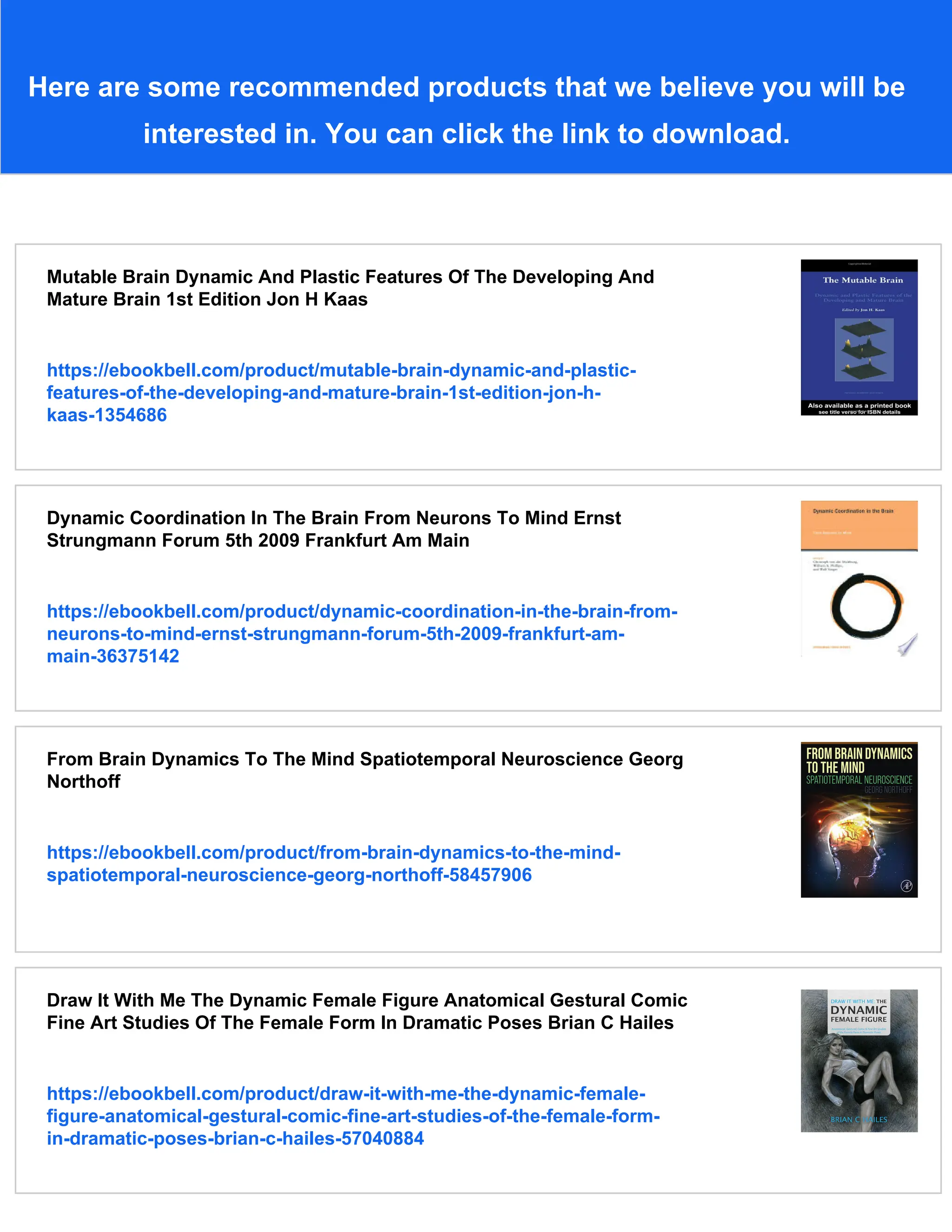 Here are some recommended products that we believe you will be
interested in. You can click the link to download.
Mutable Brain Dynamic And Plastic Features Of The Developing And
Mature Brain 1st Edition Jon H Kaas
https://ebookbell.com/product/mutable-brain-dynamic-and-plastic-
features-of-the-developing-and-mature-brain-1st-edition-jon-h-
kaas-1354686
Dynamic Coordination In The Brain From Neurons To Mind Ernst
Strungmann Forum 5th 2009 Frankfurt Am Main
https://ebookbell.com/product/dynamic-coordination-in-the-brain-from-
neurons-to-mind-ernst-strungmann-forum-5th-2009-frankfurt-am-
main-36375142
From Brain Dynamics To The Mind Spatiotemporal Neuroscience Georg
Northoff
https://ebookbell.com/product/from-brain-dynamics-to-the-mind-
spatiotemporal-neuroscience-georg-northoff-58457906
Draw It With Me The Dynamic Female Figure Anatomical Gestural Comic
Fine Art Studies Of The Female Form In Dramatic Poses Brian C Hailes
https://ebookbell.com/product/draw-it-with-me-the-dynamic-female-
figure-anatomical-gestural-comic-fine-art-studies-of-the-female-form-
in-dramatic-poses-brian-c-hailes-57040884
 