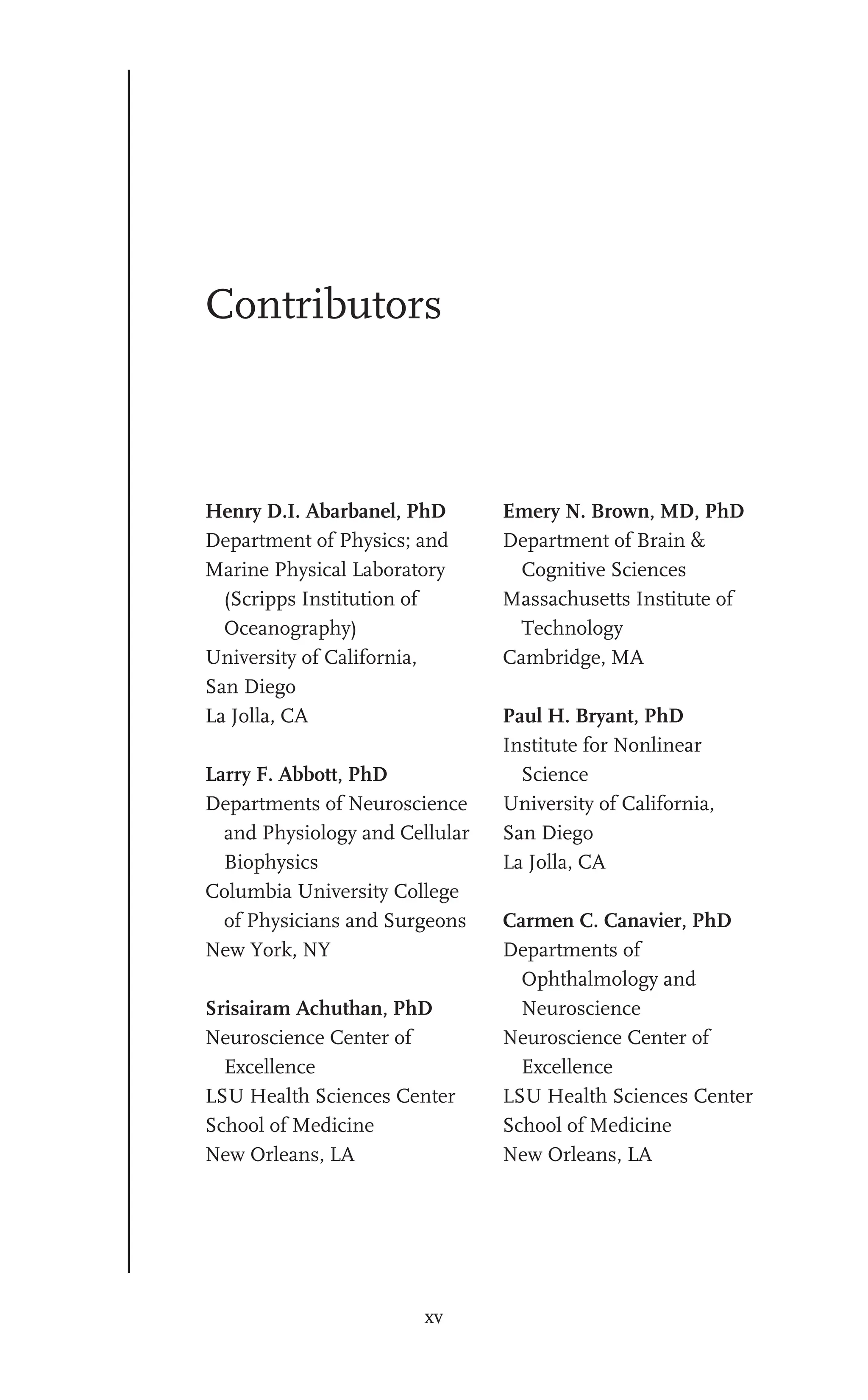 xv
Contributors
Henry D.I. Abarbanel, PhD
Department of Physics; and
Marine Physical Laboratory
(Scripps Institution of
Oceanography)
University of California,
San Diego
La Jolla, CA
Larry F. Abbott, PhD
Departments of Neuroscience
and Physiology and Cellular
Biophysics
Columbia University College
of Physicians and Surgeons
New York, NY
Srisairam Achuthan, PhD
Neuroscience Center of
Excellence
LSU Health Sciences Center
School of Medicine
New Orleans, LA
Emery N. Brown, MD, PhD
Department of Brain &
Cognitive Sciences
Massachusetts Institute of
Technology
Cambridge, MA
Paul H. Bryant, PhD
Institute for Nonlinear
Science
University of California,
San Diego
La Jolla, CA
Carmen C. Canavier, PhD
Departments of
Ophthalmology and
Neuroscience
Neuroscience Center of
Excellence
LSU Health Sciences Center
School of Medicine
New Orleans, LA
 