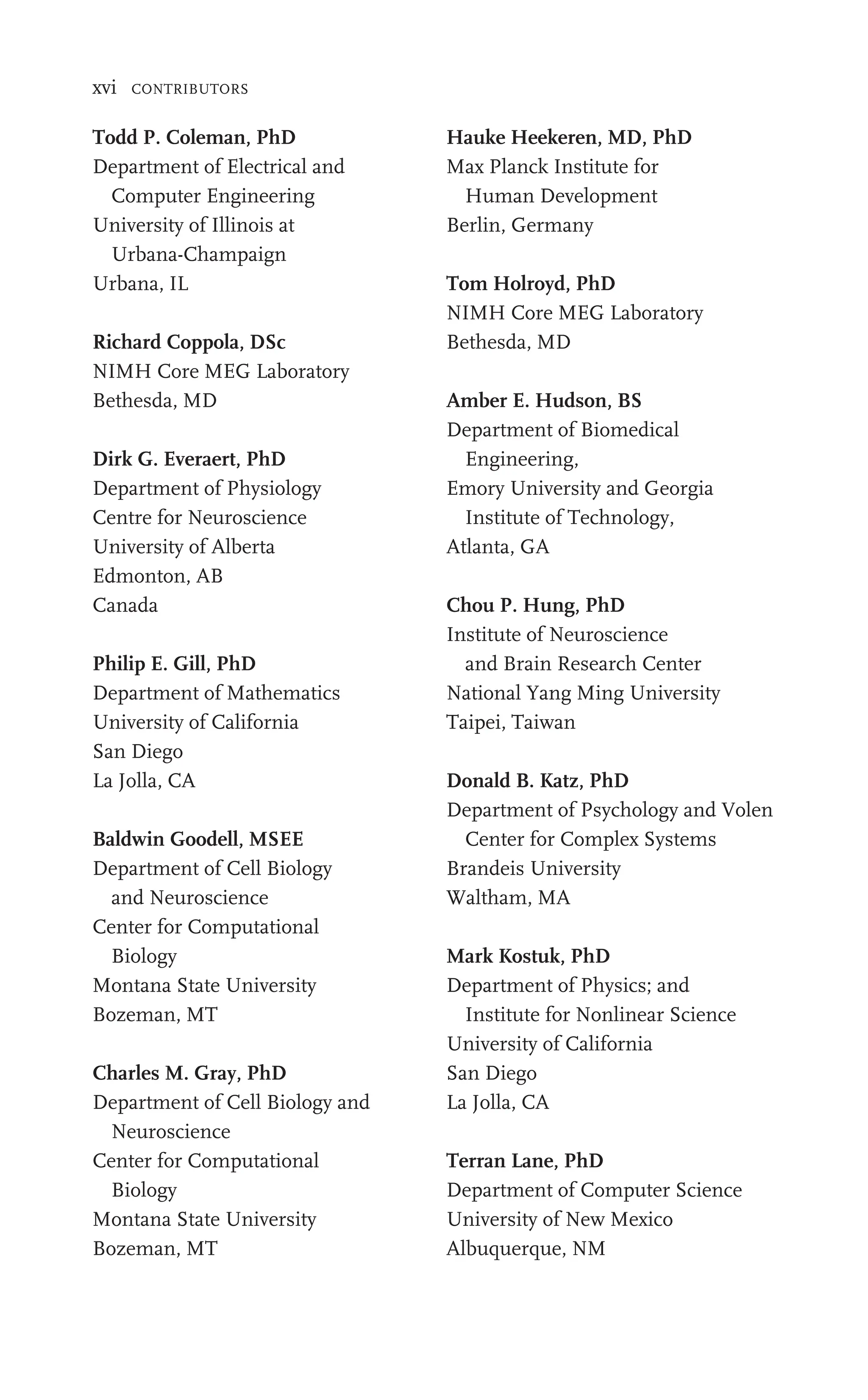 xvi CONTRIBUTORS
Todd P. Coleman, PhD
Department of Electrical and
Computer Engineering
University of Illinois at
Urbana-Champaign
Urbana, IL
Richard Coppola, DSc
NIMH Core MEG Laboratory
Bethesda, MD
Dirk G. Everaert, PhD
Department of Physiology
Centre for Neuroscience
University of Alberta
Edmonton, AB
Canada
Philip E. Gill, PhD
Department of Mathematics
University of California
San Diego
La Jolla, CA
Baldwin Goodell, MSEE
Department of Cell Biology
and Neuroscience
Center for Computational
Biology
Montana State University
Bozeman, MT
Charles M. Gray, PhD
Department of Cell Biology and
Neuroscience
Center for Computational
Biology
Montana State University
Bozeman, MT
Hauke Heekeren, MD, PhD
Max Planck Institute for
Human Development
Berlin, Germany
Tom Holroyd, PhD
NIMH Core MEG Laboratory
Bethesda, MD
Amber E. Hudson, BS
Department of Biomedical
Engineering,
Emory University and Georgia
Institute of Technology,
Atlanta, GA
Chou P. Hung, PhD
Institute of Neuroscience
and Brain Research Center
National Yang Ming University
Taipei, Taiwan
Donald B. Katz, PhD
Department of Psychology and Volen
Center for Complex Systems
Brandeis University
Waltham, MA
Mark Kostuk, PhD
Department of Physics; and
Institute for Nonlinear Science
University of California
San Diego
La Jolla, CA
Terran Lane, PhD
Department of Computer Science
University of New Mexico
Albuquerque, NM
 