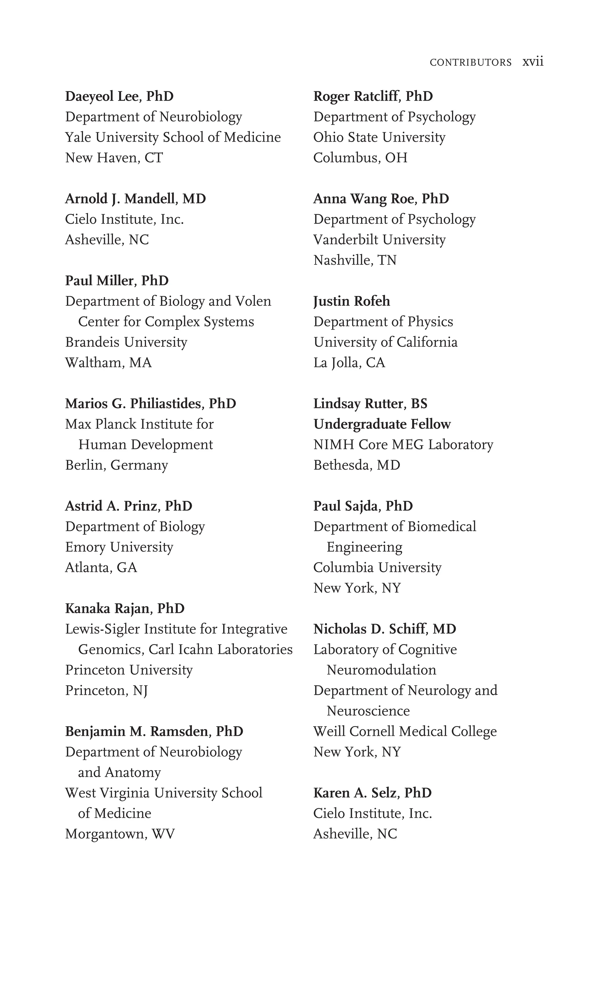 CONTRIBUTORS xvii
Daeyeol Lee, PhD
Department of Neurobiology
Yale University School of Medicine
New Haven, CT
Arnold J. Mandell, MD
Cielo Institute, Inc.
Asheville, NC
Paul Miller, PhD
Department of Biology and Volen
Center for Complex Systems
Brandeis University
Waltham, MA
Marios G. Philiastides, PhD
Max Planck Institute for
Human Development
Berlin, Germany
Astrid A. Prinz, PhD
Department of Biology
Emory University
Atlanta, GA
Kanaka Rajan, PhD
Lewis-Sigler Institute for Integrative
Genomics, Carl Icahn Laboratories
Princeton University
Princeton, NJ
Benjamin M. Ramsden, PhD
Department of Neurobiology
and Anatomy
West Virginia University School
of Medicine
Morgantown, WV
Roger Ratcliff, PhD
Department of Psychology
Ohio State University
Columbus, OH
Anna Wang Roe, PhD
Department of Psychology
Vanderbilt University
Nashville, TN
Justin Rofeh
Department of Physics
University of California
La Jolla, CA
Lindsay Rutter, BS
Undergraduate Fellow
NIMH Core MEG Laboratory
Bethesda, MD
Paul Sajda, PhD
Department of Biomedical
Engineering
Columbia University
New York, NY
Nicholas D. Schiff, MD
Laboratory of Cognitive
Neuromodulation
Department of Neurology and
Neuroscience
Weill Cornell Medical College
New York, NY
Karen A. Selz, PhD
Cielo Institute, Inc.
Asheville, NC
 