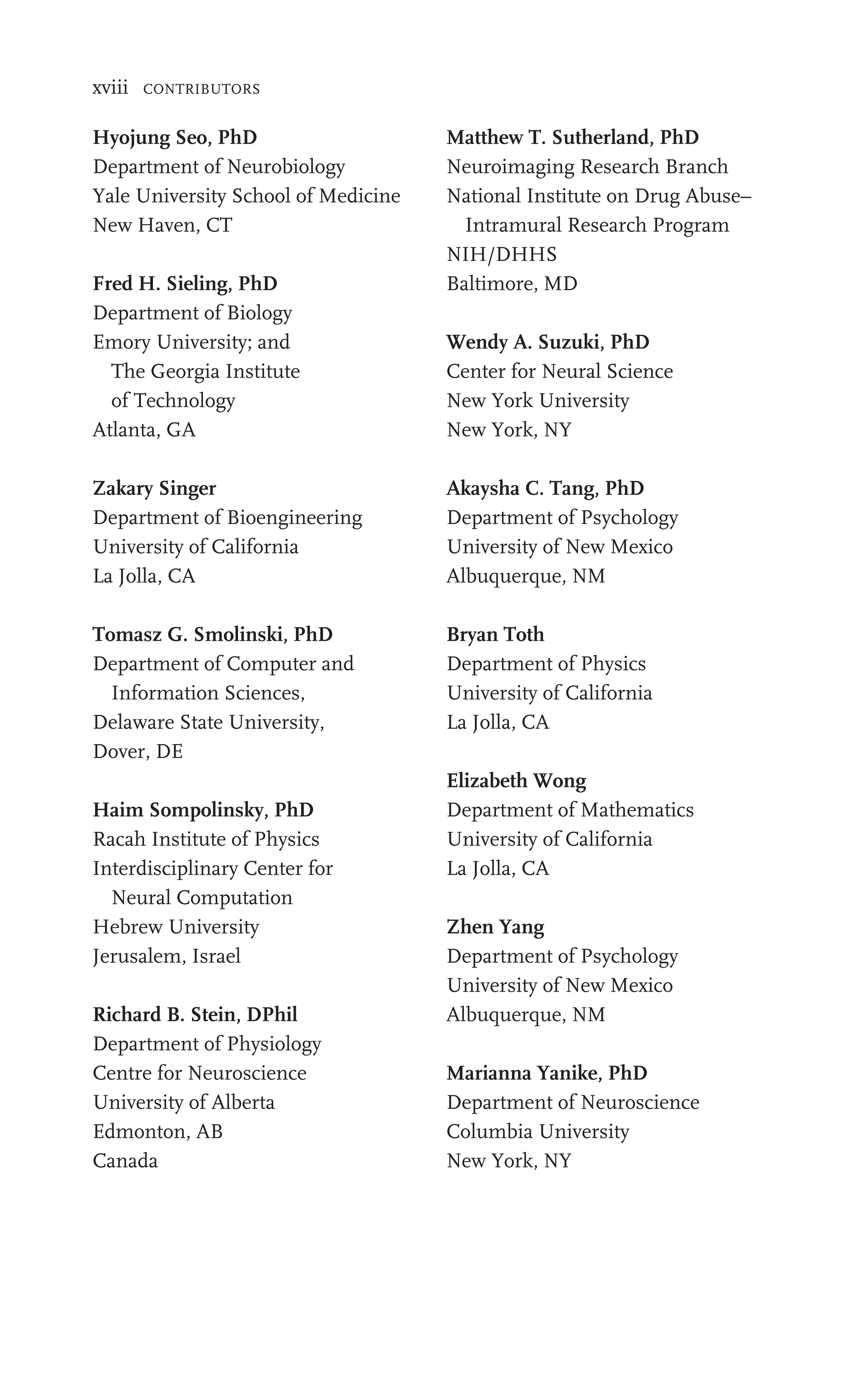 xviii CONTRIBUTORS
Hyojung Seo, PhD
Department of Neurobiology
Yale University School of Medicine
New Haven, CT
Fred H. Sieling, PhD
Department of Biology
Emory University; and
The Georgia Institute
of Technology
Atlanta, GA
Zakary Singer
Department of Bioengineering
University of California
La Jolla, CA
Tomasz G. Smolinski, PhD
Department of Computer and
Information Sciences,
Delaware State University,
Dover, DE
Haim Sompolinsky, PhD
Racah Institute of Physics
Interdisciplinary Center for
Neural Computation
Hebrew University
Jerusalem, Israel
Richard B. Stein, DPhil
Department of Physiology
Centre for Neuroscience
University of Alberta
Edmonton, AB
Canada
Matthew T. Sutherland, PhD
Neuroimaging Research Branch
National Institute on Drug Abuse–
Intramural Research Program
NIH/DHHS
Baltimore, MD
Wendy A. Suzuki, PhD
Center for Neural Science
New York University
New York, NY
Akaysha C. Tang, PhD
Department of Psychology
University of New Mexico
Albuquerque, NM
Bryan Toth
Department of Physics
University of California
La Jolla, CA
Elizabeth Wong
Department of Mathematics
University of California
La Jolla, CA
Zhen Yang
Department of Psychology
University of New Mexico
Albuquerque, NM
Marianna Yanike, PhD
Department of Neuroscience
Columbia University
New York, NY
 