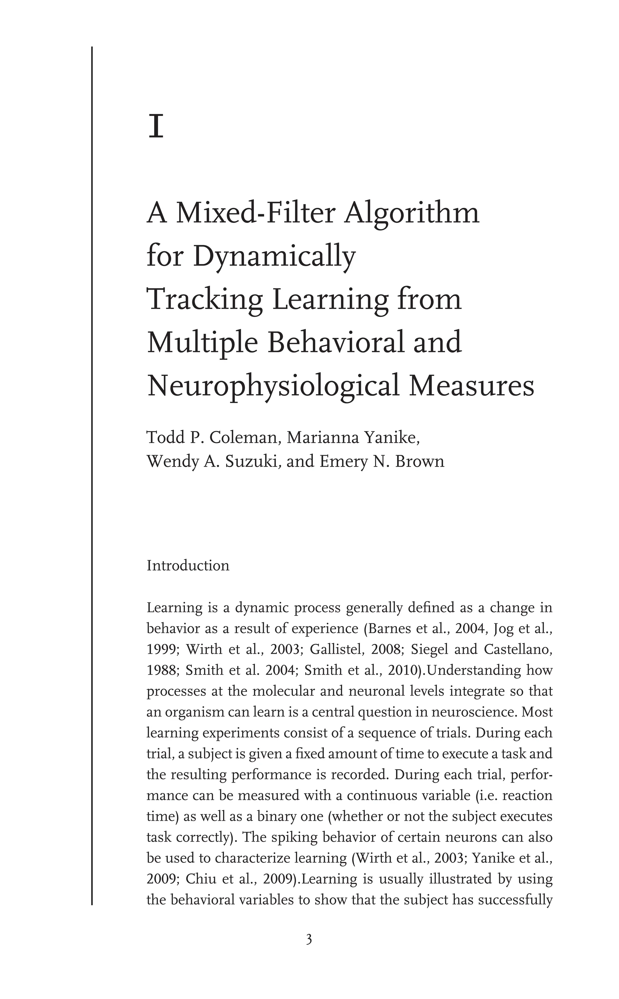 3
1
A Mixed-Filter Algorithm
for Dynamically
Tracking Learning from
Multiple Behavioral and
Neurophysiological Measures
Todd P. Coleman, Marianna Yanike,
Wendy A. Suzuki, and Emery N. Brown
Introduction
Learning is a dynamic process generally deﬁned as a change in
behavior as a result of experience (Barnes et al., 2004, Jog et al.,
1999; Wirth et al., 2003; Gallistel, 2008; Siegel and Castellano,
1988; Smith et al. 2004; Smith et al., 2010).Understanding how
processes at the molecular and neuronal levels integrate so that
an organism can learn is a central question in neuroscience. Most
learning experiments consist of a sequence of trials. During each
trial, a subject is given a ﬁxed amount of time to execute a task and
the resulting performance is recorded. During each trial, perfor-
mance can be measured with a continuous variable (i.e. reaction
time) as well as a binary one (whether or not the subject executes
task correctly). The spiking behavior of certain neurons can also
be used to characterize learning (Wirth et al., 2003; Yanike et al.,
2009; Chiu et al., 2009).Learning is usually illustrated by using
the behavioral variables to show that the subject has successfully
 