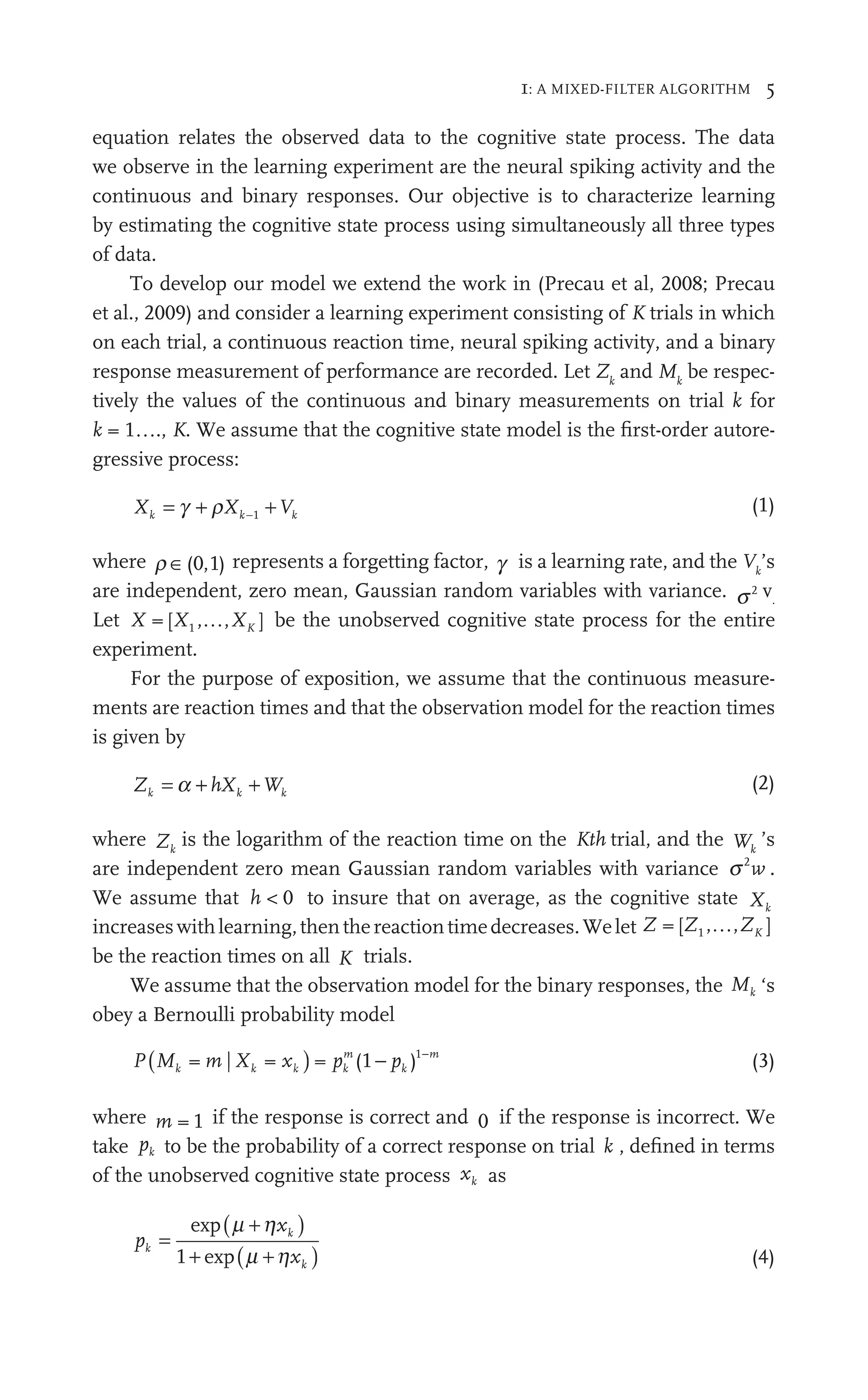 1: A MIXED-FILTER ALGORITHM 5
equation relates the observed data to the cognitive state process. The data
we observe in the learning experiment are the neural spiking activity and the
continuous and binary responses. Our objective is to characterize learning
by estimating the cognitive state process using simultaneously all three types
of data.
To develop our model we extend the work in (Precau et al, 2008; Precau
et al., 2009) and consider a learning experiment consisting of K trials in which
on each trial, a continuous reaction time, neural spiking activity, and a binary
response measurement of performance are recorded. Let Zk
and Mk
be respec-
tively the values of the continuous and binary measurements on trial k for
k = 1…., K. We assume that the cognitive state model is the ﬁrst-order autore-
gressive process:
X X V
k k
X k
V
V
+
−1
(1)
where r ∈( , )
0 1
, represents a forgetting factor, g is a learning rate, and the Vk
’s
are independent, zero mean, Gaussian random variables with variance. s2 v.
Let X X XK
[ , , ]
1 be the unobserved cognitive state process for the entire
experiment.
For the purpose of exposition, we assume that the continuous measure-
ments are reaction times and that the observation model for the reaction times
is given by
Z hX W
h
k k
hX
h
h k
W
W (2)
where Zk
is the logarithm of the reaction time on the Kth trial, and the Wk
W
W ’s
are independent zero mean Gaussian random variables with variance s2
w .
We assume that h < 0 to insure that on average, as the cognitive state Xk
increaseswithlearning,thenthereactiontimedecreases.Welet Z Z ZK
[ , , ]
1
be the reaction times on all K trials.
We assume that the observation model for the binary responses, the Mk ‘s
obey a Bernoulli probability model
P p p
k
pm
k
m
(1 )1
( )
M X x
k k
X k
= |
m
m = x − −
(3)
where m = 1 if the response is correct and 0 if the response is incorrect. We
take pk to be the probability of a correct response on trial k , deﬁned in terms
of the unobserved cognitive state process xk as
pk =
( )
xk
+
+ ( )
xk
+
exp
e p
+
+
1 (4)
 