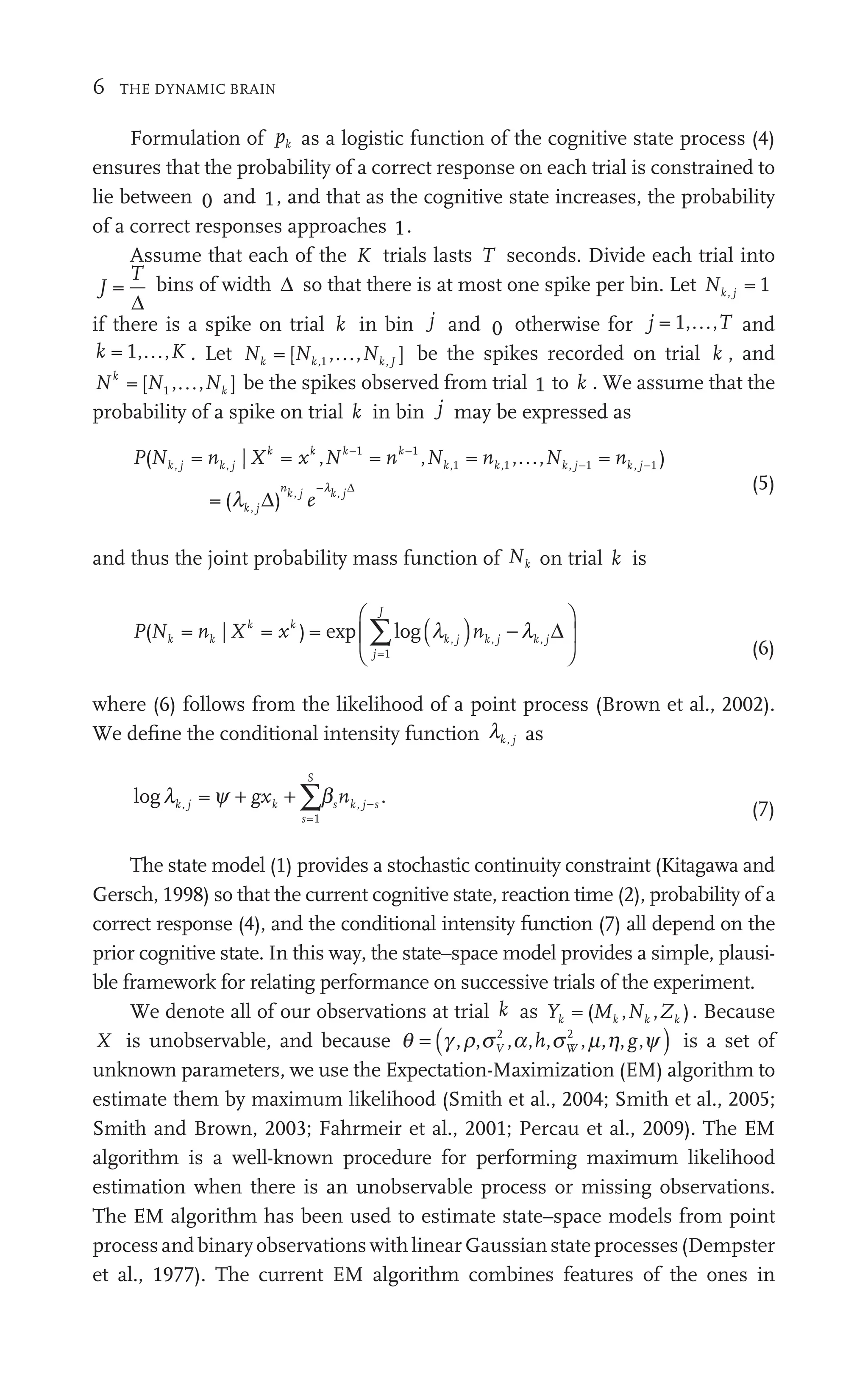 6 THE DYNAMIC BRAIN
Formulation of pk as a logistic function of the cognitive state process (4)
ensures that the probability of a correct response on each trial is constrained to
lie between 0 and 1, and that as the cognitive state increases, the probability
of a correct responses approaches 1.
Assume that each of the K trials lasts T seconds. Divide each trial into
J
T
=
Δ
bins of width Δ so that there is at most one spike per bin. Let Nk j = 1
if there is a spike on trial k in bin j and 0 otherwise for j T and
k K
, , . Let N N N
k k
N k J
, , ]
,1 be the spikes recorded on trial k , and
N N N
k
k
[ , , ]
1 be the spikes observed from trial 1 to k . We assume that the
probability of a spike on trial k in bin j may be expressed as
P N n x N n N n N
j k j
k k
x k k
n k k
n k j j
k
( =
Nk j | =
Xk
, =
N , =
Nk , , = )
nk j
k
= (
j k
j
1
k
n , ,1 1
j j
j
k
1 j
l ,
, )
j
nk j
, k j
e
Δ
Δ
−l (5)
and thus the joint probability mass function of Nk on trial k is
P N n x
k
n k k
x
j
J
k j k j
( =
Nk | =
Xk
) =
=1
k
ex l
p og
∑ ( )
k j
j
⎛
⎝
⎛
⎛ ⎞
⎠
⎟
⎞
⎞
⎠
⎠
l
nk j
)
k j − Δ
(6)
where (6) follows from the likelihood of a point process (Brown et al., 2002).
We deﬁne the conditional intensity function lk j as
logl y b
k j k
s
S
s k j s
g n
=1
, .
bs k j s
n
y k
gx
+ +
gxk
gx ∑b
b
∑b
b
(7)
The state model (1) provides a stochastic continuity constraint (Kitagawa and
Gersch, 1998) so that the current cognitive state, reaction time (2), probability of a
correct response (4), and the conditional intensity function (7) all depend on the
prior cognitive state. In this way, the state–space model provides a simple, plausi-
ble framework for relating performance on successive trials of the experiment.
We denote all of our observations at trial k as Y M N Z
k k
Y M
Y k k
Z
( ,Nk ). Because
X is unobservable, and because q ( )
g r s a y
r a
a s m h
h
s
s
a s is a set of
unknown parameters, we use the Expectation-Maximization (EM) algorithm to
estimate them by maximum likelihood (Smith et al., 2004; Smith et al., 2005;
Smith and Brown, 2003; Fahrmeir et al., 2001; Percau et al., 2009). The EM
algorithm is a well-known procedure for performing maximum likelihood
estimation when there is an unobservable process or missing observations.
The EM algorithm has been used to estimate state–space models from point
process and binary observations with linear Gaussian state processes (Dempster
et al., 1977). The current EM algorithm combines features of the ones in
 