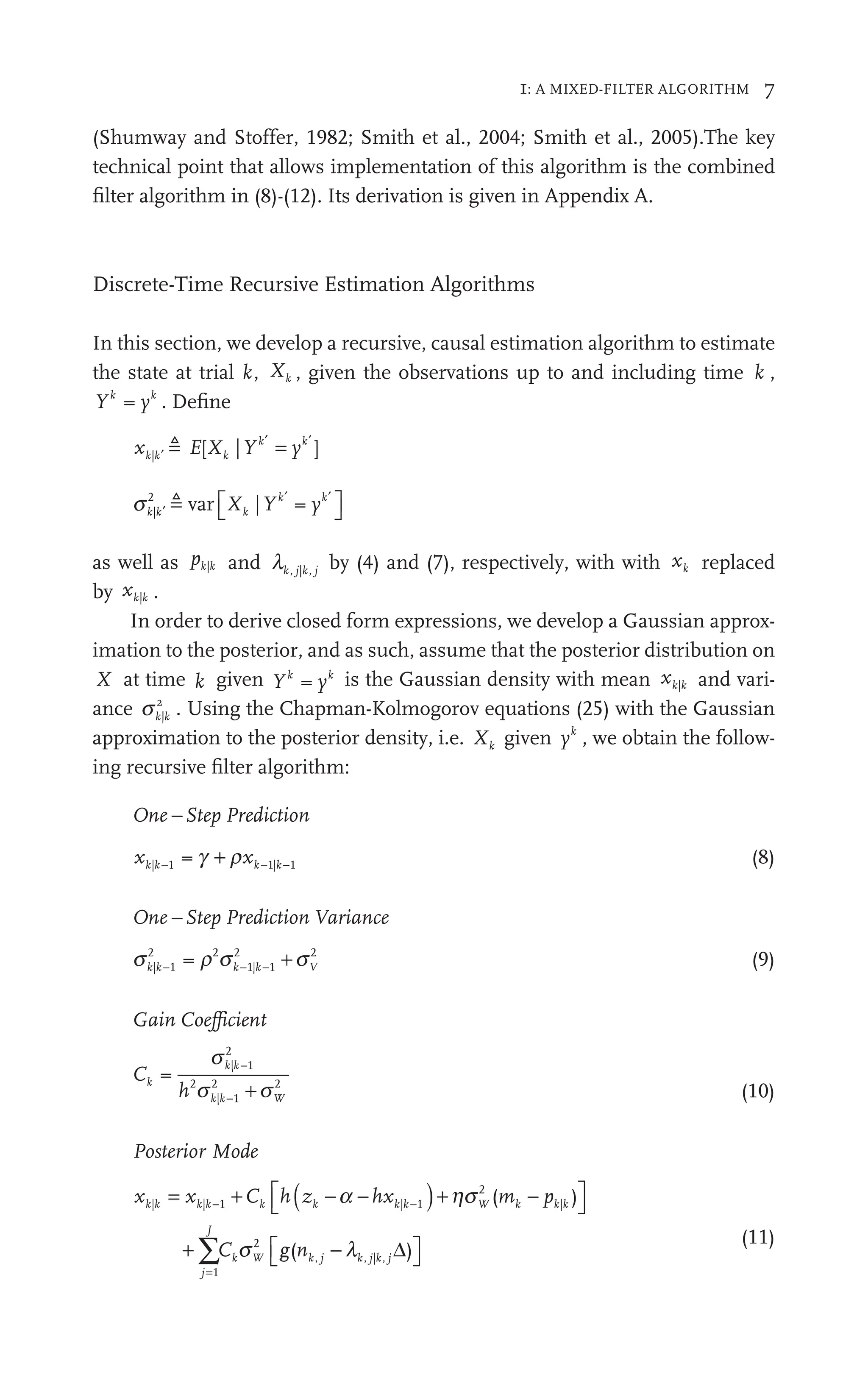 1: A MIXED-FILTER ALGORITHM 7
(Shumway and Stoffer, 1982; Smith et al., 2004; Smith et al., 2005).The key
technical point that allows implementation of this algorithm is the combined
ﬁlter algorithm in (8)-(12). Its derivation is given in Appendix A.
Discrete-Time Recursive Estimation Algorithms
In this section, we develop a recursive, causal estimation algorithm to estimate
the state at trial k, Xk , given the observations up to and including time k ,
Y y
k k
y . Deﬁne
x E Y y
k
k
k k
y
| [ |
Xk ]
′ ′
k
=

sk k k
k k
Xk y
|
2
| =
k
Y
′
′ ′
k
⎡
⎣
⎡
⎡ ⎤
⎦
⎤
⎤
 var
as well as pk k
| and lk k j
, |
j by (4) and (7), respectively, with with xk replaced
by xk k
| .
In order to derive closed form expressions, we develop a Gaussian approx-
imation to the posterior, and as such, assume that the posterior distribution on
X at time k given Y y
k k
y is the Gaussian density with mean xk k
| and vari-
ance sk k
|
2
. Using the Chapman-Kolmogorov equations (25) with the Gaussian
approximation to the posterior density, i.e. Xk given yk
, we obtain the follow-
ing recursive ﬁlter algorithm:
One Step P
e rediction
x x
k k k
| 1
k 1| 1
k
1 −
+
g r
+ (8)
One Step P
e rediction Varianc
V
V e
s r s s
k k k V
| 1
k
2 2
r | 1
2 2
s
r k − (9)
Gain Coefficien
e t
C
h
k
k
k W
=
| 1
k
2
2
| 1
k
2 2
s
s s
k| 1
k
2
(10)
Posterior Mode
x C h
C
k k k h
j
J
k W
| |
x
k k |
W k
( )
p k
|
p
k
m k
= +
x k
|
xk ( )
z h
k
z k|k + (m
mk
m
⎡
⎣
⎤
⎦
⎤
⎤
+
−
=
∑C
1 k k k k
1 Ck h
+ k
z
k k
2
1
2
)
hx +
hxk k
k k
s g
g
g j j j
( )
nk j k j j
j
j k | ,
k
⎡
⎣
⎡
⎡ ⎤
⎦
⎤
⎤
l Δ
(11)
 