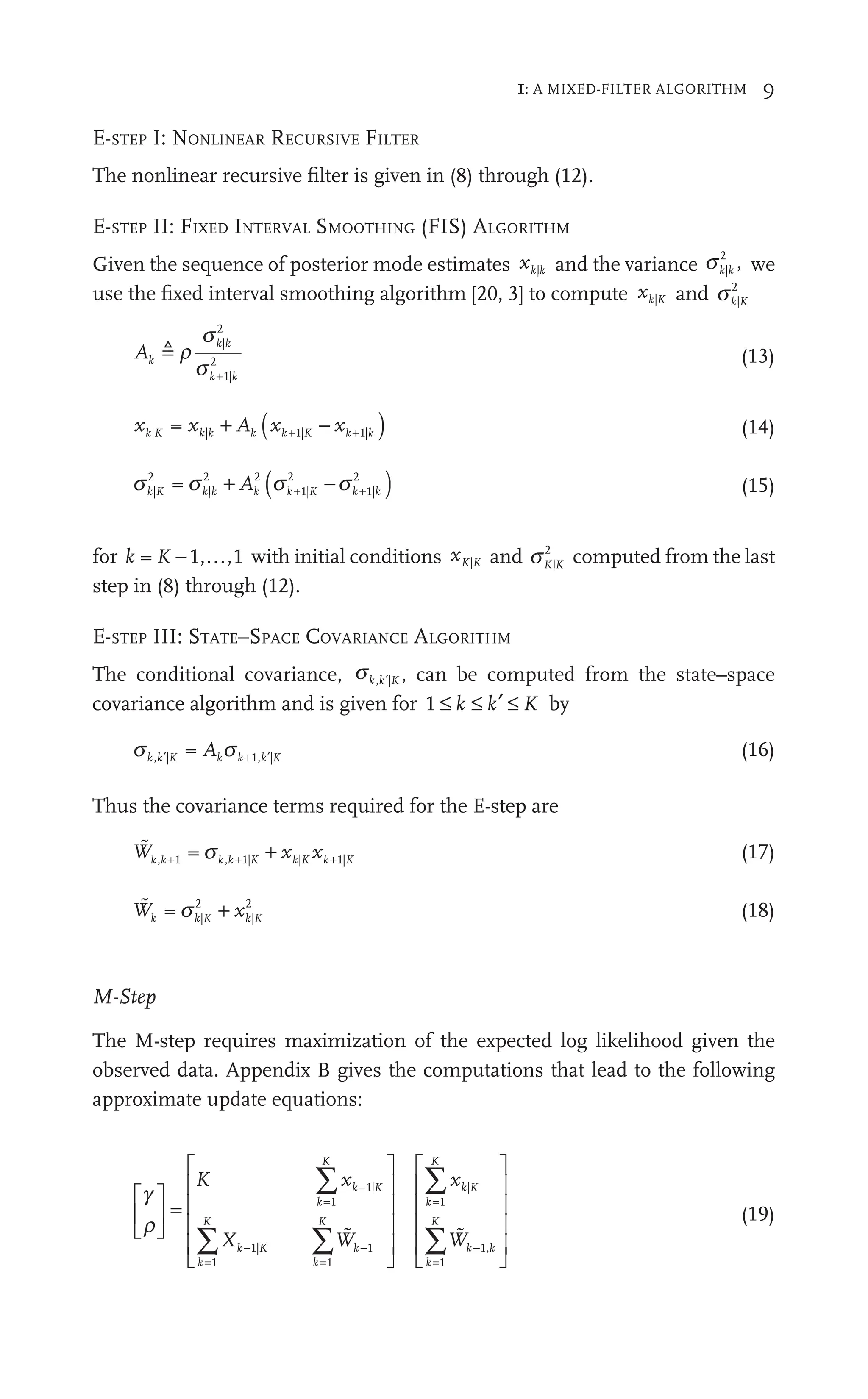 1: A MIXED-FILTER ALGORITHM 9
E-STEP I: NONLINEAR RECURSIVE FILTER
The nonlinear recursive ﬁlter is given in (8) through (12).
E-STEP II: FIXED INTERVAL SMOOTHING (FIS) ALGORITHM
Given the sequence of posterior mode estimates xk k
| and the variance sk k
|
2
, we
use the ﬁxed interval smoothing algorithm [20, 3] to compute xk K
| and sk K
|
2
Ak
k k
k k
 r
s
s
|
2
1|
2 (13)
x x A
k k k
| |
x
K k + A ( )
x
k
x K k
x k
| 1|
−
xk
x K
1|K k
x
1|K
1| (14)
s s
k K k k k
|
2
|
2 2
A
+ k
A2
A ( )
s
k
s K k
s k
|
2
1|
2
−
s
s2
K k
s
1| (15)
for k K 1
K , ,1 with initial conditions xK K
| and sK K
|
2
computed from the last
step in (8) through (12).
E-STEP III: STATE–SPACE COVARIANCE ALGORITHM
The conditional covariance, sk K
, |
k′ , can be computed from the state–space
covariance algorithm and is given for 1 ≤ ′ ≤
k k
≤ K by
s s
k K k k k K
A
, |
k , |
′ (16)
Thus the covariance terms required for the E-step are

W x x
k
W
W k K k
x K
, 1
k , 1
k | |
x
K k
x 1|
k
1 k + (17)

W x
k k
W
W K k
x K
|
2
|
2
(18)
M-Step
The M-step requires maximization of the expected log likelihood given the
observed data. Appendix B gives the computations that lead to the following
approximate update equations:
g
r
⎡
⎣
⎢
⎡
⎡
⎣
⎣
⎤
⎦
⎥
⎤
⎤
⎦
⎦
=
⎡
⎣
⎢
⎡
⎡
⎢
⎢
⎢
⎢
⎢
⎢
⎢
⎣
⎣
⎢
⎢
⎤
⎦
⎥
⎤
⎤
⎥
⎥
⎥
⎥
⎥
⎥
⎥
⎦
⎦
⎥
⎥
=
=
−
=
∑
∑ ∑
K x
∑
W
∑
x
k K
−
k
K
−
k
K
k
W
W
k
K
k K
1
1
1
1
|
|
|

k
k
K
k k
k
K
Wk
=
=
∑
∑
⎡
⎣
⎢
⎡
⎡
⎢
⎢
⎢
⎢
⎢
⎢
⎢
⎣
⎣
⎢
⎢
⎤
⎦
⎥
⎤
⎤
⎥
⎥
⎥
⎥
⎥
⎥
⎥
⎦
⎦
⎥
⎥
1
1
 ,
(19)
 