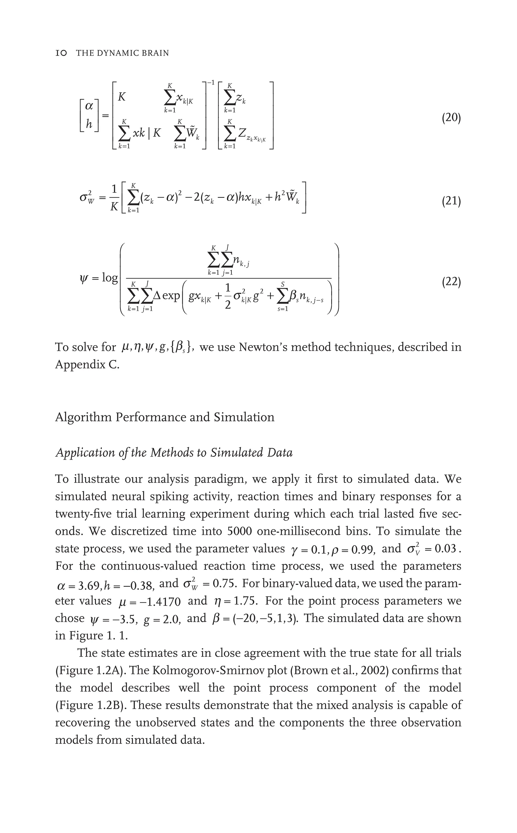 10 THE DYNAMIC BRAIN
a
h
K x
W
z
Z
k
K
k K
k
K
k
K
k
W
W
k
K
k
⎡
⎣
⎢
⎡
⎡
⎣
⎣
⎤
⎦
⎥
⎤
⎤
⎦
⎦
⎡
⎣
⎢
⎡
⎡
⎢
⎢
⎢
⎢
⎢
⎢
⎢
⎣
⎣
⎢
⎢
⎤
⎦
⎥
⎤
⎤
⎥
⎥
⎥
⎥
⎥
⎥
⎥
⎦
⎦
⎥
⎥
∑x
∑ ∑
xk K W
∑z
=
−
=
=1
|
1 =
k 1
1
=1

z x
z
z
k
K
k k
x K

=
∑
⎡
⎣
⎢
⎡
⎡
⎢
⎢
⎢
⎢
⎢
⎢
⎢
⎣
⎣
⎢
⎢
⎤
⎦
⎥
⎤
⎤
⎥
⎥
⎥
⎥
⎥
⎥
⎥
⎦
⎦
⎥
⎥
1
(20)
s a
W
k
K
k k K k
K
z hx h Wk
2
=1
2
|
2
1
( )
a
k a
a
a 2( )
∑ a +
k K
hx
−a |
)
⎡
⎣
⎢
⎡
⎡
⎣
⎣
⎤
⎦
⎥
⎤
⎤
⎦
⎦

(21)
y
s b
=
1
2
=1 =1
=1 =1
| |
s
2
2 2
=1
log
exp
k
K
j
J
k j
,
k
K
j
J
k| K
|
s
S
k
n
gx n
b
g s
∑∑n
∑∑ ∑b
b
b
+ s
s
Δ
∑
∑ ,
, j s
⎛
⎝
⎜
⎛
⎛
⎝
⎝
⎞
⎠
⎟
⎞
⎞
⎠
⎠
⎛
⎝
⎜
⎛
⎛
⎜
⎜
⎜
⎜
⎜
⎜
⎜
⎝
⎝
⎜
⎜
⎞
⎠
⎟
⎞
⎞
⎟
⎟
⎟
⎟
⎟
⎟
⎟
⎠
⎠
⎟
⎟ (22)
To solve for m h y
,
h { }
b ,
g we use Newton’s method techniques, described in
Appendix C.
Algorithm Performance and Simulation
Application of the Methods to Simulated Data
To illustrate our analysis paradigm, we apply it ﬁrst to simulated data. We
simulated neural spiking activity, reaction times and binary responses for a
twenty-ﬁve trial learning experiment during which each trial lasted ﬁve sec-
onds. We discretized time into 5000 one-millisecond bins. To simulate the
state process, we used the parameter values g r
0 1 = 0.99, and sV
2
= 0.03 .
For the continuous-valued reaction time process, we used the parameters
a = 3.69, = 0.38
h − , and sW
2
= 0.75. For binary-valued data, we used the param-
eter values m = 1.4170
− and h = 1.75. For the point process parameters we
chose y = 3.5, = 2.0
− g , and b = ( 20, 5,1,3)
− −
20 . The simulated data are shown
in Figure 1. 1.
The state estimates are in close agreement with the true state for all trials
(Figure 1.2A). The Kolmogorov-Smirnov plot (Brown et al., 2002) conﬁrms that
the model describes well the point process component of the model
(Figure 1.2B). These results demonstrate that the mixed analysis is capable of
recovering the unobserved states and the components the three observation
models from simulated data.
 