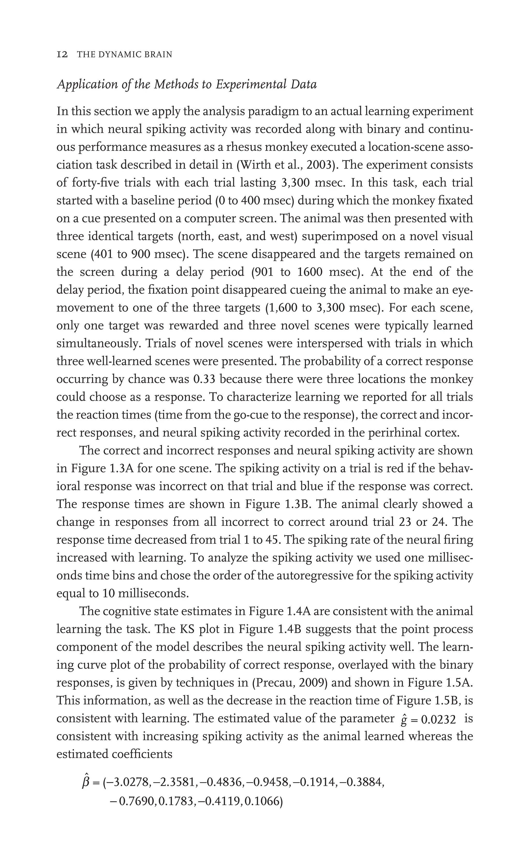 12 THE DYNAMIC BRAIN
Application of the Methods to Experimental Data
In this section we apply the analysis paradigm to an actual learning experiment
in which neural spiking activity was recorded along with binary and continu-
ous performance measures as a rhesus monkey executed a location-scene asso-
ciation task described in detail in (Wirth et al., 2003). The experiment consists
of forty-ﬁve trials with each trial lasting 3,300 msec. In this task, each trial
started with a baseline period (0 to 400 msec) during which the monkey ﬁxated
on a cue presented on a computer screen. The animal was then presented with
three identical targets (north, east, and west) superimposed on a novel visual
scene (401 to 900 msec). The scene disappeared and the targets remained on
the screen during a delay period (901 to 1600 msec). At the end of the
delay period, the ﬁxation point disappeared cueing the animal to make an eye-
movement to one of the three targets (1,600 to 3,300 msec). For each scene,
only one target was rewarded and three novel scenes were typically learned
simultaneously. Trials of novel scenes were interspersed with trials in which
three well-learned scenes were presented. The probability of a correct response
occurring by chance was 0.33 because there were three locations the monkey
could choose as a response. To characterize learning we reported for all trials
the reaction times (time from the go-cue to the response), the correct and incor-
rect responses, and neural spiking activity recorded in the perirhinal cortex.
The correct and incorrect responses and neural spiking activity are shown
in Figure 1.3A for one scene. The spiking activity on a trial is red if the behav-
ioral response was incorrect on that trial and blue if the response was correct.
The response times are shown in Figure 1.3B. The animal clearly showed a
change in responses from all incorrect to correct around trial 23 or 24. The
response time decreased from trial 1 to 45. The spiking rate of the neural ﬁring
increased with learning. To analyze the spiking activity we used one millisec-
onds time bins and chose the order of the autoregressive for the spiking activity
equal to 10 milliseconds.
The cognitive state estimates in Figure 1.4A are consistent with the animal
learning the task. The KS plot in Figure 1.4B suggests that the point process
component of the model describes the neural spiking activity well. The learn-
ing curve plot of the probability of correct response, overlayed with the binary
responses, is given by techniques in (Precau, 2009) and shown in Figure 1.5A.
This information, as well as the decrease in the reaction time of Figure 1.5B, is
consistent with learning. The estimated value of the parameter ĝ = 0.0232 is
consistent with increasing spiking activity as the animal learned whereas the
estimated coefﬁcients
b̂ = ( 3.0278, 2.3581, 0.4836, 0.9458, 0.1914, 0.3884,
0.769
− − − − − −
2 3581 0 4836 0 9458 0 1914
− 0,
0
0 0.1783, 0.4119,0.1066)
−
 