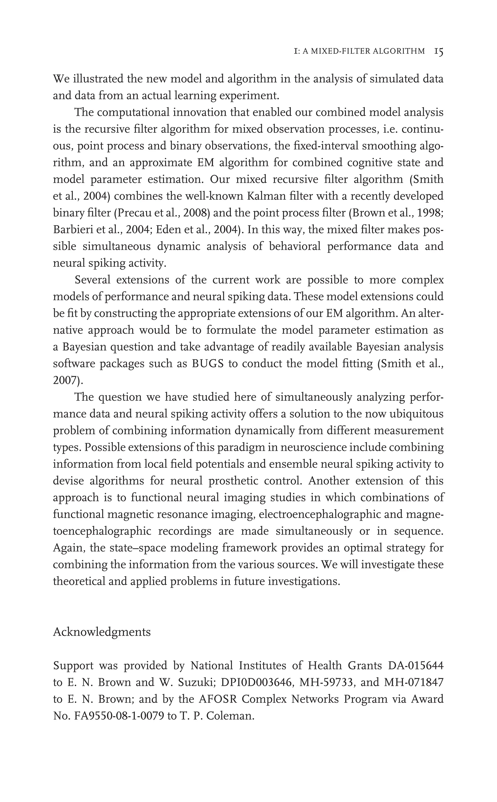 1: A MIXED-FILTER ALGORITHM 15
We illustrated the new model and algorithm in the analysis of simulated data
and data from an actual learning experiment.
The computational innovation that enabled our combined model analysis
is the recursive ﬁlter algorithm for mixed observation processes, i.e. continu-
ous, point process and binary observations, the ﬁxed-interval smoothing algo-
rithm, and an approximate EM algorithm for combined cognitive state and
model parameter estimation. Our mixed recursive ﬁlter algorithm (Smith
et al., 2004) combines the well-known Kalman ﬁlter with a recently developed
binary ﬁlter (Precau et al., 2008) and the point process ﬁlter (Brown et al., 1998;
Barbieri et al., 2004; Eden et al., 2004). In this way, the mixed ﬁlter makes pos-
sible simultaneous dynamic analysis of behavioral performance data and
neural spiking activity.
Several extensions of the current work are possible to more complex
models of performance and neural spiking data. These model extensions could
be ﬁt by constructing the appropriate extensions of our EM algorithm. An alter-
native approach would be to formulate the model parameter estimation as
a Bayesian question and take advantage of readily available Bayesian analysis
software packages such as BUGS to conduct the model ﬁtting (Smith et al.,
2007).
The question we have studied here of simultaneously analyzing perfor-
mance data and neural spiking activity offers a solution to the now ubiquitous
problem of combining information dynamically from different measurement
types. Possible extensions of this paradigm in neuroscience include combining
information from local ﬁeld potentials and ensemble neural spiking activity to
devise algorithms for neural prosthetic control. Another extension of this
approach is to functional neural imaging studies in which combinations of
functional magnetic resonance imaging, electroencephalographic and magne-
toencephalographic recordings are made simultaneously or in sequence.
Again, the state–space modeling framework provides an optimal strategy for
combining the information from the various sources. We will investigate these
theoretical and applied problems in future investigations.
Acknowledgments
Support was provided by National Institutes of Health Grants DA-015644
to E. N. Brown and W. Suzuki; DPI0D003646, MH-59733, and MH-071847
to E. N. Brown; and by the AFOSR Complex Networks Program via Award
No. FA9550-08-1-0079 to T. P. Coleman.
 