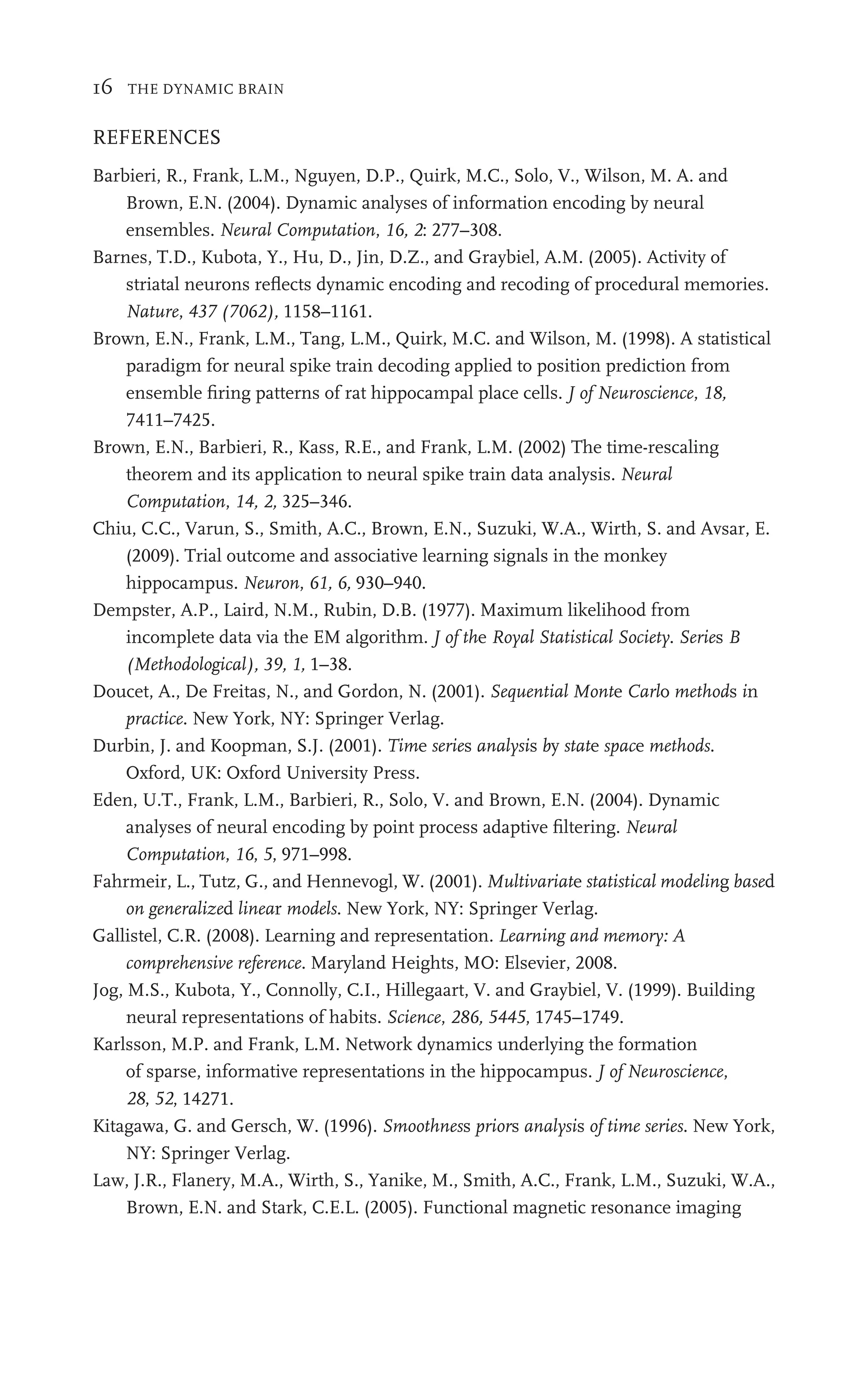 16 THE DYNAMIC BRAIN
REFERENCES
Barbieri, R., Frank, L.M., Nguyen, D.P., Quirk, M.C., Solo, V., Wilson, M. A. and
Brown, E.N. (2004). Dynamic analyses of information encoding by neural
ensembles. Neural Computation, 16, 2: 277–308.
Barnes, T.D., Kubota, Y., Hu, D., Jin, D.Z., and Graybiel, A.M. (2005). Activity of
striatal neurons reﬂects dynamic encoding and recoding of procedural memories.
Nature, 437 (7062), 1158–1161.
Brown, E.N., Frank, L.M., Tang, L.M., Quirk, M.C. and Wilson, M. (1998). A statistical
paradigm for neural spike train decoding applied to position prediction from
ensemble ﬁring patterns of rat hippocampal place cells. J of Neuroscience, 18,
7411–7425.
Brown, E.N., Barbieri, R., Kass, R.E., and Frank, L.M. (2002) The time-rescaling
theorem and its application to neural spike train data analysis. Neural
Computation, 14, 2, 325–346.
Chiu, C.C., Varun, S., Smith, A.C., Brown, E.N., Suzuki, W.A., Wirth, S. and Avsar, E.
(2009). Trial outcome and associative learning signals in the monkey
hippocampus. Neuron, 61, 6, 930–940.
Dempster, A.P., Laird, N.M., Rubin, D.B. (1977). Maximum likelihood from
incomplete data via the EM algorithm. J of the Royal Statistical Society. Series B
(Methodological), 39, 1, 1–38.
Doucet, A., De Freitas, N., and Gordon, N. (2001). Sequential Monte Carlo methods in
practice. New York, NY: Springer Verlag.
Durbin, J. and Koopman, S.J. (2001). Time series analysis by state space methods.
Oxford, UK: Oxford University Press.
Eden, U.T., Frank, L.M., Barbieri, R., Solo, V. and Brown, E.N. (2004). Dynamic
analyses of neural encoding by point process adaptive ﬁltering. Neural
Computation, 16, 5, 971–998.
Fahrmeir, L., Tutz, G., and Hennevogl, W. (2001). Multivariate statistical modeling based
on generalized linear models. New York, NY: Springer Verlag.
Gallistel, C.R. (2008). Learning and representation. Learning and memory: A
comprehensive reference. Maryland Heights, MO: Elsevier, 2008.
Jog, M.S., Kubota, Y., Connolly, C.I., Hillegaart, V. and Graybiel, V. (1999). Building
neural representations of habits. Science, 286, 5445, 1745–1749.
Karlsson, M.P. and Frank, L.M. Network dynamics underlying the formation
of sparse, informative representations in the hippocampus. J of Neuroscience,
28, 52, 14271.
Kitagawa, G. and Gersch, W. (1996). Smoothness priors analysis of time series. New York,
NY: Springer Verlag.
Law, J.R., Flanery, M.A., Wirth, S., Yanike, M., Smith, A.C., Frank, L.M., Suzuki, W.A.,
Brown, E.N. and Stark, C.E.L. (2005). Functional magnetic resonance imaging
 