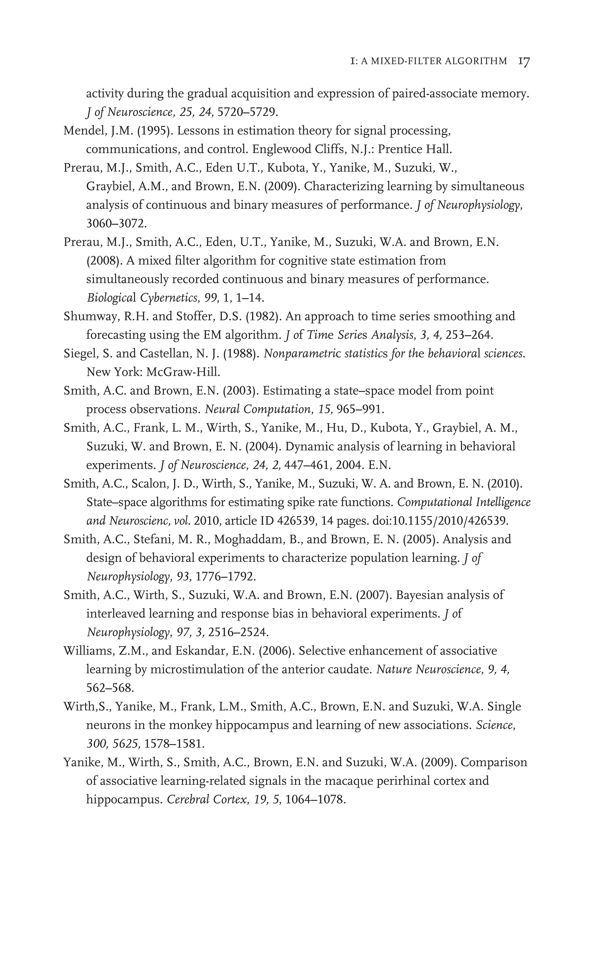 1: A MIXED-FILTER ALGORITHM 17
activity during the gradual acquisition and expression of paired-associate memory.
J of Neuroscience, 25, 24, 5720–5729.
Mendel, J.M. (1995). Lessons in estimation theory for signal processing,
communications, and control. Englewood Cliffs, N.J.: Prentice Hall.
Prerau, M.J., Smith, A.C., Eden U.T., Kubota, Y., Yanike, M., Suzuki, W.,
Graybiel, A.M., and Brown, E.N. (2009). Characterizing learning by simultaneous
analysis of continuous and binary measures of performance. J of Neurophysiology,
3060–3072.
Prerau, M.J., Smith, A.C., Eden, U.T., Yanike, M., Suzuki, W.A. and Brown, E.N.
(2008). A mixed ﬁlter algorithm for cognitive state estimation from
simultaneously recorded continuous and binary measures of performance.
Biological Cybernetics, 99, 1, 1–14.
Shumway, R.H. and Stoffer, D.S. (1982). An approach to time series smoothing and
forecasting using the EM algorithm. J of Time Series Analysis, 3, 4, 253–264.
Siegel, S. and Castellan, N. J. (1988). Nonparametric statistics for the behavioral sciences.
New York: McGraw-Hill.
Smith, A.C. and Brown, E.N. (2003). Estimating a state–space model from point
process observations. Neural Computation, 15, 965–991.
Smith, A.C., Frank, L. M., Wirth, S., Yanike, M., Hu, D., Kubota, Y., Graybiel, A. M.,
Suzuki, W. and Brown, E. N. (2004). Dynamic analysis of learning in behavioral
experiments. J of Neuroscience, 24, 2, 447–461, 2004. E.N.
Smith, A.C., Scalon, J. D., Wirth, S., Yanike, M., Suzuki, W. A. and Brown, E. N. (2010).
State–space algorithms for estimating spike rate functions. Computational Intelligence
and Neuroscienc, vol. 2010, article ID 426539, 14 pages. doi:10.1155/2010/426539.
Smith, A.C., Stefani, M. R., Moghaddam, B., and Brown, E. N. (2005). Analysis and
design of behavioral experiments to characterize population learning. J of
Neurophysiology, 93, 1776–1792.
Smith, A.C., Wirth, S., Suzuki, W.A. and Brown, E.N. (2007). Bayesian analysis of
interleaved learning and response bias in behavioral experiments. J of
Neurophysiology, 97, 3, 2516–2524.
Williams, Z.M., and Eskandar, E.N. (2006). Selective enhancement of associative
learning by microstimulation of the anterior caudate. Nature Neuroscience, 9, 4,
562–568.
Wirth,S., Yanike, M., Frank, L.M., Smith, A.C., Brown, E.N. and Suzuki, W.A. Single
neurons in the monkey hippocampus and learning of new associations. Science,
300, 5625, 1578–1581.
Yanike, M., Wirth, S., Smith, A.C., Brown, E.N. and Suzuki, W.A. (2009). Comparison
of associative learning-related signals in the macaque perirhinal cortex and
hippocampus. Cerebral Cortex, 19, 5, 1064–1078.
 