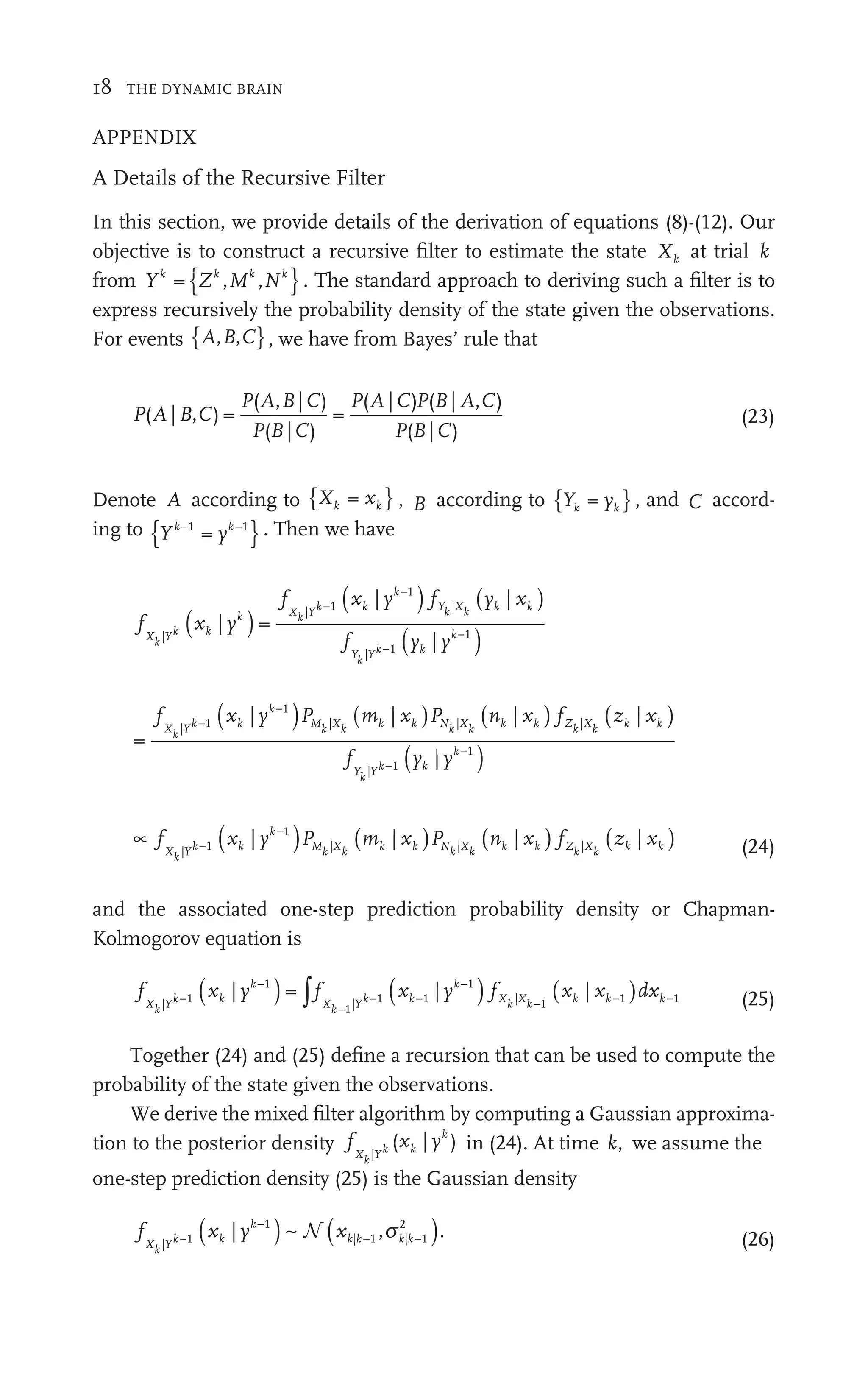18 THE DYNAMIC BRAIN
APPENDIX
A Details of the Recursive Filter
In this section, we provide details of the derivation of equations (8)-(12). Our
objective is to construct a recursive ﬁlter to estimate the state Xk at trial k
from Yk
{ }
Z M N
k
Z k k
N
,
Z , . The standard approach to deriving such a ﬁlter is to
express recursively the probability density of the state given the observations.
For events { }
A B C
, ,
B , we have from Bayes’ rule that
P B C
P A
P C
P C P B C
P C
( |
A , )
C =
( , | )
B C
( |
B )
=
( |
A ) (
P | ,
A )
( |
B )
(23)
Denote A according to { }
X x
k k
x , B according to { }
Y y
k k
Y y
Y , and C accord-
ing to { }
Y y
k k
yk
y −
k . Then we have
f
f
f
X
f
f
k Y
X
f
f
k Y k k
Y
f
f
k
Y
Y Y
|
| |
|
=
fY
f
f
k
Y
Y Xk
|
( )
xk
x k
| yk
( )
xk
x k 1
| yk 1
( )
xk
x
|
yk
( )
y y
k
y k
| −1
1
=
| | | |
f
|
P |
f
X
f
f
k Y 1 Mk k k Xk k k
( )
| 1
xk
x k
( )
|
| x
|
|
|
| ( )
|
nk | ( )
| x
| k
| x
|
Y
Y
f
f
f
f
k
Y
Y Yk
|
( )
k
k
y y
k
1
| −
∝ ( ) ( ) ( ) ( )
f ( P (
X
f
f
k Y
(
− Mk k k Xk k k
| | |
( )P
k N
P
P
k |
) (
P
) M
P
P
k | (
Xk
) (
f
) Z
f
f
k Xk
| (24)
and the associated one-step prediction probability density or Chapman-
Kolmogorov equation is
f f d
X
f
f
k Y X
f
f
k Yk k k
| 1| | 1
f
f
f
− −
( )
xk
x k 1
| yk 1
( )
xk
x k
1
k
x 1
| yk 1
( )
xk
x 1
|
xk −
∫f x
xk−1 (25)
Together (24) and (25) deﬁne a recursion that can be used to compute the
probability of the state given the observations.
We derive the mixed ﬁlter algorithm by computing a Gaussian approxima-
tion to the posterior density f x
X
f
f
k Y
k
|
|
( )
x y
k
x k
| in (24). At time k, we assume the
one-step prediction density (25) is the Gaussian density
f
X
f
f
k Y
|
.
( )
xk
x k 1
| yk 1
( )
k
| | 1
k
2
,
xk| 1
k k k
,
1
N (26)
 