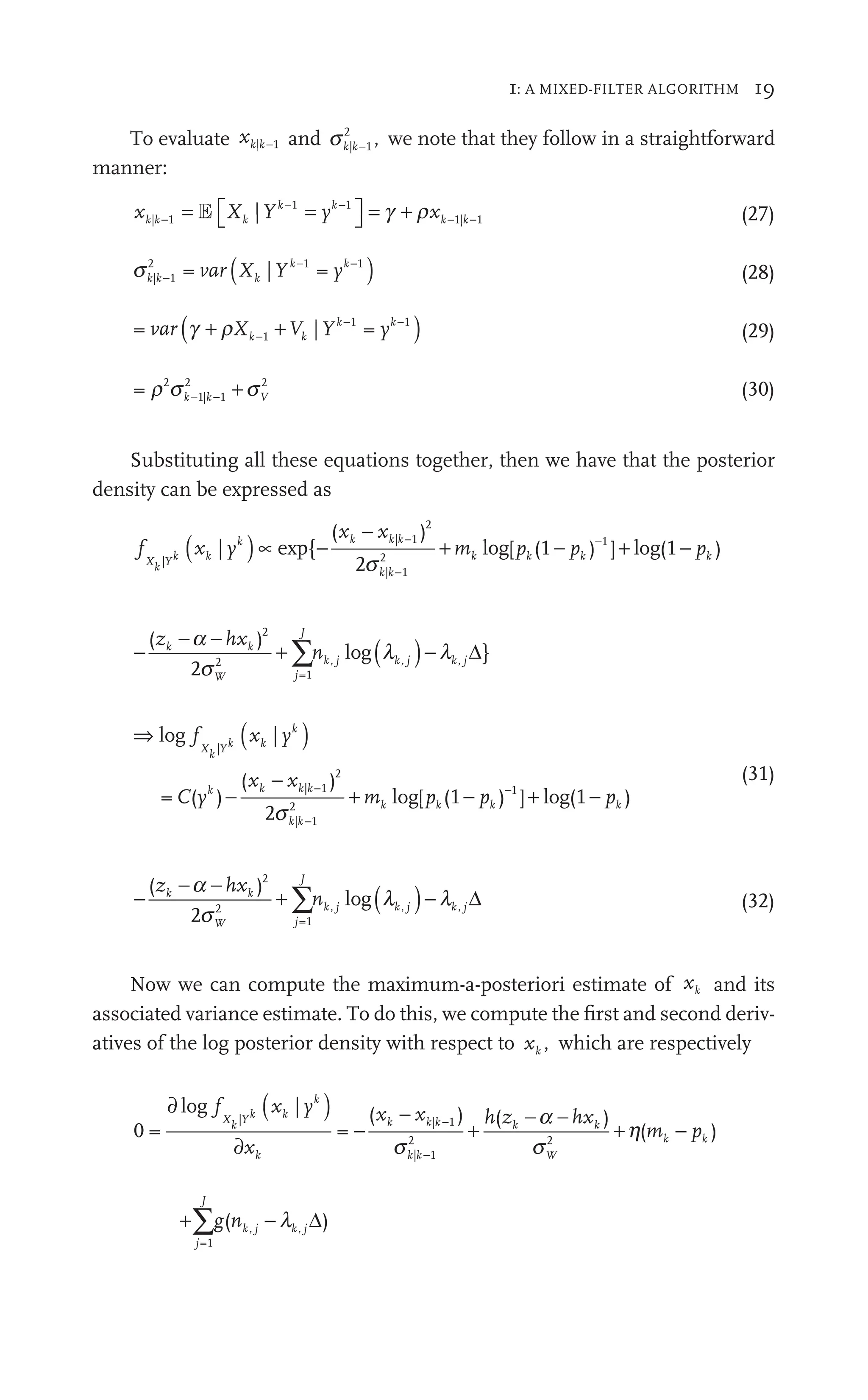 1: A MIXED-FILTER ALGORITHM 19
To evaluate xk k
| −1 and sk k
| ,
−1
2
we note that they follow in a straightforward
manner:
x X Y y x
k
k k
y k
| |
X Y y x
k k k
|Y
X Y
Xk |
⎡
⎣ ⎤
⎦
⎤
⎤ = +
1
k
y −
k
1
k−
k
E r
+ (27)
sk| 1
k
2
= var
var ( )
k k
Y y
k
k
Yk 1
|
k
X
X −
k
(28)
= ( )
| = 1
Y
| y
k k
1
y
1
(29)
= 2
1| 1
2 2
r s
2
s
k k
1| V
−
k
1| + (30)
Substituting all these equations together, then we have that the posterior
density can be expressed as
f
X
f
f
k Y
k
k
|
2
| 1
k
2
1
{
( )
x x
k k
x | 1
k
2
[ (
k
p 1 )
pk ]
( )
xk
x k
| yk
[ (
pk
p 1 +
−
l
m
|
2
{
( )
k k| 1
k
2
−
{ + m g
s
lo
l
l g(1 )
− pk
− + ( )
∑
( )
2
}
2
2
=1
(
h
− −
n
∑
∑
W j
J
k j
, k j
,
s
l
)−
log Δ
⇒ ( )
− + −
log
l g
f (
C y m p
X
f
f
k Y
(
k
k
k g
og k
|
|
2
| 1
−
k
2
= (
C )
( )
x x
−
k k
x | 1
−
k
2
[ (
k
p 1
s
) ]
)
) (1 )
1
−
(1
+ log pk
(31)
− + ( )
∑
( )
2
2
2
=1
(
h
− −
n
∑
∑
W j
J
k j
, k j
,
s
l
)−
log Δ (32)
Now we can compute the maximum-a-posteriori estimate of xk and its
associated variance estimate. To do this, we compute the ﬁrst and second deriv-
atives of the log posterior density with respect to xk , which are respectively
0 = =
( ) ( )
| |
| 1
2 2
∂ ( )
|
∂
− + +
log f
|
(
x
h z
( h
X
f
f
k Y
(
k k| W
s s
h
h( )
+∑
j
J
j j
g
∑
∑
=1
j
( )
−
k j k j
n j k
l Δ
 