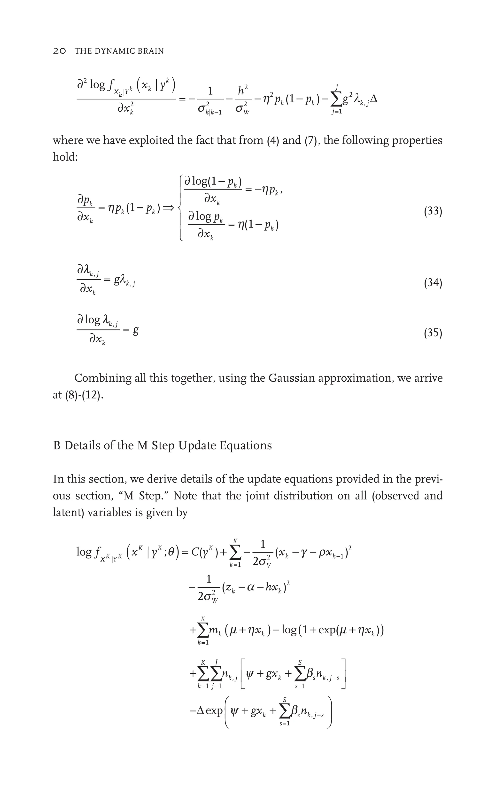 20 THE DYNAMIC BRAIN
∂ ( )
∂
− − − ∑
2
|
2
| 1
2
2
2
2
=1
2
=
1
( )
log f (
|
x
h
p g
∑
X
f
f
k Y
(
k k W
1
−
k k
( p
(
j
J
s s
| 1
2
k 1
h l
− ∑
2 2
(1 )
p p
−
(1 g
∑
∑
k
p
(1 k j
k
k Δ
where we have exploited the fact that from (4) and (7), the following properties
hold:
∂
∂
⇒
∂ −
∂
∂
∂
⎧
⎨
⎪
⎧
⎧
⎪
⎨
⎨
⎪
⎪
⎩
p
∂
x
p
x
p
p
x
k
k
k
k
k
k
k
= (
pk 1 )
−
− k
p
( )
,
pk
= −
= (1 )
− pk
h
g
log
⎪
⎪
⎨
⎨
⎨
⎨
⎪
⎩
⎩
⎪
⎪
⎪
⎪
(33)
∂
∂
l
l
k j
k
k j
x
gl
l
= (34)
∂
∂
loglk j
k
x
g
= (35)
Combining all this together, using the Gaussian approximation, we arrive
at (8)-(12).
B Details of the M Step Update Equations
In this section, we derive details of the update equations provided in the previ-
ous section, “M Step.” Note that the joint distribution on all (observed and
latent) variables is given by
log f C y
z
X
f
f
Y
K
k
K
V
W
k
|
=1
2
2
2
= (
C )
1
2
( )
x x
k k
x 1
1
2
(
s
s
( )
xK K
| ;
yK
y q +
−
∑
∑
− −
−
−a hxk )2
+ ( )
+ − ( )
+
∑
k
K
k (
m
∑ k (
=1
+
+
+
+ +
log( +
+
⎡
⎣
⎡
⎡
⎣
⎣
⎤
⎦
⎥
⎤
⎤
⎦
⎦
−
∑∑ ∑
∑
k
K
j
J
j k
s
S
s k j s
−
k
s
S
s
n g
⎣
⎢
⎣
⎣
∑ k j n
s
g
=1 =1 =1
,
=1
b
∑
∑
k
y b
+ + ∑
g
+ x + ∑
k
g
g
y b
+ + ∑
∑
k
gx
Δexp n
nk j s
−
⎛
⎝
⎜
⎛
⎛
⎝
⎝
⎞
⎠
⎟
⎞
⎞
⎠
⎠
 