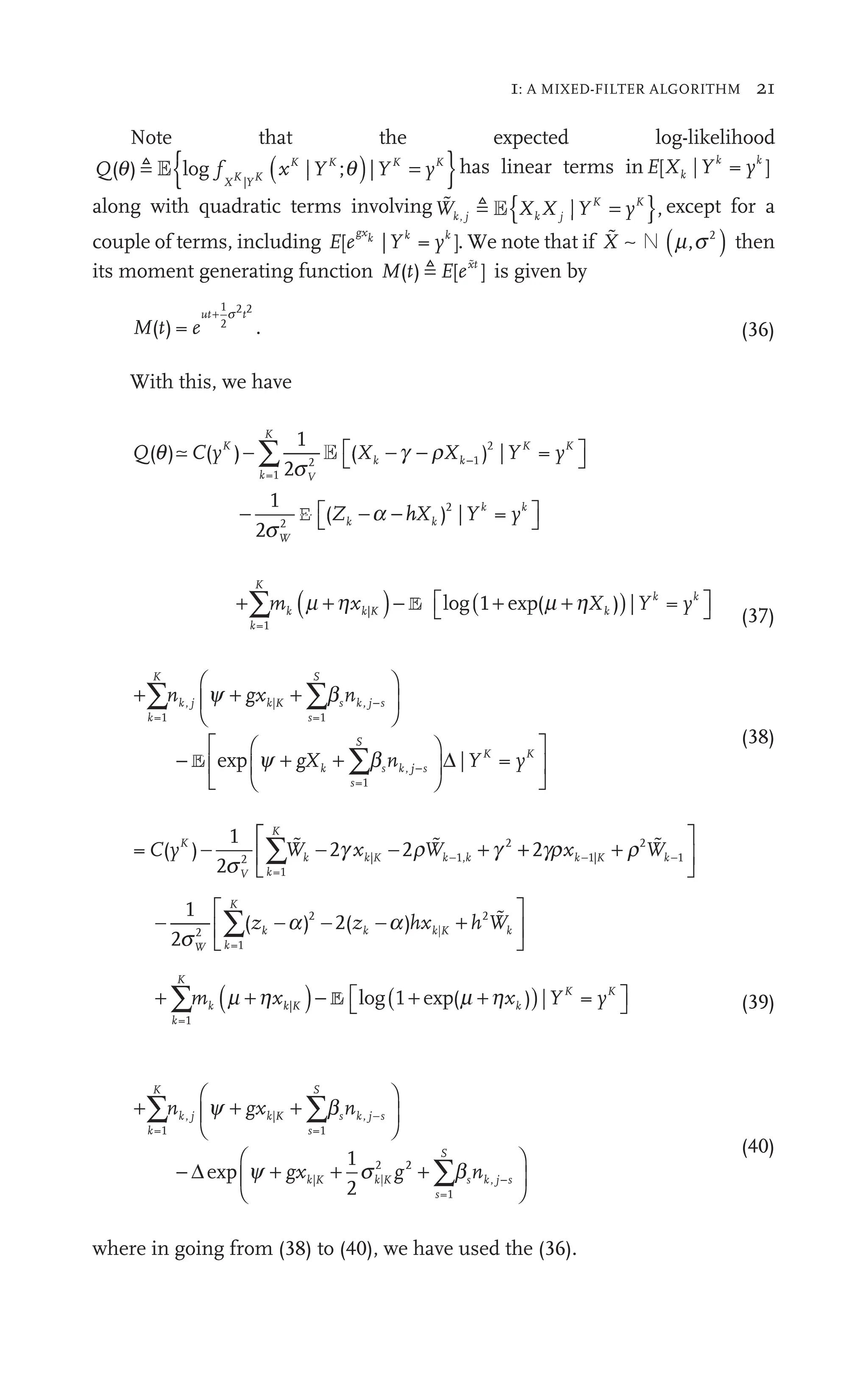 1: A MIXED-FILTER ALGORITHM 21
Note that the expected log-likelihood
Q  { }
Y y
X Y
K K
y
f
X
f
f K YK
f |
|
f K K ( )
K K
|
K
;
YK
Y
|
xK
; has linear terms inE Yk k
y
[ |
Xk = ]
yk
y
along with quadratic terms involving  
W 
k j
W
W ,
E{ }
X X
k j
X K K
|Y y
K K
y except for a
couple of terms, including E Y
gx k k
y
[ |
e
gxk
= ]
yk
y . We note that if  ∼
X N ( )
m s2
then
its moment generating function M t E ext
( )
t [ ]
ext
 
is given by
M t e
ut t
( )
t = .
e
1
2
2 2
t
+ s
(36)
With this, we have
Q C X X y
Z
K
k
K
V
K K
y
W
k
( )
y
1
2
( )
X X
k k
X | =
YK
1
2
(
=1
2
2
2
q
s
s
a
X
⎡
⎣ ⎤
⎦
⎤
⎤
−
Z
(
− −
∑
∑ E
E hX
h
h Y y
k
k k
y
) |
2
⎡
⎣
⎡
⎡ ⎤
⎦
⎤
⎤
+ ( )
+ − ( )
+
⎡
⎣
⎡
⎡ ⎤
⎦
⎤
⎤
∑
k
K
k ( ) ⎡
⎣
⎡
⎡ k k
m
∑ k ( Y y
=1
+ |
)
) =
+
+
+ +
+
E l g(
( +
+
(37)
+
⎛
⎝
⎞
⎠
⎟
⎞
⎞
⎠
⎠
−
∑ ∑
⎛
⎛
⎛
∑
k
K
s
S
s k j s
−
k
s
S
s k
∑ n
s
g n
=1
|
⎝
⎝
⎝
⎝
j
⎝
⎜
⎝
⎝ =1
,
=1
,
b
∑
∑b
∑
+ +
+ ∑
+
+
y b
+ + ∑
∑
k
gX
E e p j
j s
K K
y
−
⎛
⎝
⎜
⎛
⎛
⎝
⎝
⎞
⎠
⎟
⎞
⎞
⎠
⎠
⎡
⎣
⎢
⎡
⎡
⎣
⎣
⎤
⎦
⎥
⎤
⎤
⎦
⎦
Δ | =
K
YK
(38)
= ( )
1
2
2 2 2
2
=1
| 1,
2
1|
2
1
C y
( W 2 1
W x
2
2
W
K
V k
K
k k
W
W 2 k k K k
W
W
W
− 2 W 1 +
2
∑W
∑W
W 1 k −
s
|
k
x 2
2
2 2
2
2 r
1|
k
x K +
1|
xk
x K
−
k
  
⎡
⎡
⎣
⎢
⎡
⎡
⎡
⎡
⎣
⎣
⎤
⎦
⎥
⎤
⎤
⎦
⎦
− +
⎡
⎣
⎢
⎡
⎡
⎣
⎣
⎤
⎦
⎥
⎤
⎤
⎦
⎦
∑
1
2
( ) 2( )
2
=1
2
|
2
s
a
−
) 2(
2
W k
K
k
) (
) ( k K
| k
− −
) 2(
2
) 2( hx h W
2
k

+ ( )
+ − ( )
+
⎡
⎣
⎡
⎡ ⎤
⎦
⎤
⎤
∑
k
K
k ( ) ⎡
⎣
⎡
⎡ K K
m
∑ k ( Y y
=1
+ |
)
) =
+
+
+ +
+
E l g(
( +
+ (39)
+
⎛
⎝
⎞
⎠
⎟
⎞
⎞
⎠
⎠
− + +
∑ ∑
⎛
⎛
⎛
k
K
s
S
s k j s
−
k K
∑ n
s
g g
=1
|
⎝
⎝
⎝
⎝
j
⎝
⎜
⎝
⎝ =1
,
|
k
|K
2
1
2
b
∑
∑b
∑
+ +
+ ∑
+
+
y s
+ +
k
gx | +
K
Δe p 2
2
=1
,
+
⎛
⎝
⎜
⎛
⎛
⎝
⎝
⎞
⎠
⎟
⎞
⎞
⎠
⎠
∑
s
S
s k j s
−
n
b
∑
∑
(40)
where in going from (38) to (40), we have used the (36).
 