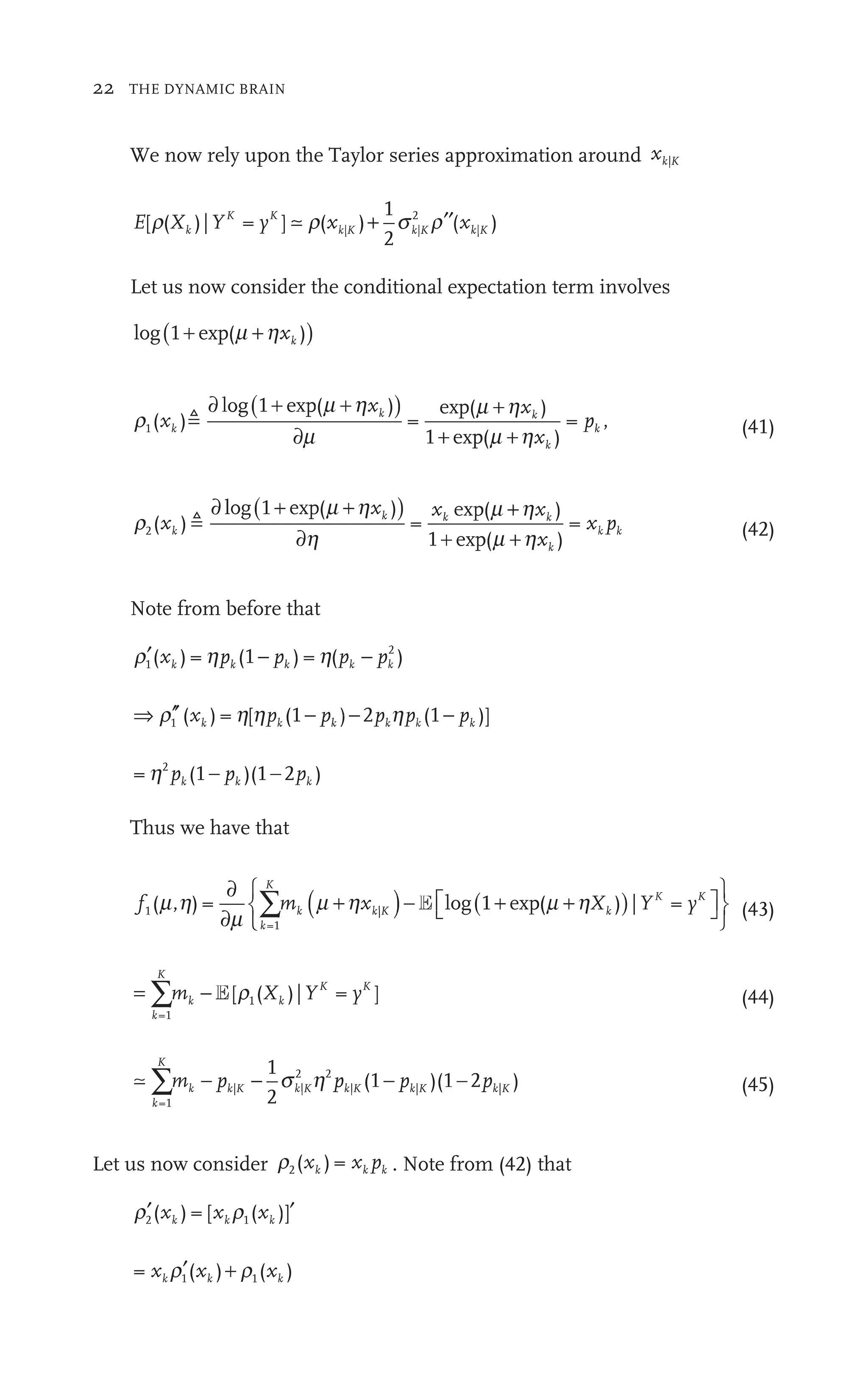 22 THE DYNAMIC BRAIN
We now rely upon the Taylor series approximation around xk K
|
E X Y
k
K K
K
[ ( )| = ]
yK
( )
xk
1
2
( )
xk K
| |
k
)
K
2
2
|
r
X Y
k
( )| ]
yK
y s r
K
k
2
+ ′′
Let us now consider the conditional expectation term involves
log( )
1 (
exp )
+
(
exp +
r
m m h
1( ) =
( )
m h
1 ( )
= ,
x
p
k
k

∂ ( )
m h
( )
xk
+
1 +
∂ +
m
(
g(1
1 exp
(41)
r
h m h
2( ) =
( )
m h
1 ( )
=
x (m h
x
x p
k (m h
(m h
k
k k
p

∂ ( )
m h
( )
xk
+
1 +
∂ +
m
(
g(1
1 e p
(42)
Note from before that
′ −
r1
2
( ) = (
h 1 )
− = (
h )
h p
) = (
h p
) =
) = h k
) (p
) = (
h k
⇒ ′′
r h h
1 ( ) = [
h (1 ) 2 (1 )]
−
p − p p
−
(1
k k k
( ) p
p
( ) k k
( p
(1
= (1 )(1 2 )
2
p
(1 k
( p
(1 −
)(1
p
Thus we have that
f m Y y
k
K
k
K K
y
f
f
=1
|
m
∂
∂
( )
xk
x K
|
m h
+ ( )
Xk
X
1 ( )
⎡
⎣ ⎤
⎦
⎤
⎤
⎧
⎨
⎧
⎧
∑m
m E l g(
⎩
⎩
⎨
⎨
⎨
⎨
⎫
⎬
⎫
⎫
⎭
⎬
⎬ (43)
= ∑
k
K
k k
K K
m X
−
∑
∑ k YK
=1
( )| = ]
K
y
E (44)

k
K
k k K k K
m p
k p p
k
=1
| |
K k
2 2
| |
K k
p
K |
1
2
(1 )(1
)(1 2 )
k K
p |
∑m −
p −
p )(1
s h
K
|
k
2
(45)
Let us now consider r2( ) x
) = p
k
) x
) = k . Note from (42) that
′ ′
r r
2 1
r
( ) [ ( )]
k
)
= ( ) ( )
) x
k
(
( k
′( )
)
x
( k
(x
(
(
 