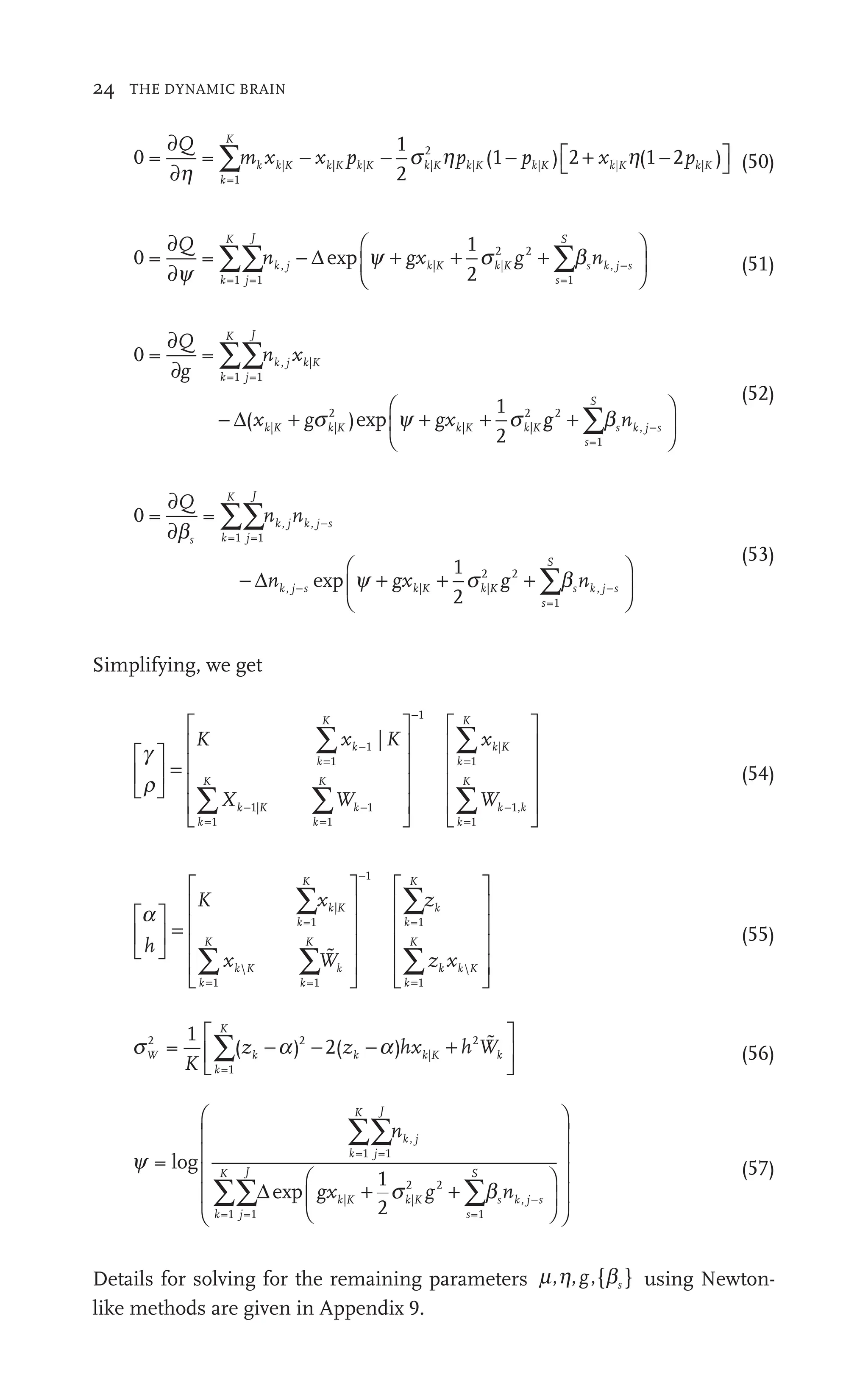 24 THE DYNAMIC BRAIN
0 = =
1
2
(1 ) 2 (1
=1
| | | |
2
2
| |
( |
∂
∂
− − − +
) 2
| −
∑
Q
m x
∑
∑ x p
|
x p p (1
| (1− x
k
K
k k
x K k
p
2
K k
p (
(1 k
2 +
2 x
K )
) K
h
s h
|
2
K h 2 )
2
2 |
⎡
⎣ ⎤
⎦
⎤
⎤ (50)
0 = =
1
2
=1 =1
, | |
2 2
=1
,
∂
∂
+ + +
2 2
⎛
∑∑ ∑
Q
n , −
∑
∑ g
2
| |
|
2
n
k
K
j
J
,
, | |
|
s
S
s k
n j s
−
y
+ +
g
+ x
2
| +
g
g | b
∑
∑
Δ
⎝
⎝
⎛
⎛ ⎞
⎠
⎟
⎞
⎞
⎠
⎠
(51)
0 = =
( )
1
2
=1 =1
, |
| |
2
| |
2
2
∂
∂
− ( + +
|
∑∑
Q
g
∂
n x
∑
∑
gx
k
K
j
J
k, K
|
k|
| K
|
Δ y
) s
p g n
g
g
s
S
k
n j s
2
=1
,
+
⎛
⎝
⎛
⎛
⎝
⎝
⎞
⎠
⎟
⎞
⎞
⎠
⎠
∑b
∑
(52)
0 = =
1
2
=1 =1
| |
2 2
∂
∂
− + + +
2 2
∑∑ −
Q
n n
∑
∑
n g
2
| |
|
2
s k
K
j
J
k j
, k j
, s
j
,
,
2 s
b
+ +
g
+ x | +
g
g
2
+
Δ
=1
=
=
,
S
s k j s
n
∑
⎛
⎝
⎛
⎛ ⎞
⎠
⎟
⎞
⎞
⎠
⎠
b
∑
∑
(53)
Simplifying, we get
g
r
⎡
⎣
⎢
⎡
⎡
⎣
⎣
⎤
⎦
⎥
⎤
⎤
⎦
⎦
=
⎡
⎣
⎢
⎡
⎡
⎢
⎢
⎢
⎢
⎢
⎢
⎢
⎣
⎣
⎢
⎢
⎤
⎦
⎥
⎤
⎤
⎥
⎥
⎥
⎥
⎥
⎥
⎥
⎦
⎦
⎥
⎥
−
=
=
−
=
−
∑
∑ ∑
K x
∑ K
W
∑
x
k
k
K
−
k
K
k
W
W
k
K
k
1
1
1
1
1
1
|
|
|K
K
k
K
k k
k
K
Wk
=
=
∑
∑
⎡
⎣
⎢
⎡
⎡
⎢
⎢
⎢
⎢
⎢
⎢
⎢
⎣
⎣
⎢
⎢
⎤
⎦
⎥
⎤
⎤
⎥
⎥
⎥
⎥
⎥
⎥
⎥
⎦
⎦
⎥
⎥
1
1
,
(54)
a
h
K x
W
z
z
k
K
k K
k
K
k
K
k
W
W
k
K
k
⎡
⎣
⎢
⎡
⎡
⎣
⎣
⎤
⎦
⎥
⎤
⎤
⎦
⎦
=
⎡
⎣
⎢
⎡
⎡
⎢
⎢
⎢
⎢
⎢
⎢
⎢
⎣
⎣
⎢
⎢
⎤
⎦
⎥
⎤
⎤
⎥
⎥
⎥
⎥
⎥
⎥
⎥
⎦
⎦
⎥
⎥
∑x
∑ ∑
x W
k K
∑z
=
−
=1
|
1 =
k 1
1
=1


k k
k
k K
k
K
x 
=
∑
⎡
⎣
⎢
⎡
⎡
⎢
⎢
⎢
⎢
⎢
⎢
⎢
⎣
⎣
⎢
⎢
⎤
⎦
⎥
⎤
⎤
⎥
⎥
⎥
⎥
⎥
⎥
⎥
⎦
⎦
⎥
⎥
1
(55)
s a
W
k
K
k k K k
K
z hx h Wk
2
=1
2
|
2
1
( )
a
k a
a
a 2( )
∑ a +
k K
hx
−a |
)
⎡
⎣
⎢
⎡
⎡
⎣
⎣
⎤
⎦
⎥
⎤
⎤
⎦
⎦

(56)
y
s b
=
1
2
=1 =1
=1 =1
| |
s
2
2 2
=1
log
exp
k
K
j
J
k j
,
k
K
j
J
k| K
|
s
S
k
n
gx n
b
g s
∑∑n
∑∑ ∑b
b
b
+ s
s
Δ
∑
∑ ,
, j s
⎛
⎝
⎜
⎛
⎛
⎝
⎝
⎞
⎠
⎟
⎞
⎞
⎠
⎠
⎛
⎝
⎜
⎛
⎛
⎜
⎜
⎜
⎜
⎜
⎜
⎜
⎝
⎝
⎜
⎜
⎞
⎠
⎟
⎞
⎞
⎟
⎟
⎟
⎟
⎟
⎟
⎟
⎠
⎠
⎟
⎟ (57)
Details for solving for the remaining parameters m h b
,
h ,{ }
g s using Newton-
like methods are given in Appendix 9.
 