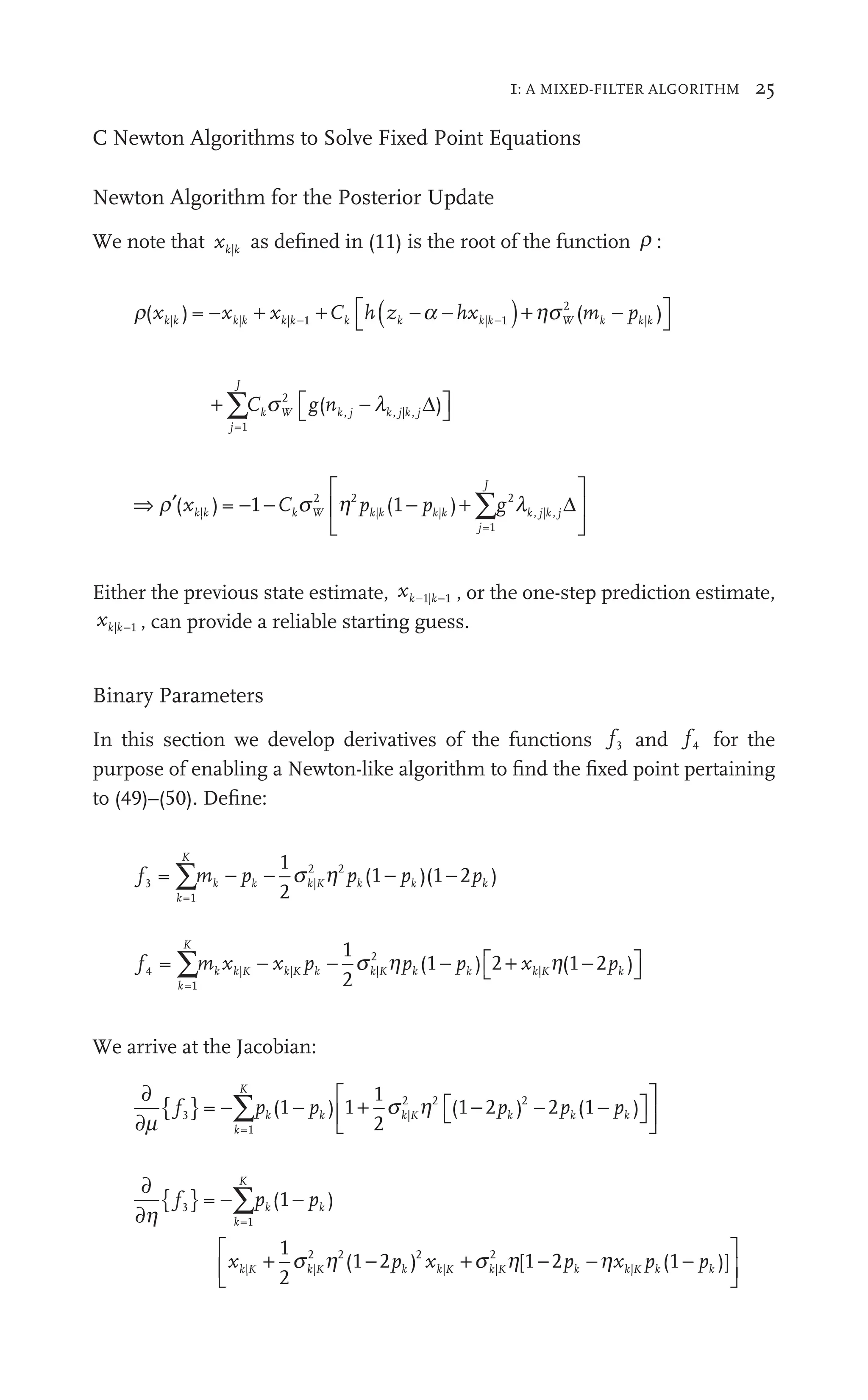 1: A MIXED-FILTER ALGORITHM 25
C Newton Algorithms to Solve Fixed Point Equations
Newton Algorithm for the Posterior Update
We note that xk k
| as deﬁned in (11) is the root of the function r :
r( ) = (
hs )
| |
) |
2
|
C h p
W k
(m k k
|
( )
a |
h −
(
hs m
(m
⎡
⎣
⎤
⎦
⎤
⎤
+ ⎡
⎣ ⎤
⎦
⎤
⎤
∑
j
J
W j j j
C g
⎡
⎣
⎡
⎡
∑ k W
=1
2
j | ,
( )
k j k j j
j k | ,
k
l
⎡g
⎡
⎡
⎡
W
2
( −
k j
n Δ
⇒ ′
⎡
⎣
⎢
⎣
⎣
⎤
⎦
⎥
⎤
⎤
⎦
⎦
∑
r s h l
− + ∑
( ) )
|
2 2
⎡
⎢
⎡
⎡
h | |
(
=1
2
, |
C
−
) 1
− p −
( g
∑
∑
∑
k W
s k|
| k
|
j
J
k j
, k j
, Δ
Either the previous state estimate, xk k−
k
1| 1 , or the one-step prediction estimate,
xk| 1
k , can provide a reliable starting guess.
Binary Parameters
In this section we develop derivatives of the functions f3
f
f and f4
f
f for the
purpose of enabling a Newton-like algorithm to ﬁnd the ﬁxed point pertaining
to (49)–(50). Deﬁne:
f m p p p
k
K
k k
p K
k k k
p
3
f
f
=1
|
2 2
1
2
(1 )(
)(1 2 )
pk
∑m
m − p − p
s2
f m x x p p x
k
K
k k
x K k
p k K k k
p k K
f
f
=1
| |
x
K k
x |
2
|
1
2
(1 )
) 2 (1 2 )
pk
∑m
m x p +
− p
p ) 2 −
⎡
⎣ ⎤
⎦
⎤
⎤
s h
2
h
We arrive at the Jacobian:
∂
∂
{ } + −
⎡
⎣
⎡
⎡ ⎤
⎦
⎤
⎤
⎡
⎣
⎡
⎡
⎣
⎣
∑
m
p
} ∑ + −
⎡
⎣
⎡
⎡
⎡
⎣
⎢
⎡
⎡
⎣
⎣
s h
k
K
K
k
=1
|
2 2 2
(
p
−∑
∑ k 1 )
− pk
p 1
1
2
(1 2 )
pk 2 (
pk
p 1 )
p
− k
⎤
⎤
⎦
⎥
⎤
⎤
⎤
⎤
⎦
⎦
∂
∂
{ }
+ + −
∑
h
h
p
} ∑
x + −
h x
k
K
k K k
x K
=1
| |
+ s
K k
2 2 2
| |
+
K k
+s2
(
p
−∑
∑ k 1 )
− pk
p
1
2
(1 2 )
pk [1 2 (
2
2 1 )]
| (1
(1
⎡
⎣
⎢
⎡
⎡
⎣
⎣
⎤
⎦
⎥
⎤
⎤
⎦
⎦
 