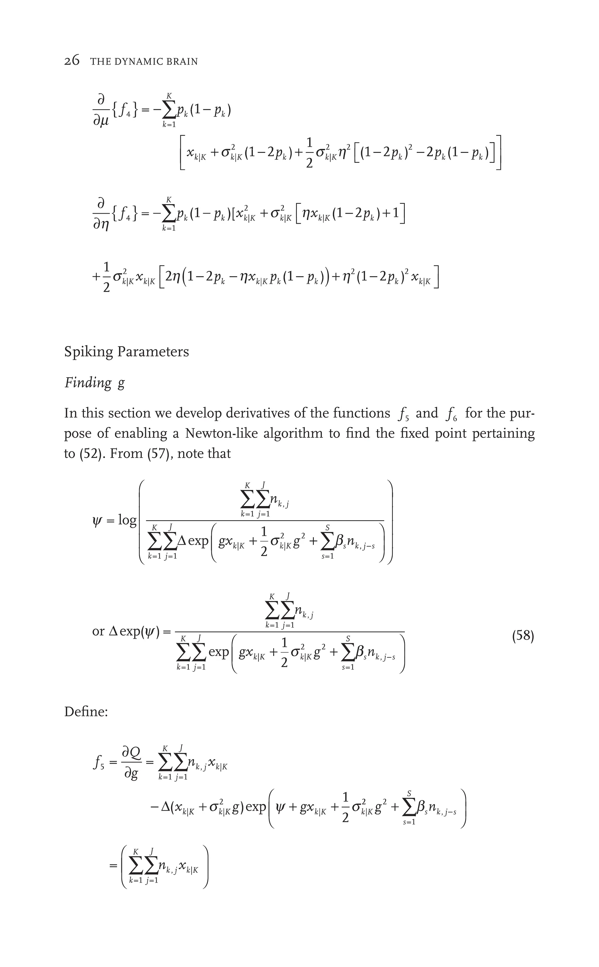26 THE DYNAMIC BRAIN
∂
∂
{ }
+ + − −
∑
m
+
p
} ∑
x + −
k
K
k K k
s
+ Kh
=1
| |
+s
K k
2
|
2 2 2
(
p
−∑
∑ k 1 )
− pk
p
(1 2 )
pk
1
2
(1 2 )
pk
p 2 (
2
2 1 )
(1
(1
(1
⎡
⎣
⎡
⎡ ⎤
⎦
⎤
⎤
⎡
⎣
⎢
⎡
⎡
⎣
⎣
⎤
⎦
⎥
⎤
⎤
⎦
⎦
∂
∂
{ } ⎡
⎣ ⎤
⎦
⎤
⎤
∑
h
p
} ∑ p
k
K
k
=1
|
2
|
2
|
(
p
−∑
∑ k 1 )
− pk
p [ (
+ ⎡
⎣
s h
⎡
⎣
⎡
⎡
x x
k K k K k K
|
2
|
2
| 1 2
− ) 1
+
+ ( )+
⎡
⎣
⎤
⎦
⎤
⎤
1
2
2 ( − ( 2 )
|
2
| (
⎣
2 2
(1 2 ) |
s )+
−
k K
|
| k| ) ( 2 k K
|
−
(
⎣
⎣
k|
| −2
2
)+
) (1 2
h
)+ x
Spiking Parameters
Finding g
In this section we develop derivatives of the functions f5
f
f and f6
f
f for the pur-
pose of enabling a Newton-like algorithm to ﬁnd the ﬁxed point pertaining
to (52). From (57), note that
y
s b
=
1
2
=1 =1
=1 =1
| |
s
2
2 2
=1
log
exp
k
K
j
J
k j
,
k
K
j
J
k| K
|
s
S
k
n
gx n
b
g s
∑∑n
∑∑ ∑b
b
b
+ s
s
Δ
∑
∑ ,
, j s
⎛
⎝
⎜
⎛
⎛
⎝
⎝
⎞
⎠
⎟
⎞
⎞
⎠
⎠
⎛
⎝
⎜
⎛
⎛
⎜
⎜
⎜
⎜
⎜
⎜
⎜
⎝
⎝
⎜
⎜
⎞
⎠
⎟
⎞
⎞
⎟
⎟
⎟
⎟
⎟
⎟
⎟
⎠
⎠
⎟
⎟
or Δexp
exp
( ) =
1
2
=1 =1
=1 =1
| |
2
2 2
=1
k
K
j
J
k j
,
k
K
j
J
k| K
|
s
S
n
gx g
∑∑n
∑∑ ∑
+ +
|
2 2
s K
| g b
b
∑
∑
∑
∑ s k j s
n ,
⎛
⎝
⎜
⎛
⎛
⎝
⎝
⎞
⎠
⎟
⎞
⎞
⎠
⎠
(58)
Deﬁne:
f
Q
g
n x
gx
k
K
j
J
k K
k K
5
f
f
=1 =1
, |
x
j k
| |
2
| |
K k
= =
( )
x g
2 1
2
∂
∂g
g
(x
− + +
gxk|K
∑∑n
Δ y
)
g
2
s
p 2 2
2
2
=1
,
g n
2
s
S
k
n j s
+
⎛
⎝
⎛
⎛
⎝
⎝
⎞
⎠
⎟
⎞
⎞
⎠
⎠
∑b
∑
=
=1 =1
, |
k
K
j
J
k, K
|
n x
k
∑∑n
⎛
⎝
⎜
⎛
⎛
⎝
⎝
⎞
⎠
⎟
⎞
⎞
⎠
⎠
 