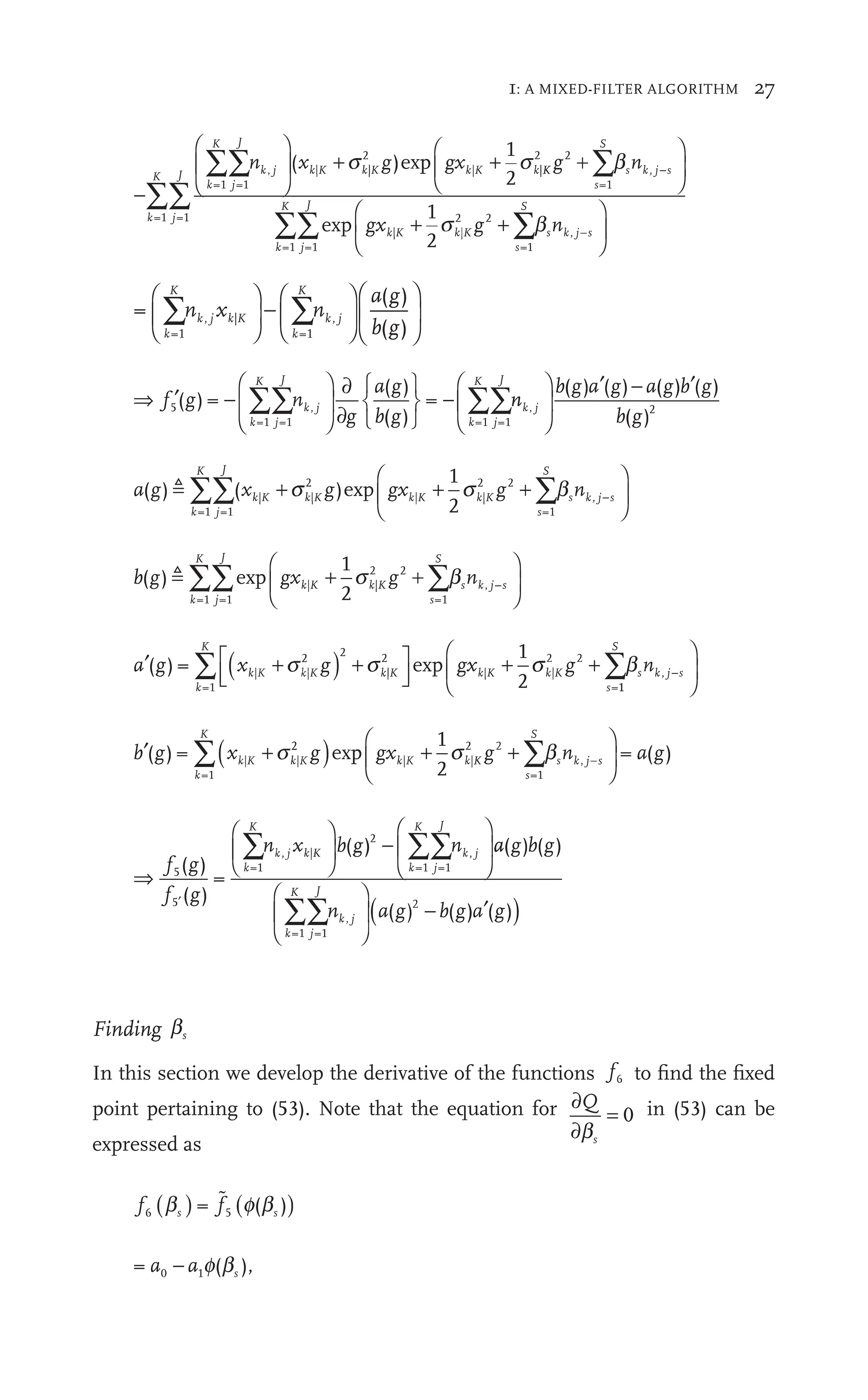 1: A MIXED-FILTER ALGORITHM 27
−
⎛
⎝
⎜
⎛
⎛
⎝
⎝
⎞
⎠
⎞
⎞
+
∑∑
∑∑
k
K
j
J
k
K
j
J
k k
n
⎞
⎟
⎞
⎞
∑
∑ k g
=1 =1
=1 =1
, |
⎠
⎟
⎠
⎠
j ⎟
j |
2
| |
K k
)
K g
( +
K k
x )
|
k
x |
2 1
2
s
+
k
gx
g +
K
k K g K
K
s
S
k j s
k
K
j
J
k K
s
S
g n
s
gx g
2 2
g
=1
,
=1 =1
| |
K k
2 2
=1
1
2
+
⎛
⎝
⎛
⎛
⎝
⎝
⎞
⎠
⎟
⎞
⎞
⎠
⎠
+ +
K g
|
k
2 2
g
∑
∑∑
b
∑
exp ∑
∑
⎛
⎝
⎜
⎛
⎛
⎝
⎝
⎞
⎠
⎟
⎞
⎞
⎠
⎠
b
∑
∑
∑ s k j s
−
n ,
=
( )
)
=1
|
=1
k
K
k
K
k j
,
n
a g
(
b g
(
∑ ∑
|
k, K
|
n x
k n
⎛
⎝
⎜
⎛
⎛
⎝
⎝
⎞
⎠
⎛
⎝
⎞
⎠
⎟
⎞
⎞
⎠
⎠
⎛
⎝
⎜
⎛
⎛
⎝
⎝
⎞
⎠
⎟
⎞
⎞
⎠
⎠
⇒ ′ −
⎛
⎝
⎜
⎛
⎛
⎝
⎝
⎞
⎠
⎟
⎞
⎞
⎠
⎠
∂
∂
⎧
⎨
⎧
⎧
⎩
⎨
⎨
⎫
⎬
⎫
⎫
⎭
⎬
⎬ −
∑∑ ∑∑
f g
′ n
∑
∑ g
∂
a
b g
k
K
j
J
k j
k
K
j
J
5
f
f
=1 =1 =1 =1
( )
g =
( )
g
( )
g
= n
n
∑
∑
∑
∑
b g a a b g
b g
k j 2
( )
g ( )
g ( )
g ( )
g
( )
g
⎛
⎝
⎜
⎛
⎛
⎝
⎝
⎞
⎠
⎟
⎞
⎞
⎠
⎠
′ − ′
a g g n
k
K
j
J
k K
s
S
k
n j
( )
g ( )
x g
1
2
=1 =1
| |
2
| |
K k
2
2 2
g
=1
,
 ∑∑ ∑
) + +
s
gxk K
)
g +
gxk|K
)
g b
∑
p −
−
⎛
⎝
⎛
⎛
⎝
⎝
⎞
⎠
⎟
⎞
⎞
⎠
⎠
s
b g gx g n
k
K
j
J
k K
s
S
k
n j s
( )
g
1
2
=1 =1
| |
K k
2
2 2
=1
,
 ∑∑ ∑
+
⎛
⎝
⎜
⎛
⎛
⎝
⎝
⎞
⎠
⎟
⎞
⎞
⎠
⎠
exp s b
g
K
k
2 2
∑
+
g
K
|
k
2 2
g
′ ( )
+ +
⎡
⎣
⎡
⎡
⎡
⎡
⎣
⎣
⎡
⎡
⎡
⎡ ⎤
⎦
⎤
⎤
⎤
⎦
⎦
⎤
⎤
⎤
⎤ + +
∑
a + gx g
k
K
k K k K
s
( )
g =
1
2
=1
+
2
|
2
| |
+
K k
2
2 2
=
s
) + exp
1
1
,
S
s k j s
n
∑
⎛
⎝
⎜
⎛
⎛
⎝
⎝
⎞
⎠
⎟
⎞
⎞
⎠
⎠
b
∑
∑
′ ( ) ⎛
⎝
∑ ∑
( )
+ + +
⎛
⎝
b g
′ + n
∑
+
k
K
s
S
k
n j s
−
( )
g =
1
2
=1
+ | |
2 =1
,
+
⎛
+
) b
∑
∑
∑
⎝
⎝
⎝
⎝
⎛
⎛
⎛
⎛
⎛
⎛
⎛
⎛ ⎞
⎠
⎟
⎞
⎞
⎠
⎠
= ( )
a g
(
⇒
⎛
⎝
⎜
⎛
⎛
⎝
⎝
⎞
⎠
⎛
⎝
⎞
⎠
⎟
⎞
⎞
⎠
⎠
∑ ∑
⎞
⎠
⎟
⎞
⎞
⎠
⎠
−
⎛
⎝
⎜
⎛
⎛
⎝
⎝
∑
f g
f g
′
∑
∑ n
∑
∑
k
K
k
K
j
J
k j
f
f
f
f
=1
|
j
=1 =1
( )
g
( )
g
=
a
a
a b g
n
k
K
j
J
k j
( )
g ( )
g
=1 =1
∑∑n
⎛
⎝
⎜
⎛
⎛
⎝
⎝
⎞
⎠
⎟
⎞
⎞
⎠
⎠
( )
a g b a
( )
g ( )
g ( )
g
2
′
Finding bs
In this section we develop the derivative of the functions f6
f
f to ﬁnd the ﬁxed
point pertaining to (53). Note that the equation for ∂
∂
=
Q
s
b
0 in (53) can be
expressed as
f6 5
f
f 5
f
f
f
f
f
f5
f
f
f
f
( )
b ( )
s
( )
f b

= ( ),
0 s
f b
(
 
