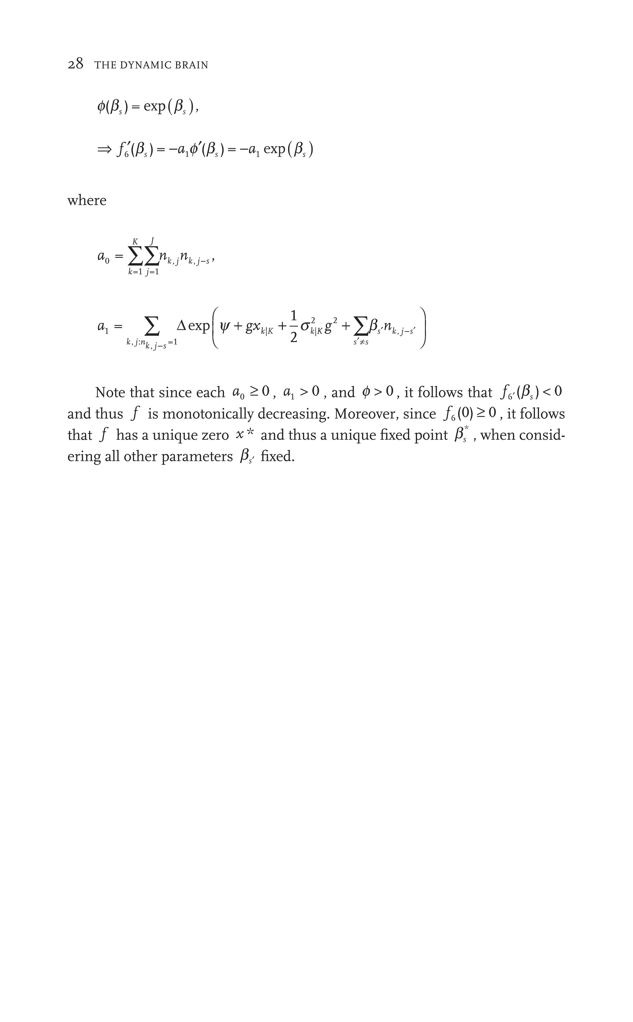 28 THE DYNAMIC BRAIN
f b
( )
b = ,
) exp( )
b
bs
b
b
⇒ ′ ′ ( )
f ′ s
6
f
f 1
(
′ )
b f
a
a
− 1
a
a b − (
a
s 1
) = p
where
a n n
k
K
j
J
k j k j s
0
=1 =1
j k ,
n n
k j k j s
∑∑n
n
a n
k j nk j s s s
s k
n j s
:
j =1
| | ,
1
2
−
′≠
′ ′
∑ ∑
gx g
g | |
2 2
g
1
⎛
⎝
⎞
⎠
gx
g
gx
g
g b
∑
∑ ⎟
⎟
⎞
⎞
⎞
⎞
⎠
⎠
⎠
⎠
Note that since each a0 0
≥ , a1  0 , and f  0 , it follows that f ′
6
f
f ( )
s  0
b
and thus f is monotonically decreasing. Moreover, since f6
f
f (0) 0 , it follows
that f has a unique zero x * and thus a unique ﬁxed point bs
*
, when consid-
ering all other parameters b ′
s ﬁxed.
 
