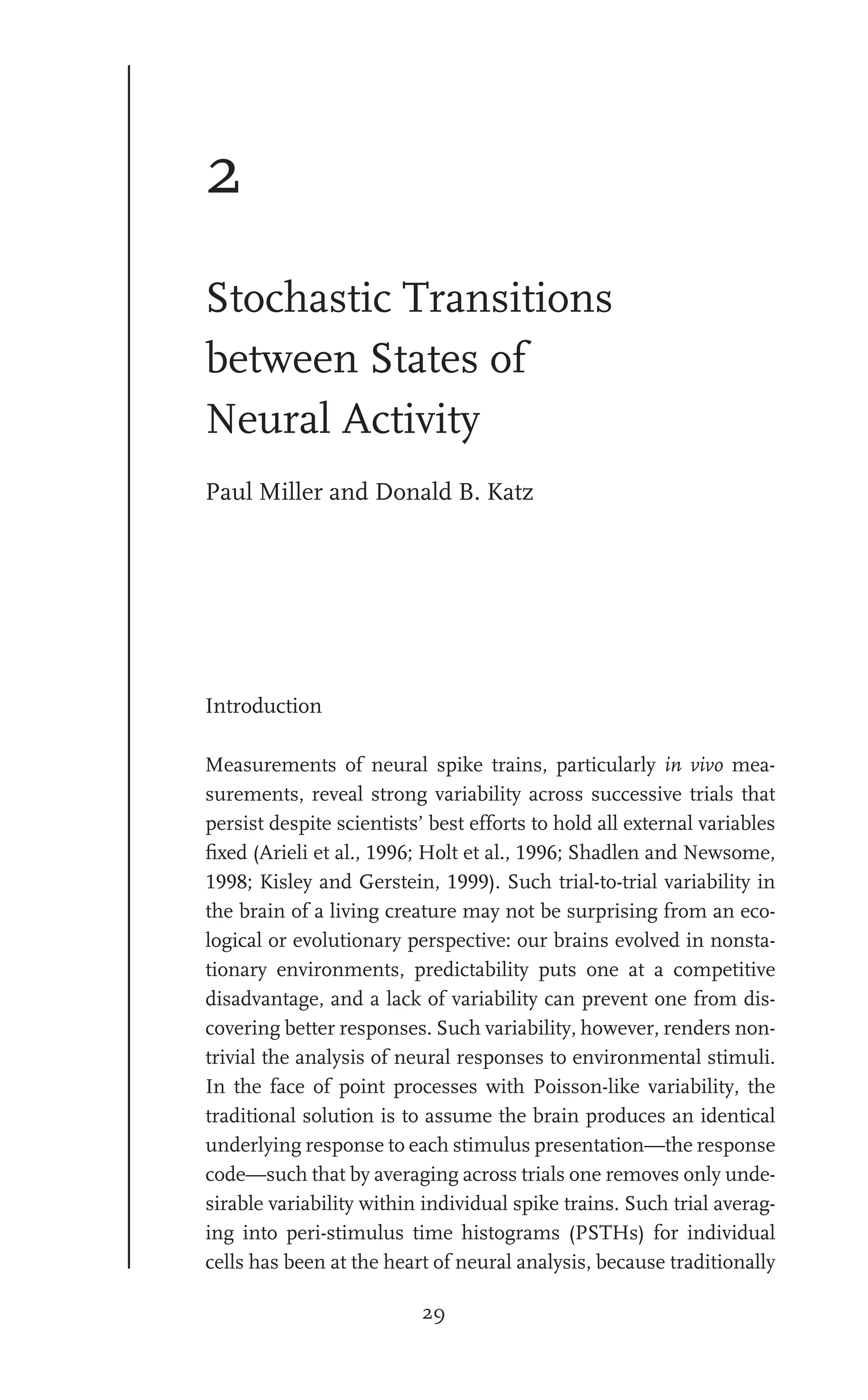 29
2
Stochastic Transitions
between States of
Neural Activity
Paul Miller and Donald B. Katz
Introduction
Measurements of neural spike trains, particularly in vivo mea-
surements, reveal strong variability across successive trials that
persist despite scientists’ best efforts to hold all external variables
ﬁxed (Arieli et al., 1996; Holt et al., 1996; Shadlen and Newsome,
1998; Kisley and Gerstein, 1999). Such trial-to-trial variability in
the brain of a living creature may not be surprising from an eco-
logical or evolutionary perspective: our brains evolved in nonsta-
tionary environments, predictability puts one at a competitive
disadvantage, and a lack of variability can prevent one from dis-
covering better responses. Such variability, however, renders non-
trivial the analysis of neural responses to environmental stimuli.
In the face of point processes with Poisson-like variability, the
traditional solution is to assume the brain produces an identical
underlying response to each stimulus presentation—the response
code—such that by averaging across trials one removes only unde-
sirable variability within individual spike trains. Such trial averag-
ing into peri-stimulus time histograms (PSTHs) for individual
cells has been at the heart of neural analysis, because traditionally
 