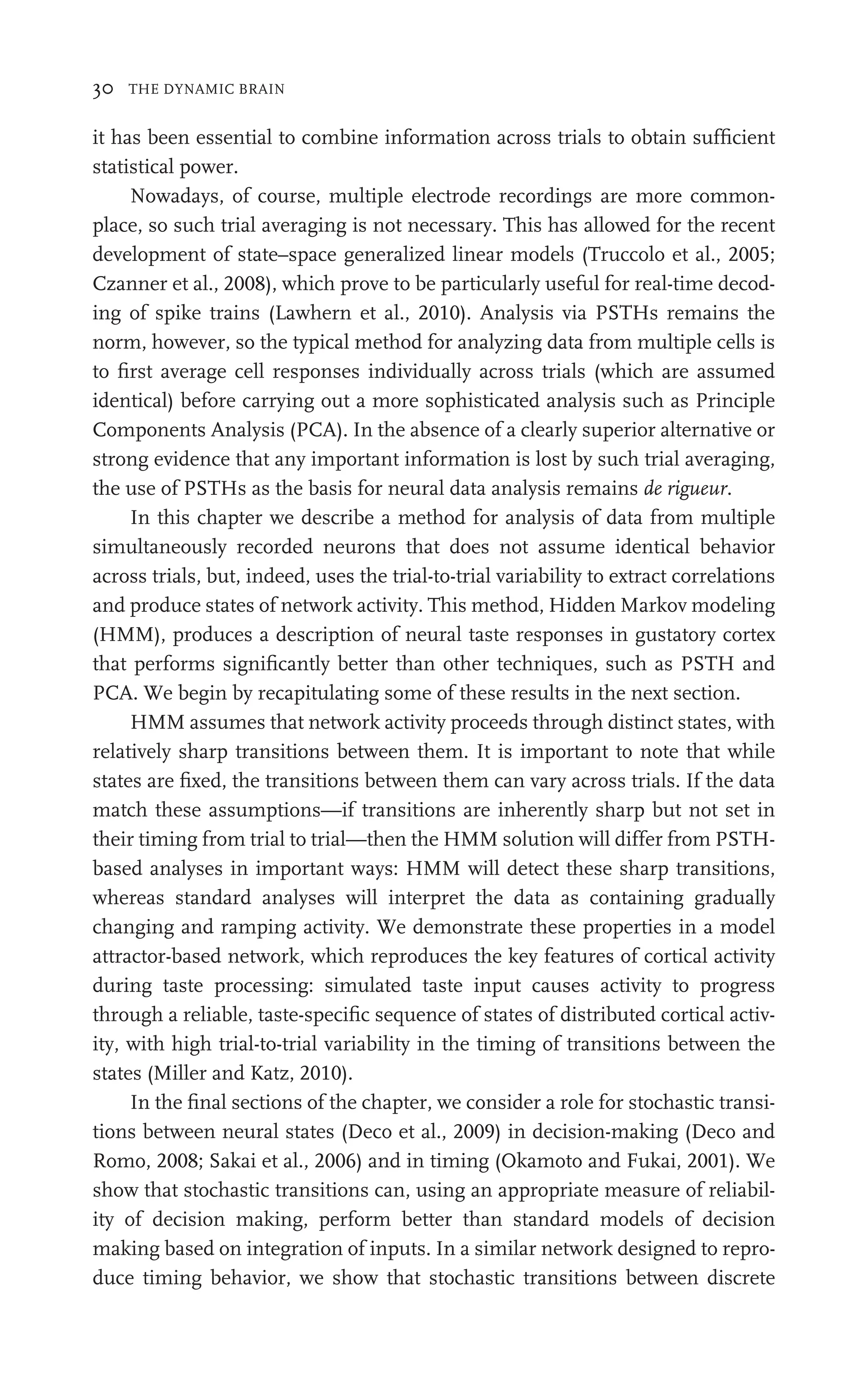 30 THE DYNAMIC BRAIN
it has been essential to combine information across trials to obtain sufﬁcient
statistical power.
Nowadays, of course, multiple electrode recordings are more common-
place, so such trial averaging is not necessary. This has allowed for the recent
development of state–space generalized linear models (Truccolo et al., 2005;
Czanner et al., 2008), which prove to be particularly useful for real-time decod-
ing of spike trains (Lawhern et al., 2010). Analysis via PSTHs remains the
norm, however, so the typical method for analyzing data from multiple cells is
to ﬁrst average cell responses individually across trials (which are assumed
identical) before carrying out a more sophisticated analysis such as Principle
Components Analysis (PCA). In the absence of a clearly superior alternative or
strong evidence that any important information is lost by such trial averaging,
the use of PSTHs as the basis for neural data analysis remains de rigueur.
In this chapter we describe a method for analysis of data from multiple
simultaneously recorded neurons that does not assume identical behavior
across trials, but, indeed, uses the trial-to-trial variability to extract correlations
and produce states of network activity. This method, Hidden Markov modeling
(HMM), produces a description of neural taste responses in gustatory cortex
that performs signiﬁcantly better than other techniques, such as PSTH and
PCA. We begin by recapitulating some of these results in the next section.
HMM assumes that network activity proceeds through distinct states, with
relatively sharp transitions between them. It is important to note that while
states are ﬁxed, the transitions between them can vary across trials. If the data
match these assumptions—if transitions are inherently sharp but not set in
their timing from trial to trial—then the HMM solution will differ from PSTH-
based analyses in important ways: HMM will detect these sharp transitions,
whereas standard analyses will interpret the data as containing gradually
changing and ramping activity. We demonstrate these properties in a model
attractor-based network, which reproduces the key features of cortical activity
during taste processing: simulated taste input causes activity to progress
through a reliable, taste-speciﬁc sequence of states of distributed cortical activ-
ity, with high trial-to-trial variability in the timing of transitions between the
states (Miller and Katz, 2010).
In the ﬁnal sections of the chapter, we consider a role for stochastic transi-
tions between neural states (Deco et al., 2009) in decision-making (Deco and
Romo, 2008; Sakai et al., 2006) and in timing (Okamoto and Fukai, 2001). We
show that stochastic transitions can, using an appropriate measure of reliabil-
ity of decision making, perform better than standard models of decision
making based on integration of inputs. In a similar network designed to repro-
duce timing behavior, we show that stochastic transitions between discrete
 