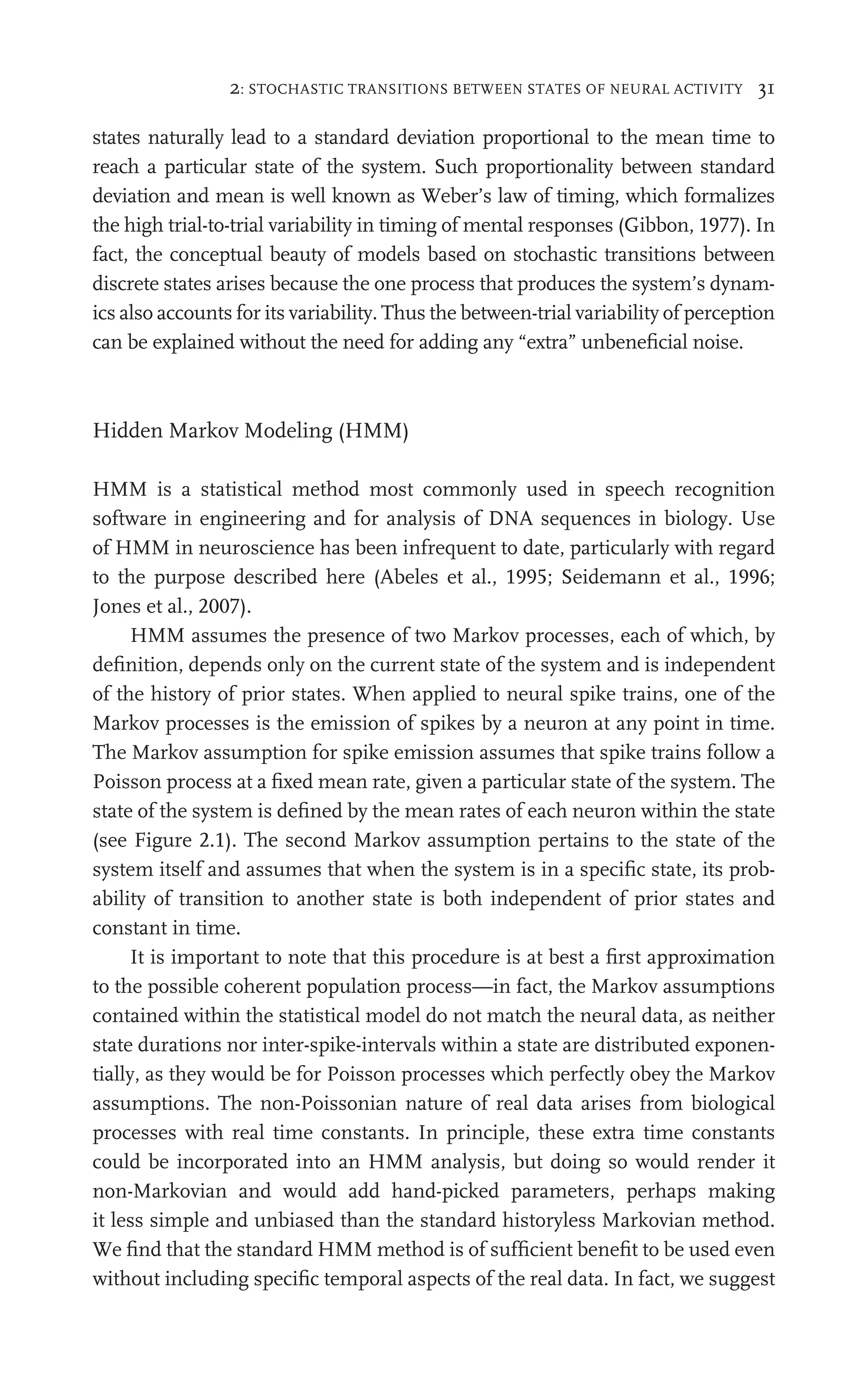 2: STOCHASTIC TRANSITIONS BETWEEN STATES OF NEURAL ACTIVITY 31
states naturally lead to a standard deviation proportional to the mean time to
reach a particular state of the system. Such proportionality between standard
deviation and mean is well known as Weber’s law of timing, which formalizes
the high trial-to-trial variability in timing of mental responses (Gibbon, 1977). In
fact, the conceptual beauty of models based on stochastic transitions between
discrete states arises because the one process that produces the system’s dynam-
ics also accounts for its variability. Thus the between-trial variability of perception
can be explained without the need for adding any “extra” unbeneﬁcial noise.
Hidden Markov Modeling (HMM)
HMM is a statistical method most commonly used in speech recognition
software in engineering and for analysis of DNA sequences in biology. Use
of HMM in neuroscience has been infrequent to date, particularly with regard
to the purpose described here (Abeles et al., 1995; Seidemann et al., 1996;
Jones et al., 2007).
HMM assumes the presence of two Markov processes, each of which, by
deﬁnition, depends only on the current state of the system and is independent
of the history of prior states. When applied to neural spike trains, one of the
Markov processes is the emission of spikes by a neuron at any point in time.
The Markov assumption for spike emission assumes that spike trains follow a
Poisson process at a ﬁxed mean rate, given a particular state of the system. The
state of the system is deﬁned by the mean rates of each neuron within the state
(see Figure 2.1). The second Markov assumption pertains to the state of the
system itself and assumes that when the system is in a speciﬁc state, its prob-
ability of transition to another state is both independent of prior states and
constant in time.
It is important to note that this procedure is at best a ﬁrst approximation
to the possible coherent population process—in fact, the Markov assumptions
contained within the statistical model do not match the neural data, as neither
state durations nor inter-spike-intervals within a state are distributed exponen-
tially, as they would be for Poisson processes which perfectly obey the Markov
assumptions. The non-Poissonian nature of real data arises from biological
processes with real time constants. In principle, these extra time constants
could be incorporated into an HMM analysis, but doing so would render it
non-Markovian and would add hand-picked parameters, perhaps making
it less simple and unbiased than the standard historyless Markovian method.
We ﬁnd that the standard HMM method is of sufﬁcient beneﬁt to be used even
without including speciﬁc temporal aspects of the real data. In fact, we suggest
 
