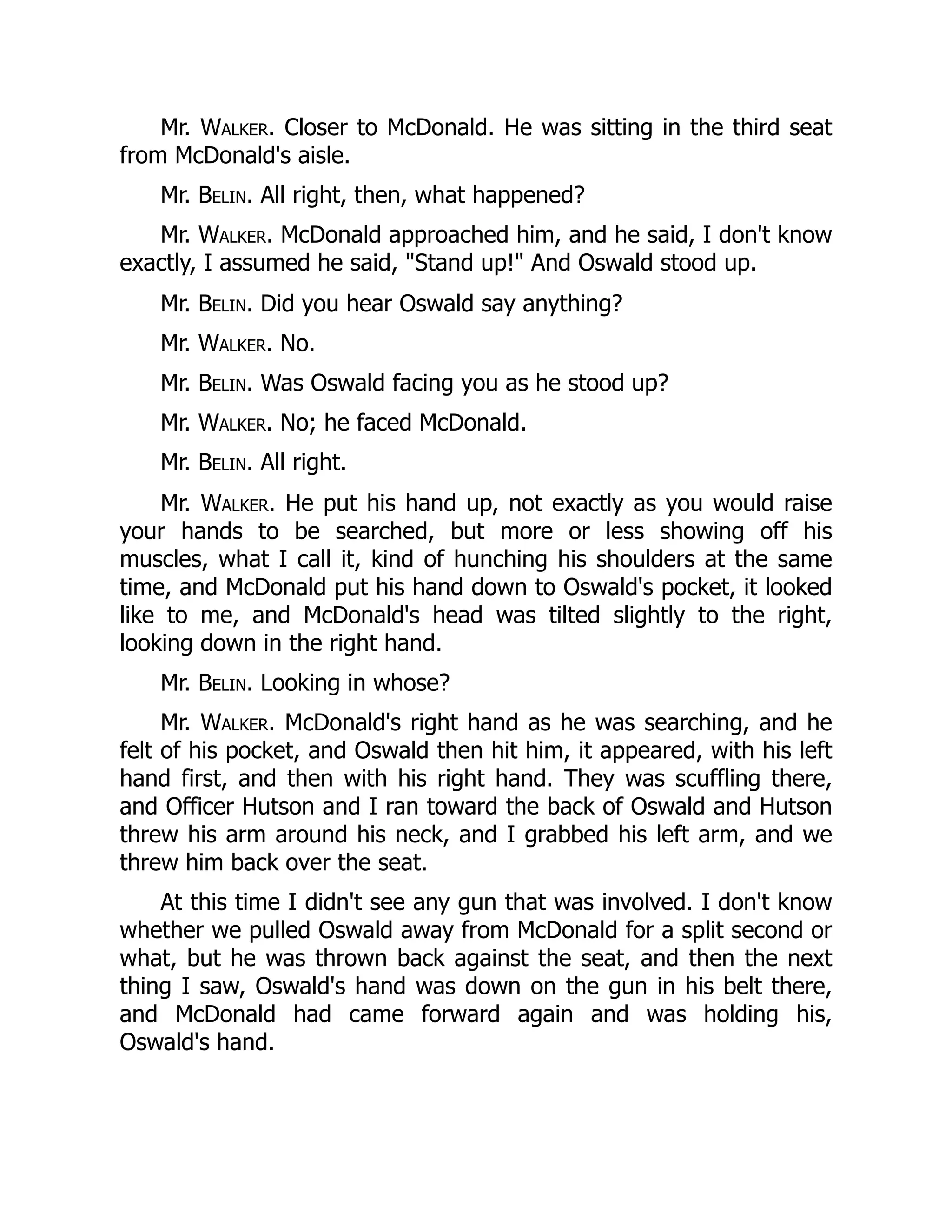 Mr. Walker. Closer to McDonald. He was sitting in the third seat
from McDonald's aisle.
Mr. Belin. All right, then, what happened?
Mr. Walker. McDonald approached him, and he said, I don't know
exactly, I assumed he said, Stand up! And Oswald stood up.
Mr. Belin. Did you hear Oswald say anything?
Mr. Walker. No.
Mr. Belin. Was Oswald facing you as he stood up?
Mr. Walker. No; he faced McDonald.
Mr. Belin. All right.
Mr. Walker. He put his hand up, not exactly as you would raise
your hands to be searched, but more or less showing off his
muscles, what I call it, kind of hunching his shoulders at the same
time, and McDonald put his hand down to Oswald's pocket, it looked
like to me, and McDonald's head was tilted slightly to the right,
looking down in the right hand.
Mr. Belin. Looking in whose?
Mr. Walker. McDonald's right hand as he was searching, and he
felt of his pocket, and Oswald then hit him, it appeared, with his left
hand first, and then with his right hand. They was scuffling there,
and Officer Hutson and I ran toward the back of Oswald and Hutson
threw his arm around his neck, and I grabbed his left arm, and we
threw him back over the seat.
At this time I didn't see any gun that was involved. I don't know
whether we pulled Oswald away from McDonald for a split second or
what, but he was thrown back against the seat, and then the next
thing I saw, Oswald's hand was down on the gun in his belt there,
and McDonald had came forward again and was holding his,
Oswald's hand.
 