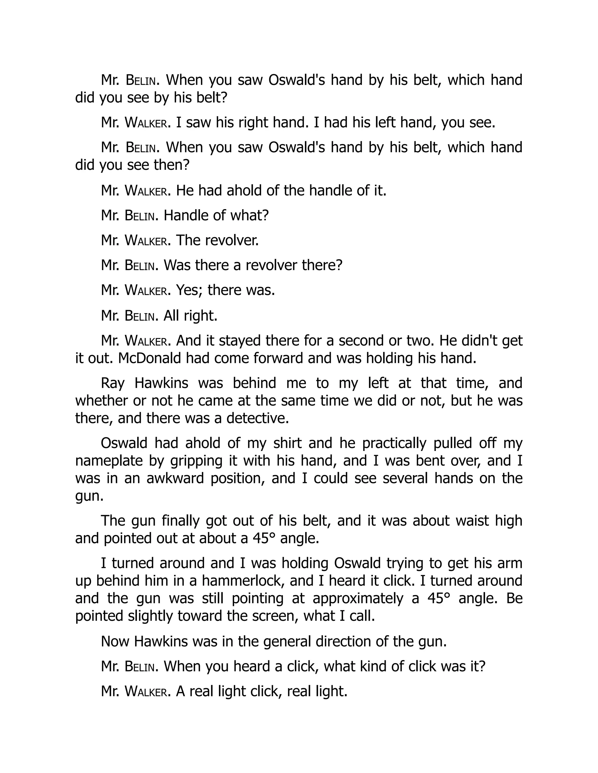 Mr. Belin. When you saw Oswald's hand by his belt, which hand
did you see by his belt?
Mr. Walker. I saw his right hand. I had his left hand, you see.
Mr. Belin. When you saw Oswald's hand by his belt, which hand
did you see then?
Mr. Walker. He had ahold of the handle of it.
Mr. Belin. Handle of what?
Mr. Walker. The revolver.
Mr. Belin. Was there a revolver there?
Mr. Walker. Yes; there was.
Mr. Belin. All right.
Mr. Walker. And it stayed there for a second or two. He didn't get
it out. McDonald had come forward and was holding his hand.
Ray Hawkins was behind me to my left at that time, and
whether or not he came at the same time we did or not, but he was
there, and there was a detective.
Oswald had ahold of my shirt and he practically pulled off my
nameplate by gripping it with his hand, and I was bent over, and I
was in an awkward position, and I could see several hands on the
gun.
The gun finally got out of his belt, and it was about waist high
and pointed out at about a 45° angle.
I turned around and I was holding Oswald trying to get his arm
up behind him in a hammerlock, and I heard it click. I turned around
and the gun was still pointing at approximately a 45° angle. Be
pointed slightly toward the screen, what I call.
Now Hawkins was in the general direction of the gun.
Mr. Belin. When you heard a click, what kind of click was it?
Mr. Walker. A real light click, real light.
 