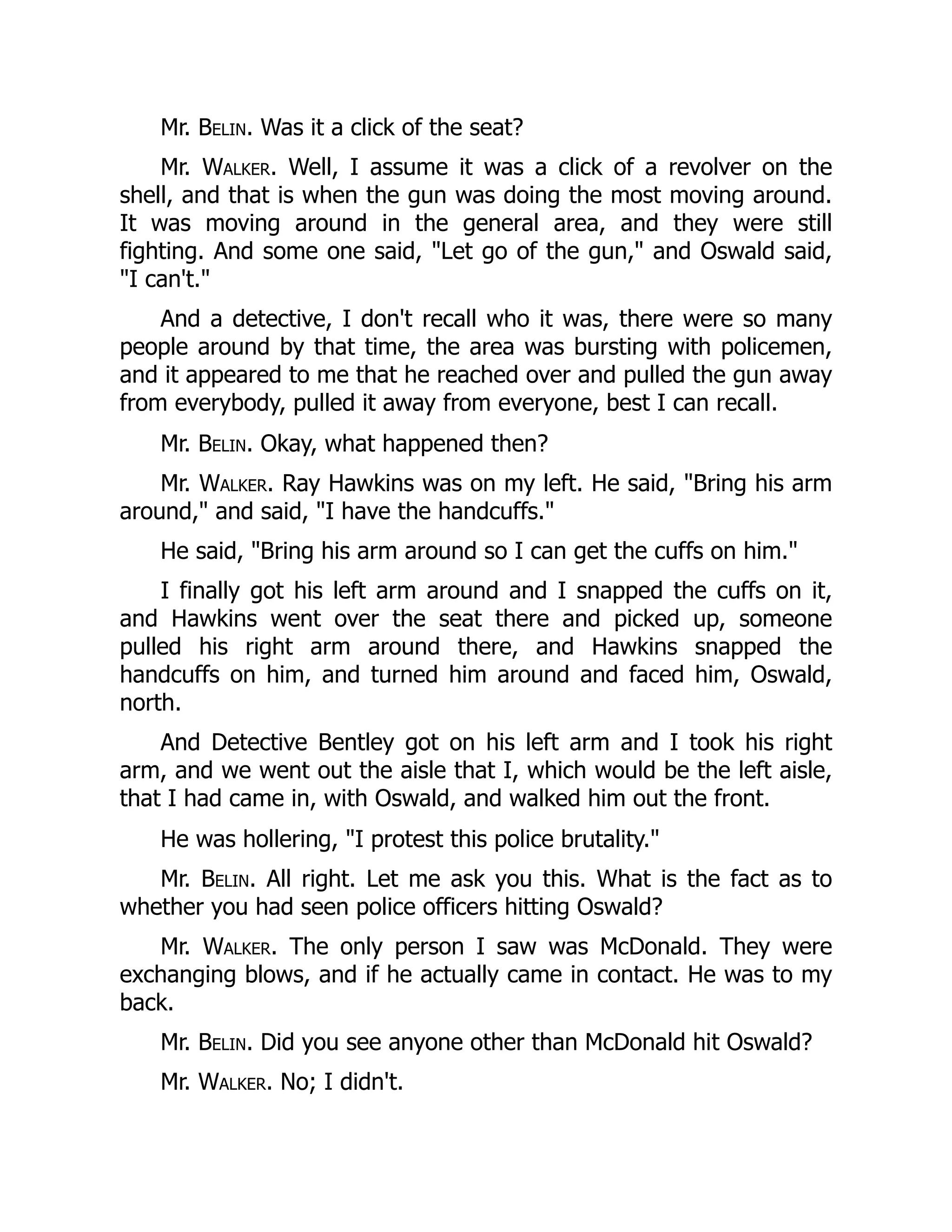 Mr. Belin. Was it a click of the seat?
Mr. Walker. Well, I assume it was a click of a revolver on the
shell, and that is when the gun was doing the most moving around.
It was moving around in the general area, and they were still
fighting. And some one said, Let go of the gun, and Oswald said,
I can't.
And a detective, I don't recall who it was, there were so many
people around by that time, the area was bursting with policemen,
and it appeared to me that he reached over and pulled the gun away
from everybody, pulled it away from everyone, best I can recall.
Mr. Belin. Okay, what happened then?
Mr. Walker. Ray Hawkins was on my left. He said, Bring his arm
around, and said, I have the handcuffs.
He said, Bring his arm around so I can get the cuffs on him.
I finally got his left arm around and I snapped the cuffs on it,
and Hawkins went over the seat there and picked up, someone
pulled his right arm around there, and Hawkins snapped the
handcuffs on him, and turned him around and faced him, Oswald,
north.
And Detective Bentley got on his left arm and I took his right
arm, and we went out the aisle that I, which would be the left aisle,
that I had came in, with Oswald, and walked him out the front.
He was hollering, I protest this police brutality.
Mr. Belin. All right. Let me ask you this. What is the fact as to
whether you had seen police officers hitting Oswald?
Mr. Walker. The only person I saw was McDonald. They were
exchanging blows, and if he actually came in contact. He was to my
back.
Mr. Belin. Did you see anyone other than McDonald hit Oswald?
Mr. Walker. No; I didn't.
 