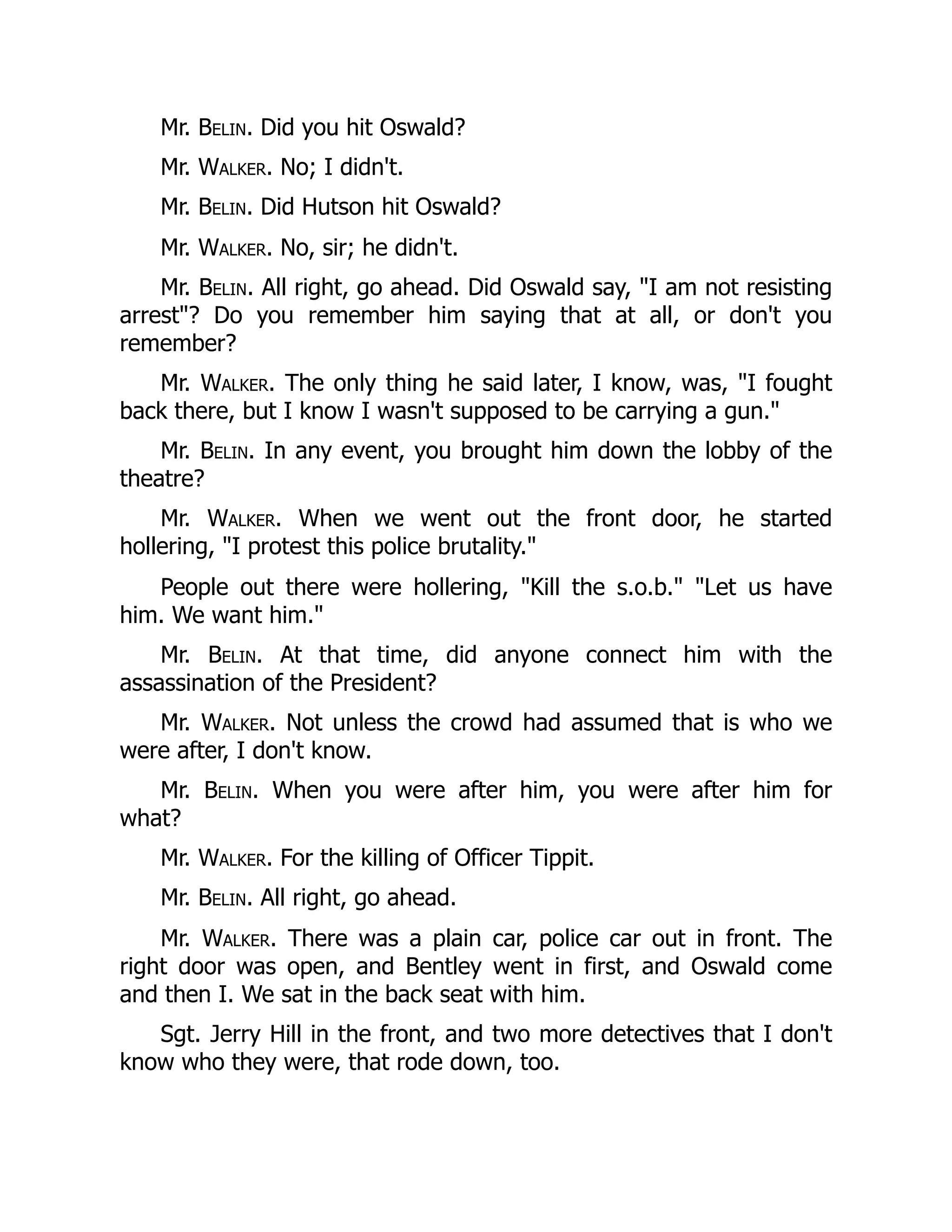 Mr. Belin. Did you hit Oswald?
Mr. Walker. No; I didn't.
Mr. Belin. Did Hutson hit Oswald?
Mr. Walker. No, sir; he didn't.
Mr. Belin. All right, go ahead. Did Oswald say, I am not resisting
arrest? Do you remember him saying that at all, or don't you
remember?
Mr. Walker. The only thing he said later, I know, was, I fought
back there, but I know I wasn't supposed to be carrying a gun.
Mr. Belin. In any event, you brought him down the lobby of the
theatre?
Mr. Walker. When we went out the front door, he started
hollering, I protest this police brutality.
People out there were hollering, Kill the s.o.b. Let us have
him. We want him.
Mr. Belin. At that time, did anyone connect him with the
assassination of the President?
Mr. Walker. Not unless the crowd had assumed that is who we
were after, I don't know.
Mr. Belin. When you were after him, you were after him for
what?
Mr. Walker. For the killing of Officer Tippit.
Mr. Belin. All right, go ahead.
Mr. Walker. There was a plain car, police car out in front. The
right door was open, and Bentley went in first, and Oswald come
and then I. We sat in the back seat with him.
Sgt. Jerry Hill in the front, and two more detectives that I don't
know who they were, that rode down, too.
 