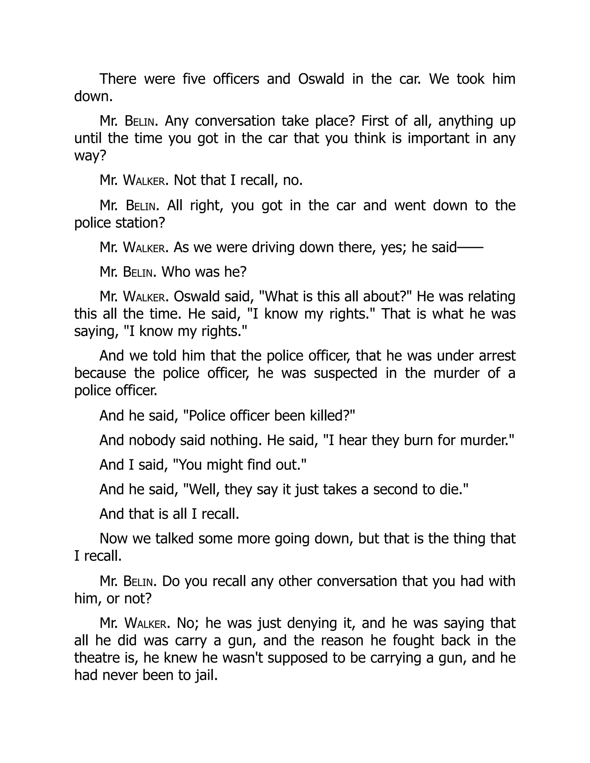 There were five officers and Oswald in the car. We took him
down.
Mr. Belin. Any conversation take place? First of all, anything up
until the time you got in the car that you think is important in any
way?
Mr. Walker. Not that I recall, no.
Mr. Belin. All right, you got in the car and went down to the
police station?
Mr. Walker. As we were driving down there, yes; he said——
Mr. Belin. Who was he?
Mr. Walker. Oswald said, What is this all about? He was relating
this all the time. He said, I know my rights. That is what he was
saying, I know my rights.
And we told him that the police officer, that he was under arrest
because the police officer, he was suspected in the murder of a
police officer.
And he said, Police officer been killed?
And nobody said nothing. He said, I hear they burn for murder.
And I said, You might find out.
And he said, Well, they say it just takes a second to die.
And that is all I recall.
Now we talked some more going down, but that is the thing that
I recall.
Mr. Belin. Do you recall any other conversation that you had with
him, or not?
Mr. Walker. No; he was just denying it, and he was saying that
all he did was carry a gun, and the reason he fought back in the
theatre is, he knew he wasn't supposed to be carrying a gun, and he
had never been to jail.
 