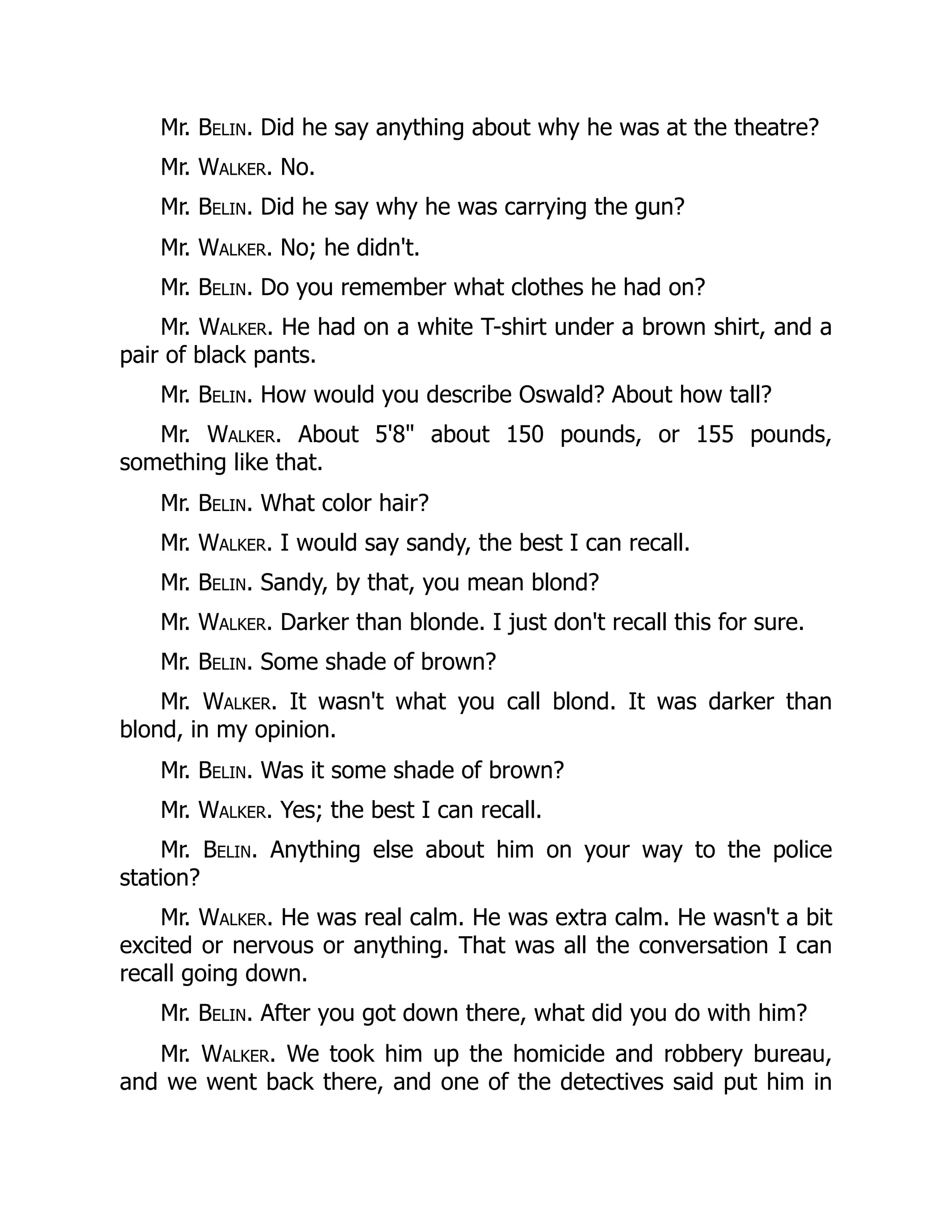 Mr. Belin. Did he say anything about why he was at the theatre?
Mr. Walker. No.
Mr. Belin. Did he say why he was carrying the gun?
Mr. Walker. No; he didn't.
Mr. Belin. Do you remember what clothes he had on?
Mr. Walker. He had on a white T-shirt under a brown shirt, and a
pair of black pants.
Mr. Belin. How would you describe Oswald? About how tall?
Mr. Walker. About 5'8 about 150 pounds, or 155 pounds,
something like that.
Mr. Belin. What color hair?
Mr. Walker. I would say sandy, the best I can recall.
Mr. Belin. Sandy, by that, you mean blond?
Mr. Walker. Darker than blonde. I just don't recall this for sure.
Mr. Belin. Some shade of brown?
Mr. Walker. It wasn't what you call blond. It was darker than
blond, in my opinion.
Mr. Belin. Was it some shade of brown?
Mr. Walker. Yes; the best I can recall.
Mr. Belin. Anything else about him on your way to the police
station?
Mr. Walker. He was real calm. He was extra calm. He wasn't a bit
excited or nervous or anything. That was all the conversation I can
recall going down.
Mr. Belin. After you got down there, what did you do with him?
Mr. Walker. We took him up the homicide and robbery bureau,
and we went back there, and one of the detectives said put him in
 