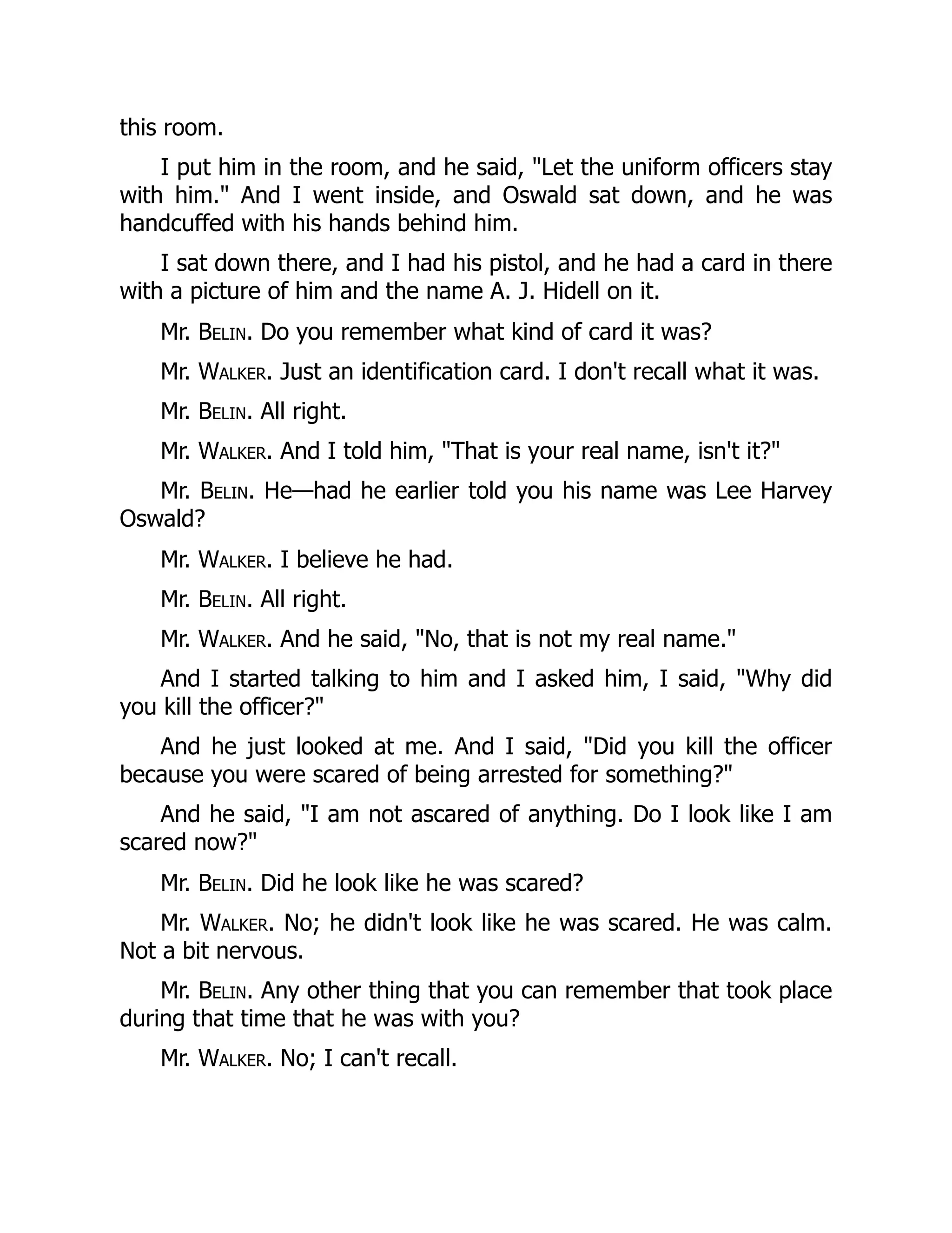 this room.
I put him in the room, and he said, Let the uniform officers stay
with him. And I went inside, and Oswald sat down, and he was
handcuffed with his hands behind him.
I sat down there, and I had his pistol, and he had a card in there
with a picture of him and the name A. J. Hidell on it.
Mr. Belin. Do you remember what kind of card it was?
Mr. Walker. Just an identification card. I don't recall what it was.
Mr. Belin. All right.
Mr. Walker. And I told him, That is your real name, isn't it?
Mr. Belin. He—had he earlier told you his name was Lee Harvey
Oswald?
Mr. Walker. I believe he had.
Mr. Belin. All right.
Mr. Walker. And he said, No, that is not my real name.
And I started talking to him and I asked him, I said, Why did
you kill the officer?
And he just looked at me. And I said, Did you kill the officer
because you were scared of being arrested for something?
And he said, I am not ascared of anything. Do I look like I am
scared now?
Mr. Belin. Did he look like he was scared?
Mr. Walker. No; he didn't look like he was scared. He was calm.
Not a bit nervous.
Mr. Belin. Any other thing that you can remember that took place
during that time that he was with you?
Mr. Walker. No; I can't recall.
 