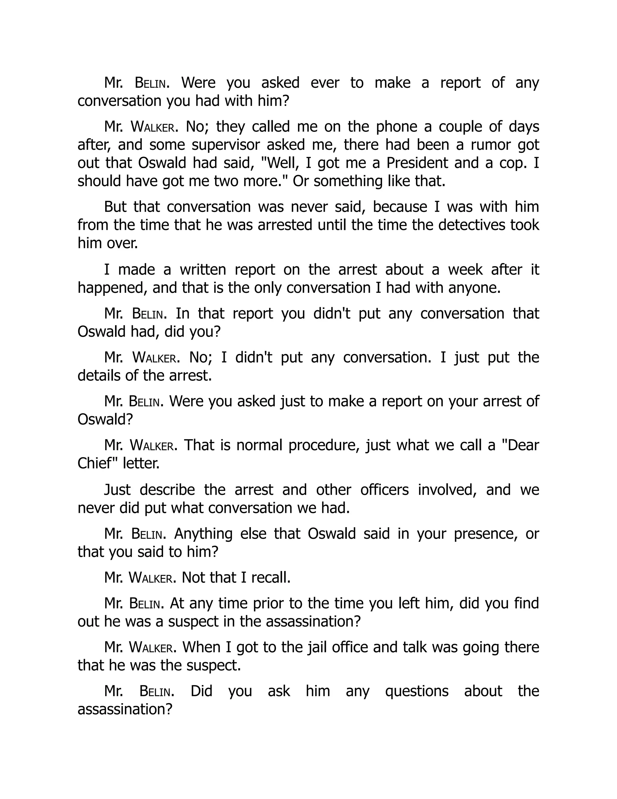 Mr. Belin. Were you asked ever to make a report of any
conversation you had with him?
Mr. Walker. No; they called me on the phone a couple of days
after, and some supervisor asked me, there had been a rumor got
out that Oswald had said, Well, I got me a President and a cop. I
should have got me two more. Or something like that.
But that conversation was never said, because I was with him
from the time that he was arrested until the time the detectives took
him over.
I made a written report on the arrest about a week after it
happened, and that is the only conversation I had with anyone.
Mr. Belin. In that report you didn't put any conversation that
Oswald had, did you?
Mr. Walker. No; I didn't put any conversation. I just put the
details of the arrest.
Mr. Belin. Were you asked just to make a report on your arrest of
Oswald?
Mr. Walker. That is normal procedure, just what we call a Dear
Chief letter.
Just describe the arrest and other officers involved, and we
never did put what conversation we had.
Mr. Belin. Anything else that Oswald said in your presence, or
that you said to him?
Mr. Walker. Not that I recall.
Mr. Belin. At any time prior to the time you left him, did you find
out he was a suspect in the assassination?
Mr. Walker. When I got to the jail office and talk was going there
that he was the suspect.
Mr. Belin. Did you ask him any questions about the
assassination?
 